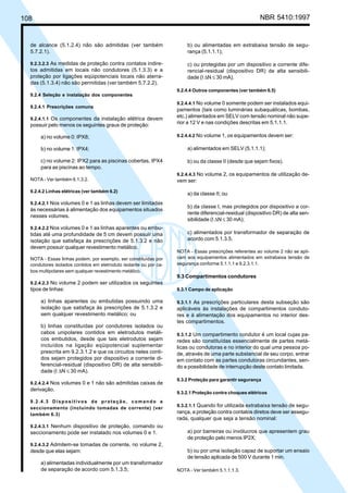 108 NBR 5410:1997
de alcance (5.1.2.4) não são admitidas (ver também
5.7.2.1).
9.2.3.2.3 As medidas de proteção contra contatos indire-
tos admitidas em locais não condutores (5.1.3.3) e a
proteção por ligações eqüipotenciais locais não aterra-
das (5.1.3.4) não são permitidas (ver também 5.7.2.2).
9.2.4 Seleção e instalação dos componentes
9.2.4.1 Prescrições comuns
9.2.4.1.1 Os componentes da instalação elétrica devem
possuir pelo menos os seguintes graus de proteção:
a) no volume 0: IPX8;
b) no volume 1: IPX4;
c) no volume 2: IPX2 para as piscinas cobertas, IPX4
para as piscinas ao tempo.
NOTA - Ver também 6.1.3.2.
9.2.4.2 Linhas elétricas (ver também 6.2)
9.2.4.2.1 Nos volumes 0 e 1 as linhas devem ser limitadas
às necessárias à alimentação dos equipamentos situados
nesses volumes.
9.2.4.2.2 Nos volumes 0 e 1 as linhas aparentes ou embu-
tidas até uma profundidade de 5 cm devem possuir uma
isolação que satisfaça às prescrições de 5.1.3.2 e não
devem possuir qualquer revestimento metálico.
NOTA - Essas linhas podem, por exemplo, ser constituídas por
condutores isolados contidos em eletroduto isolante ou por ca-
bos multipolares sem qualquer revestimento metálico.
9.2.4.2.3 No volume 2 podem ser utilizados os seguintes
tipos de linhas:
a) linhas aparentes ou embutidas possuindo uma
isolação que satisfaça às prescrições de 5.1.3.2 e
sem qualquer revestimento metálico; ou
b) linhas constituídas por condutores isolados ou
cabos unipolares contidos em eletrodutos metáli-
cos embutidos, desde que tais eletrodutos sejam
incluídos na ligação eqüipotencial suplementar
prescrita em 9.2.3.1.2 e que os circuitos neles conti-
dos sejam protegidos por dispositivo a corrente di-
ferencial-residual (dispositivo DR) de alta sensibili-
dade (I ∆N ≤ 30 mA).
9.2.4.2.4 Nos volumes 0 e 1 não são admitidas caixas de
derivação.
9.2.4.3 Dispositivos de proteção, comando e
seccionamento (incluindo tomadas de corrente) (ver
também 6.3)
9.2.4.3.1 Nenhum dispositivo de proteção, comando ou
seccionamento pode ser instalado nos volumes 0 e 1.
9.2.4.3.2 Admitem-se tomadas de corrente, no volume 2,
desde que elas sejam:
a) alimentadas individualmente por um transformador
de separação de acordo com 5.1.3.5;
b) ou alimentadas em extrabaixa tensão de segu-
rança (5.1.1.1);
c) ou protegidas por um dispositivo a corrente dife-
rencial-residual (dispositivo DR) de alta sensibili-
dade (I ∆N ≤ 30 mA).
9.2.4.4 Outros componentes (ver também 6.5)
9.2.4.4.1 No volume 0 somente podem ser instalados equi-
pamentos (tais como luminárias subaquáticas, bombas,
etc.) alimentados em SELV com tensão nominal não supe-
rior a 12 V e nas condições descritas em 5.1.1.1.
9.2.4.4.2 No volume 1, os equipamentos devem ser:
a) alimentados em SELV (5.1.1.1);
b) ou da classe II (desde que sejam fixos).
9.2.4.4.3 No volume 2, os equipamentos de utilização de-
vem ser:
a) da classe II; ou
b) da classe I, mas protegidos por dispositivo a cor-
rente diferencial-residual (dispositivo DR) de alta sen-
sibilidade (I ∆N ≤ 30 mA);
c) alimentados por transformador de separação de
acordo com 5.1.3.5.
NOTA - Essas prescrições referentes ao volume 2 não se apli-
cam aos equipamentos alimentados em extrabaixa tensão de
segurança conforme 5.1.1.1 e 9.2.3.1.1.
9.3 Compartimentos condutores
9.3.1 Campo de aplicação
9.3.1.1 As prescrições particulares desta subseção são
aplicáveis às instalações de compartimentos conduto-
res e à alimentação dos equipamentos no interior des-
tes compartimentos.
9.3.1.2 Um compartimento condutor é um local cujas pa-
redes são constituídas essencialmente de partes metá-
licas ou condutoras e no interior do qual uma pessoa po-
de, através de uma parte substancial de seu corpo, entrar
em contato com as partes condutoras circundantes, sen-
do a possibilidade de interrupção deste contato limitada.
9.3.2 Proteção para garantir segurança
9.3.2.1 Proteção contra choques elétricos
9.3.2.1.1 Quando for utilizada extrabaixa tensão de segu-
rança, a proteção contra contatos diretos deve ser assegu-
rada, qualquer que seja a tensão nominal:
a) por barreiras ou invólucros que apresentem grau
de proteção pelo menos IP2X;
b) ou por uma isolação capaz de suportar um ensaio
de tensão aplicada de 500 V durante 1 min.
NOTA - Ver também 5.1.1.1.3.
Licença de uso exclusivo para Petrobrás S/A
Cópia impressa pelo Sistema Target CENWeb
 