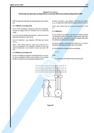 NBR 5410:1997 113
Anexo C (normativo)
Verificação da operação de dispositivos a corrente diferencial-residual (dispositivos DR)
C.1 Os seguintes métodos são apresentados como exem-
plo:
C.1.1 Método 1 (ver figura 20)
C.1.1.1 Uma resistência variável Rp
deve ser conectada,
do lado da carga, entre um condutor vivo e a massa da
carga.
C.1.1.2 A corrente diferencial-residual I∆
pode ser aumen-
tada pela redução do valor de Rp
.
C.1.1.3 A corrente I∆
que dispara o DR deve ser menor
que I∆N
.
NOTA - Este método pode ser usado para esquemas TN e
TN-S. Em esquemas TT é necessário conectar um ponto do
sistema diretamente à terra durante o ensaio, para que o DR
atue.
C.1.2 Método 2 (ver figura 21)
C.1.2.1 A resistência variável é conectada entre um condu-
tor vivo a montante do DR e outro condutor vivo a jusante
do DR. A corrente é aumentada pela redução de Rp
.
C.1.2.2 A corrente I∆
que dispara o DR deve ser inferior
a I∆N
. A carga deve estar desconectada durante o ensaio.
NOTA - Este método pode ser usado para esquemas TT, TN-S
e IT.
C.1.3 Método 3
C.1.3.1 A figura 22 mostra o princípio do método usando
um eletrodo auxiliar. A corrente é aumentada pela redu-
ção do valor de Rp
. A tensão U entre as massas acessíveis
e o eletrodo auxiliar deve ser medida.
C.1.3.2 A corrente I (que deve ser inferior a I∆N
) à qual o
dispositivo DR dispara também deve ser medida.
C.1.3.3 A seguinte condição deve ser atendida:
U ≤ UL
onde:
UL
é a tensão de contato limite (convencional).
Figura 20
Licença de uso exclusivo para Petrobrás S/A
Cópia impressa pelo Sistema Target CENWeb
 