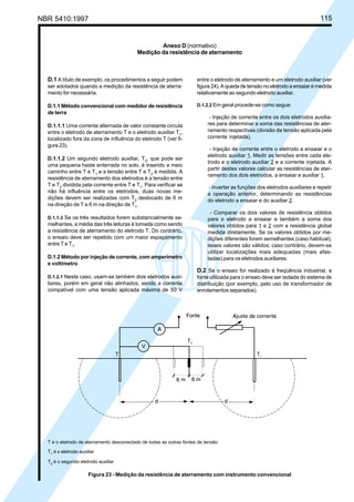 NBR 5410:1997 115
D.1 A título de exemplo, os procedimentos a seguir podem
ser adotados quando a medição da resistência de aterra-
mento for necessária.
D.1.1 Método convencional com medidor de resistência
de terra
D.1.1.1 Uma corrente alternada de valor constante circula
entre o eletrodo de aterramento T e o eletrodo auxiliar T1
,
localizado fora da zona de influência do eletrodo T (ver fi-
gura 23).
D.1.1.2 Um segundo eletrodo auxiliar, T2
, que pode ser
uma pequena haste enterrada no solo, é inserido a meio
caminho entre T e T1
e a tensão entre T e T2
é medida. A
resistência de aterramento dos eletrodos é a tensão entre
T e T2
dividida pela corrente entre T e T1
. Para verificar se
não há influência entre os eletrodos, duas novas me-
dições devem ser realizadas com T2
deslocado de 6 m
na direção de T e 6 m na direção de T1
.
D.1.1.3 Se os três resultados forem substancialmente se-
melhantes, a média das três leituras é tomada como sendo
a resistência de aterramento do eletrodo T. Do contrário,
o ensaio deve ser repetido com um maior espaçamento
entre T e T1
.
D.1.2 Método por injeção de corrente, com amperímetro
e voltímetro
D.1.2.1 Neste caso, usam-se também dois eletrodos auxi-
liares, porém em geral não alinhados, sendo a corrente
compatível com uma tensão aplicada máxima de 50 V
entre o eletrodo de aterramento e um eletrodo auxiliar (ver
figura 24). A queda de tensão no eletrodo a ensaiar é medida
relativamente ao segundo eletrodo auxiliar.
D.1.2.2 Em geral procede-se como segue:
- Injeção de corrente entre os dois eletrodos auxilia-
res para determinar a soma das resistências de ater-
ramento respectivas (divisão da tensão aplicada pela
corrente injetada).
- Injeção de corrente entre o eletrodo a ensaiar e o
eletrodo auxiliar 1. Medir as tensões entre cada ele-
trodo e o eletrodo auxiliar 2 e a corrente injetada. A
partir destes valores calcular as resistências de ater-
ramento dos dois eletrodos, a ensaiar e auxiliar 1.
- Inverter as funções dos eletrodos auxiliares e repetir
a operação anterior, determinando as resistências
do eletrodo a ensaiar e do auxiliar 2.
- Comparar os dois valores de resistência obtidos
para o eletrodo a ensaiar e também a soma dos
valores obtidos para 1 e 2 com a resistência global
medida diretamente. Se os valores obtidos por me-
dições diferentes forem semelhantes (caso habitual),
esses valores são válidos; caso contrário, devem-se
utilizar localizações mais adequadas (mais afas-
tadas) para os eletrodos auxiliares.
D.2 Se o ensaio for realizado à freqüência industrial, a
fonte utilizada para o ensaio deve ser isolada do sistema de
distribuição (por exemplo, pelo uso de transformador de
enrolamentos separados).
Anexo D (normativo)
Medição da resistência de aterramento
T é o eletrodo de aterramento desconectado de todas as outras fontes de tensão
T1
é o eletrodo auxiliar
T2 é o segundo eletrodo auxiliar
Figura 23 - Medição da resistência de aterramento com instrumento convencional
Licença de uso exclusivo para Petrobrás S/A
Cópia impressa pelo Sistema Target CENWeb
 