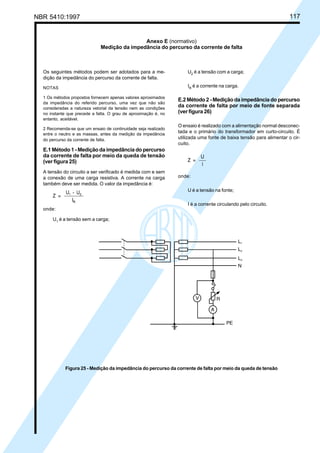 NBR 5410:1997 117
Os seguintes métodos podem ser adotados para a me-
dição da impedância do percurso da corrente de falta.
NOTAS
1 Os métodos propostos fornecem apenas valores aproximados
da impedância do referido percurso, uma vez que não são
consideradas a natureza vetorial da tensão nem as condições
no instante que precede a falta. O grau de aproximação é, no
entanto, aceitável.
2 Recomenda-se que um ensaio de continuidade seja realizado
entre o neutro e as massas, antes da medição da impedância
do percurso da corrente de falta.
E.1 Método 1 - Medição da impedância do percurso
da corrente de falta por meio da queda de tensão
(ver figura 25)
A tensão do circuito a ser verificado é medida com e sem
a conexão de uma carga resistiva. A corrente na carga
também deve ser medida. O valor da impedância é:
onde:
U1
é a tensão sem a carga;
U2
é a tensão com a carga;
IR
é a corrente na carga.
E.2 Método 2 - Medição da impedância do percurso
da corrente de falta por meio de fonte separada
(ver figura 26)
O ensaio é realizado com a alimentação normal desconec-
tada e o primário do transformador em curto-circuito. É
utilizada uma fonte de baixa tensão para alimentar o cir-
cuito.
onde:
U é a tensão na fonte;
I é a corrente circulando pelo circuito.
Anexo E (normativo)
Medição da impedância do percurso da corrente de falta
Figura 25 - Medição da impedância do percurso da corrente de falta por meio da queda de tensão
Licença de uso exclusivo para Petrobrás S/A
Cópia impressa pelo Sistema Target CENWeb
 