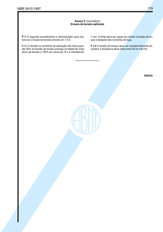 NBR 5410:1997 119
F.1 O seguinte procedimento é recomendado para rea-
lizar-se o ensaio de tensão previsto em 7.3.5.
F.1.1 A tensão no momento da aplicação não deve exce-
der 50% da tensão de ensaio prevista na tabela 56. Esta
deve ser levada a 100% em cerca de 10 s e mantida por
Anexo F (normativo)
Ensaio de tensão aplicada
1 min. A fonte deve ser capaz de manter a tensão de en-
saio a despeito das correntes de fuga.
F.1.2 A tensão de ensaio deve ser substancialmente se-
noidal e a freqüência deve estar entre 45 Hz e 62 Hz.
ÍNDICE
Licença de uso exclusivo para Petrobrás S/A
Cópia impressa pelo Sistema Target CENWeb
 