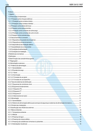 120 NBR 5410:1997
Prefácio ........................................................................................................................................................................ 1
1 Objetivo ..................................................................................................................................................................... 1
1.3 Prescrições fundamentais ....................................................................................................................................... 2
1.3.1 Proteção contra choques elétricos ........................................................................................................................ 3
1.3.1.1 Proteção contra contatos diretos ........................................................................................................................ 3
1.3.1.2 Proteção contra contatos indiretos ..................................................................................................................... 3
1.3.2 Proteção contra efeitos térmicos ........................................................................................................................... 3
1.3.3 Proteção contra sobrecorrentes ........................................................................................................................... 3
1.3.3.1 Proteção contra correntes de sobrecarga .......................................................................................................... 3
1.3.3.2 Proteção contra correntes de curto-circuito ........................................................................................................ 3
1.3.4 Proteção contra sobretensões .............................................................................................................................. 3
1.3.5 Seccionamento e comando ................................................................................................................................... 3
1.3.5.1 Dispositivos de parada de emergência ............................................................................................................... 3
1.3.5.2 Dispositivos de seccionamento.......................................................................................................................... 3
1.3.6 Independência da instalação elétrica ..................................................................................................................... 3
1.3.7 Acessibilidade dos componentes .......................................................................................................................... 3
1.3.8 Condições de alimentação .................................................................................................................................... 3
1.3.9 Condições de instalação ....................................................................................................................................... 3
2 Referências normativas ............................................................................................................................................. 3
3 Definições .................................................................................................................................................................. 4
4 Determinação das características gerais .................................................................................................................... 4
4.1 Regra geral.............................................................................................................................................................. 4
4.2 Alimentação e estrutura ........................................................................................................................................... 5
4.2.1 Potência de alimentação ....................................................................................................................................... 5
4.2.1.1 Generalidades ................................................................................................................................................... 5
4.2.1.2 Previsão de carga .............................................................................................................................................. 5
4.2.1.2.1 Geral .............................................................................................................................................................. 5
4.2.1.2.2 Iluminação ...................................................................................................................................................... 5
4.2.1.2.3 Tomadas de uso geral ..................................................................................................................................... 5
4.2.1.2.4 Tomadas de uso específico ............................................................................................................................ 6
4.2.2 Tipos de sistemas de distribuição.......................................................................................................................... 6
4.2.2.1 Esquemas de condutores vivos ......................................................................................................................... 6
4.2.2.2 Esquemas de aterramento. ................................................................................................................................ 6
4.2.2.2.1 Esquema TN................................................................................................................................................... 6
4.2.2.2.2 Esquema TT ................................................................................................................................................... 6
4.2.2.2.3 Esquema IT. ................................................................................................................................................... 8
4.2.2.2.4 Aterramento de neutro. .................................................................................................................................... 8
4.2.3 Alimentação ......................................................................................................................................................... 8
4.2.3.1 Generalidades ................................................................................................................................................... 8
4.2.3.2 Sistema de alimentação elétrica para serviços de segurança e sistemas de alimentação de reserva................... 9
4.2.4 Divisão das instalações ........................................................................................................................................ 9
4.3 Classificação das influências externas .................................................................................................................... 9
4.3.1 Meios ambientes................................................................................................................................................... 10
4.3.1.1 Temperatura ambiente ....................................................................................................................................... 10
4.3.1.2 Altitude .............................................................................................................................................................. 10
4.3.1.3 Presença de água .............................................................................................................................................. 10
4.3.1.4 Presença de corpos sólidos ............................................................................................................................... 10
4.3.1.5 Presença de substâncias corrosivas ou poluentes ............................................................................................. 10
4.3.1.6 Solicitações mecânicas ..................................................................................................................................... 10
Licença de uso exclusivo para Petrobrás S/A
Cópia impressa pelo Sistema Target CENWeb
 