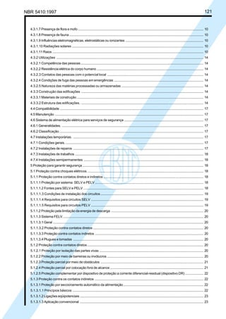 NBR 5410:1997 121
4.3.1.7 Presença de flora e mofo .................................................................................................................................... 10
4.3.1.8 Presença de fauna ............................................................................................................................................. 10
4.3.1.9 Influências eletromagnéticas, eletrostáticas ou ionizantes .................................................................................. 10
4.3.1.10 Radiações solares ........................................................................................................................................... 10
4.3.1.11 Raios ............................................................................................................................................................... 10
4.3.2 Utilizações ........................................................................................................................................................... 14
4.3.2.1 Competência das pessoas................................................................................................................................. 14
4.3.2.2 Resistência elétrica do corpo humano ................................................................................................................ 14
4.3.2.3 Contatos das pessoas com o potencial local ...................................................................................................... 14
4.3.2.4 Condições de fuga das pessoas em emergências .............................................................................................. 14
4.3.2.5 Natureza das matérias processadas ou armazenadas ....................................................................................... 14
4.3.3 Construção das edificações ................................................................................................................................. 14
4.3.3.1 Materiais de construção ..................................................................................................................................... 14
4.3.3.2 Estrutura das edificações. ................................................................................................................................. 14
4.4 Compatibilidade ....................................................................................................................................................... 17
4.5 Manutenção ............................................................................................................................................................ 17
4.6 Sistema de alimentação elétrica para serviços de segurança ................................................................................... 17
4.6.1 Generalidades. ..................................................................................................................................................... 17
4.6.2 Classificação........................................................................................................................................................ 17
4.7 Instalações temporárias. ......................................................................................................................................... 17
4.7.1 Condições gerais.................................................................................................................................................. 17
4.7.2 Instalações de reparos ......................................................................................................................................... 17
4.7.3 Instalações de trabalhos ....................................................................................................................................... 18
4.7.4 Instalações semipermanentes .............................................................................................................................. 18
5 Proteção para garantir segurança ............................................................................................................................... 18
5.1 Proteção contra choques elétricos. .......................................................................................................................... 18
5.1.1 Proteção contra contatos diretos e indiretos .......................................................................................................... 18
5.1.1.1 Proteção por sistema: SELV e PELV .................................................................................................................. 18
5.1.1.1.2 Fontes para SELV e PELV .............................................................................................................................. 18
5.1.1.1.3 Condições de instalação dos circuitos............................................................................................................. 19
5.1.1.1.4 Requisitos para circuitos SELV ....................................................................................................................... 19
5.1.1.1.5 Requisitos para circuitos PELV ....................................................................................................................... 19
5.1.1.2 Proteção pela limitação da energia de descarga ................................................................................................. 20
5.1.1.3 Sistema FELV.................................................................................................................................................... 20
5.1.1.3.1 Geral .............................................................................................................................................................. 20
5.1.1.3.2 Proteção contra contatos diretos ..................................................................................................................... 20
5.1.1.3.3 Proteção contra contatos indiretos .................................................................................................................. 20
5.1.1.3.4 Plugues e tomadas ......................................................................................................................................... 20
5.1.2 Proteção contra contatos diretos........................................................................................................................... 20
5.1.2.1 Proteção por isolação das partes vivas .............................................................................................................. 20
5.1.2.2 Proteção por meio de barreiras ou invólucros ..................................................................................................... 20
5.1.2.3 Proteção parcial por meio de obstáculos ............................................................................................................ 21
5.1.2.4 Proteção parcial por colocação fora de alcance .................................................................................................. 21
5.1.2.5 Proteção complementar por dispositivo de proteção a corrente diferencial-residual (dispositivo DR) ................... 22
5.1.3 Proteção contra os contatos indiretos ................................................................................................................... 22
5.1.3.1 Proteção por seccionamento automático da alimentação .................................................................................... 22
5.1.3.1.1 Princípios básicos .......................................................................................................................................... 22
5.1.3.1.2 Ligações eqüipotenciais .................................................................................................................................. 23
5.1.3.1.3 Aplicação convencional .................................................................................................................................. 23
Licença de uso exclusivo para Petrobrás S/A
Cópia impressa pelo Sistema Target CENWeb
 