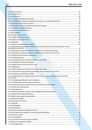 122 NBR 5410:1997
5.1.3.1.4 Esquema TN................................................................................................................................................... 23
5.1.3.1.5 Esquema TT ................................................................................................................................................... 24
5.1.3.1.6 Esquema IT .................................................................................................................................................... 24
5.1.3.1.7 Ligação eqüipotencial suplementar .................................................................................................................. 25
5.1.3.2 Proteção pelo emprego de equipamentos da classe II ou por isolação equivalente .............................................. 26
5.1.3.3 Proteção em locais não condutores.................................................................................................................... 26
5.1.3.4 Proteção por ligações eqüipotenciais locais não aterradas ................................................................................. 27
5.1.3.5 Proteção por separação elétrica......................................................................................................................... 27
5.2 Proteção contra efeitos térmicos .............................................................................................................................. 28
5.2.1 Generalidades ...................................................................................................................................................... 28
5.2.2 Proteção contra incêndio ...................................................................................................................................... 28
5.2.3 Proteção contra queimaduras ............................................................................................................................... 29
5.3 Proteção contra sobrecorrentes .............................................................................................................................. 29
5.3.1 Regra geral ........................................................................................................................................................... 29
5.3.2 Natureza dos dispositivos de proteção .................................................................................................................. 29
5.3.2.1 Dispositivos que garantem simultaneamente a proteção contra correntes de sobrecarga e contra
correntes de curto-circuito............................................................................................................................................. 30
5.3.2.2 Dispositivos que garantem apenas a proteção contra corrente de sobrecarga .................................................... 30
5.3.2.3 Dispositivos que garantem apenas a proteção contra corrente de curto-circuito.................................................. 30
5.3.3 Proteção contra correntes de sobrecarga ............................................................................................................. 30
5.3.3.1 Prescrições gerais............................................................................................................................................. 30
5.3.3.2 Coordenação entre condutores e dispositivos de proteção ................................................................................. 30
5.3.3.3 Proteção de condutores em paralelo .................................................................................................................. 30
5.3.4 Proteção contra correntes de curto-circuito ........................................................................................................... 30
5.3.4.1 Regra geral ........................................................................................................................................................ 30
5.3.4.2 Determinação das correntes de curto-circuito presumidas ................................................................................. 31
5.3.4.3 Características dos dispositivos de proteção contra correntes de curto-circuito ................................................. 31
5.3.4.4 Proteção de condutores em paralelo .................................................................................................................. 31
5.3.5 Coordenação entre a proteção contra correntes de sobrecarga e a proteção contra correntes de
curto-circuito ................................................................................................................................................................. 31
5.3.5.1 Proteções garantidas pelo mesmo dispositivo .................................................................................................... 31
5.3.5.2 Proteções garantidas por dispositivos distintos .................................................................................................. 32
5.3.6 Limitação das sobrecorrentes através das características da alimentação ............................................................ 32
5.4 Proteção contra sobretensões ................................................................................................................................. 32
5.4.1 Prescrições gerais ............................................................................................................................................... 32
5.4.2 Sobretensões devidas a faltas em outra instalação de tensão mais elevada .......................................................... 32
5.4.3 Sobretensões de origem atmosférica .................................................................................................................... 32
5.5 Proteção contra quedas e faltas de tensão ............................................................................................................... 33
5.5.1 Medidas de proteção............................................................................................................................................. 33
5.6 Seccionamento e comando...................................................................................................................................... 33
5.6.1 Introdução ............................................................................................................................................................ 33
5.6.2 Generalidades. ..................................................................................................................................................... 33
5.6.3 Seccionamento .................................................................................................................................................... 33
5.6.4 Seccionamento para manutenção mecânica ......................................................................................................... 33
5.6.5 Seccionamento de emergência, incluindo parada de emergência........................................................................... 34
5.6.6 Comando funcional ............................................................................................................................................... 34
5.6.6.1 Generalidades ................................................................................................................................................... 34
5.6.6.2 Circuitos de comando (circuitos auxiliares) ........................................................................................................ 34
5.7 Aplicação das medidas de proteção ......................................................................................................................... 34
5.7.1 Prescrições gerais ............................................................................................................................................... 34
Licença de uso exclusivo para Petrobrás S/A
Cópia impressa pelo Sistema Target CENWeb
 