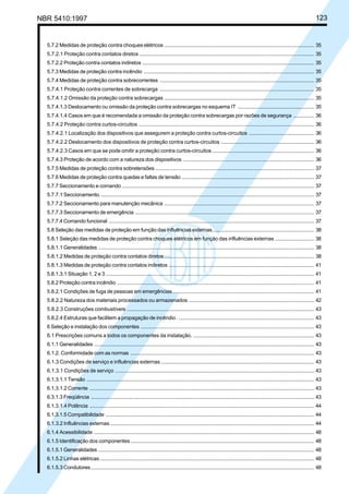 NBR 5410:1997 123
5.7.2 Medidas de proteção contra choques elétricos ...................................................................................................... 35
5.7.2.1 Proteção contra contatos diretos ........................................................................................................................ 35
5.7.2.2 Proteção contra contatos indiretos ..................................................................................................................... 35
5.7.3 Medidas de proteção contra incêndio .................................................................................................................... 35
5.7.4 Medidas de proteção contra sobrecorrentes ......................................................................................................... 35
5.7.4.1 Proteção contra correntes de sobrecarga .......................................................................................................... 35
5.7.4.1.2 Omissão da proteção contra sobrecargas ....................................................................................................... 35
5.7.4.1.3 Deslocamento ou omissão da proteção contra sobrecargas no esquema IT .................................................... 35
5.7.4.1.4 Casos em que é recomendada a omissão da proteção contra sobrecargas por razões de segurança .............. 36
5.7.4.2 Proteção contra curtos-circuitos ........................................................................................................................ 36
5.7.4.2.1 Localização dos dispositivos que assegurem a proteção contra curtos-circuitos ............................................. 36
5.7.4.2.2 Deslocamento dos dispositivos de proteção contra curtos-circuitos ................................................................ 36
5.7.4.2.3 Casos em que se pode omitir a proteção contra curtos-circuitos ...................................................................... 36
5.7.4.3 Proteção de acordo com a natureza dos dispositivos ......................................................................................... 36
5.7.5 Medidas de proteção contra sobretensões ............................................................................................................ 37
5.7.6 Medidas de proteção contra quedas e faltas de tensão .......................................................................................... 37
5.7.7 Seccionamento e comando ................................................................................................................................... 37
5.7.7.1 Seccionamento.................................................................................................................................................. 37
5.7.7.2 Seccionamento para manutenção mecânica ...................................................................................................... 37
5.7.7.3 Seccionamento de emergência .......................................................................................................................... 37
5.7.7.4 Comando funcional ............................................................................................................................................ 37
5.8 Seleção das medidas de proteção em função das influências externas..................................................................... 38
5.8.1 Seleção das medidas de proteção contra choques elétricos em função das influências externas ........................... 38
5.8.1.1 Generalidades ................................................................................................................................................... 38
5.8.1.2 Medidas de proteção contra contatos diretos ...................................................................................................... 38
5.8.1.3 Medidas de proteção contra contatos indiretos ................................................................................................... 41
5.8.1.3.1 Situação 1, 2 e 3 .............................................................................................................................................. 41
5.8.2 Proteção contra incêndio ...................................................................................................................................... 41
5.8.2.1 Condições de fuga de pessoas em emergências ................................................................................................ 41
5.8.2.2 Natureza dos materiais processados ou armazenados ...................................................................................... 42
5.8.2.3 Construções combustíveis ................................................................................................................................ 43
5.8.2.4 Estruturas que facilitem a propagação de incêndio . ............................................................................................ 43
6 Seleção e instalação dos componentes ...................................................................................................................... 43
6.1 Prescrições comuns a todos os componentes da instalação. ................................................................................... 43
6.1.1 Generalidades ...................................................................................................................................................... 43
6.1.2. Conformidade com as normas ............................................................................................................................. 43
6.1.3 Condições de serviço e influências externas ......................................................................................................... 43
6.1.3.1 Condições de serviço ........................................................................................................................................ 43
6.1.3.1.1 Tensão ........................................................................................................................................................... 43
6.1.3.1.2 Corrente ......................................................................................................................................................... 43
6.3.1.3 Freqüência ........................................................................................................................................................ 43
6.1.3.1.4 Potência ......................................................................................................................................................... 44
6.1.3.1.5 Compatibilidade .............................................................................................................................................. 44
6.1.3.2 Influências externas........................................................................................................................................... 44
6.1.4 Acessibilidade ...................................................................................................................................................... 48
6.1.5 Identificação dos componentes ............................................................................................................................. 48
6.1.5.1 Generalidades ................................................................................................................................................... 48
6.1.5.2 Linhas elétricas.................................................................................................................................................. 48
6.1.5.3 Condutores........................................................................................................................................................ 48
Licença de uso exclusivo para Petrobrás S/A
Cópia impressa pelo Sistema Target CENWeb
 