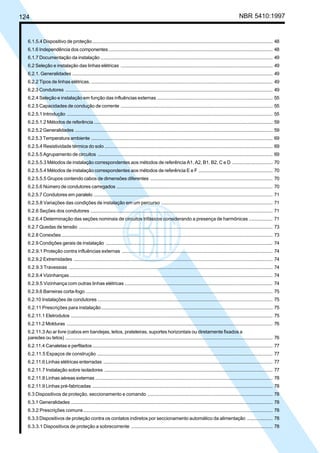 124 NBR 5410:1997
6.1.5.4 Dispositivo de proteção...................................................................................................................................... 48
6.1.6 Independência dos componentes.......................................................................................................................... 48
6.1.7 Documentação da instalação ................................................................................................................................ 49
6.2 Seleção e instalação das linhas elétricas ................................................................................................................. 49
6.2.1. Generalidades ..................................................................................................................................................... 49
6.2.2 Tipos de linhas elétricas. ....................................................................................................................................... 49
6.2.3 Condutores .......................................................................................................................................................... 49
6.2.4 Seleção e instalação em função das influências externas ...................................................................................... 55
6.2.5 Capacidades de condução de corrente ................................................................................................................. 55
6.2.5.1 Introdução ......................................................................................................................................................... 55
6.2.5.1.2 Métodos de referência..................................................................................................................................... 59
6.2.5.2 Generalidades ................................................................................................................................................... 59
6.2.5.3 Temperatura ambiente ....................................................................................................................................... 69
6.2.5.4 Resistividade térmica do solo ............................................................................................................................. 69
6.2.5.5 Agrupamento de circuitos .................................................................................................................................. 69
6.2.5.5.3 Métodos de instalação correspondentes aos métodos de referência A1, A2, B1, B2, C e D .............................. 70
6.2.5.5.4 Métodos de instalação correspondentes aos métodos de referência E e F ....................................................... 70
6.2.5.5.5 Grupos contendo cabos de dimensões diferentes ........................................................................................... 70
6.2.5.6 Número de condutores carregados .................................................................................................................... 70
6.2.5.7 Condutores em paralelo ..................................................................................................................................... 71
6.2.5.8 Variações das condições de instalação em um percurso .................................................................................... 71
6.2.6 Seções dos condutores ........................................................................................................................................ 71
6.2.6.4 Determinação das seções nominais de circuitos trifásicos considerando a presença de harmônicas .................. 71
6.2.7 Quedas de tensão ................................................................................................................................................ 73
6.2.8 Conexões............................................................................................................................................................. 73
6.2.9 Condições gerais de instalação ............................................................................................................................ 74
6.2.9.1 Proteção contra influências externas ................................................................................................................. 74
6.2.9.2 Extremidades .................................................................................................................................................... 74
6.2.9.3 Travessias ........................................................................................................................................................ 74
6.2.9.4 Vizinhanças....................................................................................................................................................... 74
6.2.9.5 Vizinhança com outras linhas elétricas ............................................................................................................... 74
6.2.9.6 Barreiras corta-fogo ........................................................................................................................................... 75
6.2.10 Instalações de condutores .................................................................................................................................. 75
6.2.11 Prescrições para instalação................................................................................................................................ 75
6.2.11.1 Eletrodutos ...................................................................................................................................................... 75
6.2.11.2 Molduras ......................................................................................................................................................... 76
6.2.11.3 Ao ar livre (cabos em bandejas, leitos, prateleiras, suportes horizontais ou diretamente fixados a
paredes ou tetos) .......................................................................................................................................................... 76
6.2.11.4 Canaletas e perfilados...................................................................................................................................... 77
6.2.11.5 Espaços de construção ................................................................................................................................... 77
6.2.11.6 Linhas elétricas enterradas .............................................................................................................................. 77
6.2.11.7 Instalação sobre isoladores ............................................................................................................................. 77
6.2.11.8 Linhas aéreas externas .................................................................................................................................... 78
6.2.11.9 Linhas pré-fabricadas ...................................................................................................................................... 78
6.3 Dispositivos de proteção, seccionamento e comando .............................................................................................. 78
6.3.1 Generalidades ...................................................................................................................................................... 78
6.3.2 Prescrições comuns............................................................................................................................................. 78
6.3.3 Dispositivos de proteção contra os contatos indiretos por seccionamento automático da alimentação ................... 78
6.3.3.1 Dispositivos de proteção a sobrecorrente .......................................................................................................... 78
Licença de uso exclusivo para Petrobrás S/A
Cópia impressa pelo Sistema Target CENWeb
 