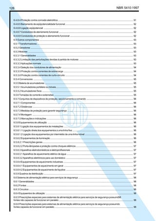 126 NBR 5410:1997
6.4.8.4 Proteção contra corrosão eletrolítica .................................................................................................................. 91
6.4.8.5 Barramento de eqüipotencialidade funcional ....................................................................................................... 92
6.4.8.6 Ligação eqüipotencial ........................................................................................................................................ 92
6.4.8.7 Condutores de aterramento funcional ................................................................................................................. 92
6.4.8.8 Condutores de proteção e aterramento funcional ................................................................................................ 92
6.5 Outros componentes ............................................................................................................................................... 93
6.5.1 Transformadores .................................................................................................................................................. 93
6.5.2 Geradores ............................................................................................................................................................ 93
6.5.3 Motores ................................................................................................................................................................ 93
6.5.3.1 Generalidades ................................................................................................................................................... 93
6.5.3.2 Limitação das perturbações devidas à partida de motores .................................................................................. 93
6.5.3.3 Aplicações normais ........................................................................................................................................... 93
6.5.3.4 Seleção dos condutores de alimentação ............................................................................................................ 94
6.5.3.5 Proteção contra correntes de sobrecarga .......................................................................................................... 94
6.5.3.6 Proteção contra correntes de curto-circuito ........................................................................................................ 94
6.5.4 Conversores ........................................................................................................................................................ 95
6.5.5 Bateria de acumuladores ...................................................................................................................................... 95
6.5.5.1 Acumuladores portáteis ou móveis..................................................................................................................... 95
6.5.5.2 Acumuladores fixos ........................................................................................................................................... 95
6.5.6 Tomadas de corrente e extensões ........................................................................................................................ 95
6.5.7 Conjuntos de dispositivos de proteção, seccionamento e comando ....................................................................... 96
6.5.7.1 Componentes .................................................................................................................................................... 96
6.5.7.2 Distâncias ......................................................................................................................................................... 96
6.5.7.3 Medidas de proteção para garantir segurança .................................................................................................... 96
6.5.7.4 Montagem ......................................................................................................................................................... 96
6.5.7.5 Marcações e indicações .................................................................................................................................... 96
6.5.8 Equipamentos de utilização .................................................................................................................................. 96
6.5.8.1 Ligação dos equipamentos às instalações ......................................................................................................... 96
6.5.8.1.1 Ligação direta dos equipamentos a uma linha fixa ............................................................................................ 96
6.5.8.1.2 Ligação dos equipamentos por intermédio de uma linha móvel ......................................................................... 96
6.5.8.2 Equipamentos de iluminação .............................................................................................................................. 96
6.5.8.2.1 Prescrições gerais .......................................................................................................................................... 96
6.5.8.2.2 Porta-lâmpadas e proteção contra choques elétricos....................................................................................... 97
6.5.8.3 Aparelhos eletrodomésticos e eletroprofissionais ............................................................................................... 97
6.5.8.3.1 Aparelhos de aquecimento elétrico de água ..................................................................................................... 97
6.5.8.3.2 Aparelhos eletrônicos para uso doméstico ...................................................................................................... 97
6.5.8.4 Equipamentos de aquecimento industriais .......................................................................................................... 97
6.5.8.4.1 Equipamentos de aquecimento em geral ......................................................................................................... 97
6.5.8.4.2 Equipamentos de aquecimento de líquidos ...................................................................................................... 97
6.5.9 Quadros de distribuição ........................................................................................................................................ 97
6.6 Sistema de alimentação elétrica para serviços de segurança ................................................................................... 98
6.6.1 Generalidades ...................................................................................................................................................... 98
6.6.2 Fontes .................................................................................................................................................................. 98
6.6.3 Circuitos ............................................................................................................................................................... 98
6.6.4 Equipaentos de utilização ..................................................................................................................................... 98
6.6.5 Prescrições especiais para sistemas de alimentação elétrica para serviços de segurança possuind98
fontes não capazes de funcionar em paralelo ................................................................................................................. 98
6.6.6 Prescrições especiais para sistemas de alimentação elétrica para serviços de segurança possuindo
fontes capazes de funcionar em paralelo ....................................................................................................................... 98
Licença de uso exclusivo para Petrobrás S/A
Cópia impressa pelo Sistema Target CENWeb
 