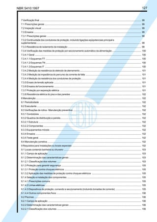 NBR 5410:1997 127
7 Verificação final .......................................................................................................................................................... 99
7.1 Prescrições gerais .................................................................................................................................................. 99
7.2 Inspeção visual ....................................................................................................................................................... 99
7.3 Ensaios ................................................................................................................................................................... 99
7.3.1 Prescrições gerais ............................................................................................................................................... 99
7.3.2 Continuidade dos condutores de proteção, incluindo ligações eqüipotenciais principal e
suplementares .............................................................................................................................................................. 99
7.3.3 Resistência de isolamento da instalação ............................................................................................................... 99
7.3.4 Verificação das medidas de proteção por seccionamento automático da alimentação ............................................ 100
7.3.4.1 Geral ................................................................................................................................................................. 100
7.3.4.1.1 Esquemas TT ................................................................................................................................................. 100
7.3.4.1.2 Esquemas TN................................................................................................................................................. 100
7.3.4.1.3 Esquemas IT .................................................................................................................................................. 100
7.3.4.2 Medição da resistência do eletrodo de aterramento............................................................................................. 101
7.3.4.3 Medição da impedância do percurso da corrente de falta .................................................................................... 101
7.3.4.4 Medição da resistência dos condutores de proteção........................................................................................... 101
7.3.5 Ensaio de tensão aplicada .................................................................................................................................... 101
7.3.6 Ensaios de funcionamento .................................................................................................................................... 101
7.3.7 Proteção por separação elétrica ........................................................................................................................... 101
7.3.8 Resistência elétrica do piso e das paredes ............................................................................................................ 102
8 Manutenção ............................................................................................................................................................... 102
8.1 Periodicidade .......................................................................................................................................................... 102
8.2 Executante .............................................................................................................................................................. 102
8.3 Verificações de rotina - Manutenção preventiva ....................................................................................................... 102
8.3.1 Condutores .......................................................................................................................................................... 102
8.3.2 Quadros de distribuição e painéis.......................................................................................................................... 102
8.3.2.1 Estrutura ........................................................................................................................................................... 102
8.3.2.2 Componentes .................................................................................................................................................... 102
8.3.3 Equipamentos móveis .......................................................................................................................................... 102
8.3.4 Ensaios ................................................................................................................................................................ 102
8.3.5 Teste geral. .......................................................................................................................................................... 102
8.4 Manutenção corretiva .............................................................................................................................................. 102
9 Requisitos para Instalações ou locais especiais ......................................................................................................... 102
9.1 Locais contendo banheira ou chuveiro ..................................................................................................................... 103
9.1.1 Campo de aplicação ............................................................................................................................................. 103
9.1.2 Determinação das características gerais .............................................................................................................. 103
9.1.2.1 Classificação dos volumes ................................................................................................................................ 103
9.1.3 Proteção para garantir segurança ......................................................................................................................... 105
9.1.3.1 Proteção contra choques elétricos ..................................................................................................................... 105
9.1.3.2 Aplicação das medidas de proteção contra choques elétricos ............................................................................ 105
9.1.4 Seleção e instalação dos componentes ................................................................................................................ 105
9.1.4.1 Prescrições comuns .......................................................................................................................................... 105
9.1.4.2 Linhas elétricas.................................................................................................................................................. 105
9.1.4.3 Dispositivos de proteção, comando e seccionamento (incluindo tomadas de corrente) ....................................... 105
9.1.4.4 Outros componentes fixos ................................................................................................................................. 106
9.2 Piscinas .................................................................................................................................................................. 106
9.2.1 Campo de aplicação ............................................................................................................................................. 106
9.2.2 Determinação das características gerais .............................................................................................................. 106
9.2.2.1 Classificação dos volumes ................................................................................................................................ 106
Licença de uso exclusivo para Petrobrás S/A
Cópia impressa pelo Sistema Target CENWeb
 
