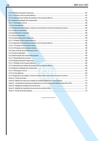 128 NBR 5410:1997
9.2.3 Proteção para garantir segurança ......................................................................................................................... 107
9.2.3.1 Proteção contra choques elétricos ..................................................................................................................... 107
9.2.3.2 Aplicação das medidas de proteção contra choques elétricos ............................................................................ 107
9.2.4 Seleção e instalação dos componentes ................................................................................................................ 108
9.2.4.1 Prescrições comuns .......................................................................................................................................... 108
9.2.4.2 Linhas elétricas.................................................................................................................................................. 108
9.2.4.3 Dispositivos de proteção, comando e seccionamento (incluindo tomadas de corrente) ....................................... 108
9.2.4.4 Outros componentes ......................................................................................................................................... 108
9.3 Compartimentos condutores .................................................................................................................................... 108
9.3.1 Campo de aplicação ............................................................................................................................................. 108
9.3.2 Proteção para garantir segurança ......................................................................................................................... 108
9.3.2.1 Proteção contra choques elétricos ..................................................................................................................... 108
9.3.2.2 Aplicação das medidas de proteção contra choques elétricos ............................................................................ 109
9.3.2.2.1 Proteção contra contatos diretos ..................................................................................................................... 109
9.3.2.2.2 Proteção contra contatos indiretos . ................................................................................................................ 109
9.4 Locais contendo aquecedores para sauna ............................................................................................................... 109
9.4.1 Campo de aplicação ............................................................................................................................................. 109
9.4.2 Determinação das características gerais .............................................................................................................. 109
9.4.2.1 Classificação dos volumes ................................................................................................................................ 109
9.4.3 Proteção para garantir segurança ......................................................................................................................... 109
9.4.3.1 Proteção contra choques elétricos ..................................................................................................................... 109
9.4.3.2 Aplicação das medidas de proteção contra choques elétricos ............................................................................ 109
9.4.4 Seleção e instalação dos componentes ................................................................................................................ 109
9.4.4.1 Prescrições comuns .......................................................................................................................................... 109
9.4.4.2 Linhas elétricas.................................................................................................................................................. 109
9.4.4.3 Dispositivos de proteção, comando e seccionamento (incluindo tomadas de corrente) ....................................... 110
Anexo A - Faixas de tensão ........................................................................................................................................... 111
Anexo B - Método de ensaio para medição da resistência elétrica de pisos e paredes .................................................... 112
Anexo C - Verificação da operação de dispositivos a corrente diferencial-residual (dispositivos DR) .............................. 113
Anexo D - Medição da resistência de aterramento ......................................................................................................... 115
Anexo E - Medição da impedância do percurso da corrente de falta ................................................................................ 117
Anexo F - Ensaio de tensão aplicada ............................................................................................................................. 119
Licença de uso exclusivo para Petrobrás S/A
Cópia impressa pelo Sistema Target CENWeb
 