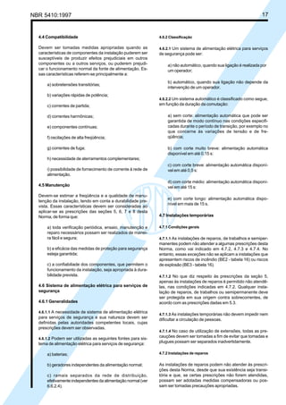 NBR 5410:1997 17
4.4 Compatibilidade
Devem ser tomadas medidas apropriadas quando as
características de componentes da instalação puderem ser
susceptíveis de produzir efeitos prejudiciais em outros
componentes ou a outros serviços, ou puderem prejudi-
car o funcionamento normal da fonte de alimentação. Es-
sas características referem-se principalmente a:
a) sobretensões transitórias;
b) variações rápidas de potência;
c) correntes de partida;
d) correntes harmônicas;
e) componentes contínuas;
f) oscilações de alta freqüência;
g) correntes de fuga;
h) necessidade de aterramentos complementares;
i) possibilidade de fornecimento de corrente à rede de
alimentação.
4.5 Manutenção
Devem-se estimar a freqüência e a qualidade de manu-
tenção da instalação, tendo em conta a durabilidade pre-
vista. Essas características devem ser consideradas ao
aplicar-se as prescrições das seções 5, 6, 7 e 8 desta
Norma, de forma que:
a) toda verificação periódica, ensaio, manutenção e
reparo necessários possam ser realizados de manei-
ra fácil e segura;
b) a eficácia das medidas de proteção para segurança
esteja garantida;
c) a confiabiliade dos componentes, que permitem o
funcionamento da instalação, seja apropriada à dura-
bilidade prevista.
4.6 Sistema de alimentação elétrica para serviços de
segurança
4.6.1 Generalidades
4.6.1.1 A necessidade de sistema de alimentação elétrica
para serviços de segurança e sua natureza devem ser
definidas pelas autoridades competentes locais, cujas
prescrições devem ser observadas.
4.6.1.2 Podem ser utilizadas as seguintes fontes para sis-
tema de alimentação elétrica para serviços de segurança:
a) baterias;
b) geradores independentes da alimentação normal;
c) ramais separados da rede de distribuição,
efetivamente independentes da alimentação normal (ver
6.6.2.4).
4.6.2 Classificação
4.6.2.1 Um sistema de alimentação elétrica para serviços
de segurança pode ser:
a) não automático, quando sua ligação é realizada por
um operador;
b) automático, quando sua ligação não depende da
intervenção de um operador.
4.6.2.2 Um sistema automático é classificado como segue,
em função da duração da comutação:
a) sem corte: alimentação automática que pode ser
garantida de modo contínuo nas condições especifi-
cadas durante o período de transição, por exemplo no
que concerne às variações de tensão e de fre-
qüência;
b) com corte muito breve: alimentação automática
disponível em até 0,15 s:
c) com corte breve: alimentação automática disponí-
vel em até 0,5 s:
d) com corte médio: alimentação automática disponí-
vel em até 15 s:
e) com corte longo: alimentação automática dispo-
nível em mais de 15 s.
4.7 Instalações temporárias
4.7.1 Condições gerais
4.7.1.1 As instalações de reparos, de trabalhos e semiper-
manentes podem não atender a algumas prescrições desta
Norma, como vai indicado em 4.7.2, 4.7.3 e 4.7.4. No
entanto, essas exceções não se aplicam a instalações que
apresentem riscos de incêndio (BE2 - tabela 16) ou riscos
de explosão (BE3 - tabela 16).
4.7.1.2 No que diz respeito às prescrições da seção 5,
apenas às instalações de reparos é permitido não atendê-
las, nas condições indicadas em 4.7.2. Qualquer insta-
lação de reparos, de trabalhos ou semipermanente deve
ser protegida em sua origem contra sobrecorrentes, de
acordo com as prescrições dadas em 5.3.
4.7.1.3 As instalações temporárias não devem impedir nem
dificultar a circulação de pessoas.
4.7.1.4 No caso de utilização de extensões, todas as pre-
cauções devem ser tomadas a fim de evitar que tomadas e
plugues possam ser separados inadvertidamente.
4.7.2 Instalações de reparos
As instalações de reparos podem não atender às prescri-
ções desta Norma, desde que sua existência seja transi-
tória e que, se certas prescrições não forem atendidas,
possam ser adotadas medidas compensadoras ou pos-
sam ser tomadas precauções apropriadas.
Licença de uso exclusivo para Petrobrás S/A
Cópia impressa pelo Sistema Target CENWeb
 