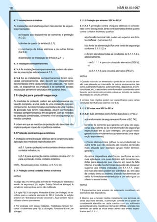 18 NBR 5410:1997
4.7.3 Instalações de trabalhos
As instalações de trabalhos podem não atender às seguin-
tes prescrições:
a) fixação dos dispositivos de comando e proteção
(6.3.2);
b) limites de queda de tensão (6.2.7);
c) vizinhança de linhas elétricas e de outras linhas
(6.2.9.4);
d) condições de instalação de linhas (6.2.11).
4.7.4 Instalações semipermanentes
4.7.4.1 As instalações semipermanentes podem não aten-
der às prescrições indicadas em 4.7.3.
4.7.4.2 Se as instalações semipermanentes forem reno-
vadas periodicamente, elas devem ser integralmente
desmontadas entre cada período de utilização. Por outro
lado, os dispositivos de proteção e de comando dessas
instalações devem ser colocados em quadros fixos.
5 Proteção para garantir segurança
As medidas de proteção podem ser aplicadas a uma ins-
talação completa, a uma parte de uma instalação ou a um
componente. Se determinadas condições de uma medida
de proteção não forem respeitadas, devem ser tomadas
medidas complementares a fim de garantir, com as medidas
de proteção combinadas, o mesmo nível de segurança da
medida completa.
A ordem em que as medidas de proteção são descritas não
implica qualquer noção de importância relativa.
5.1 Proteção contra choques elétricos
A proteção contra choques elétricos deve ser prevista pela
aplicação das medidas especificadas em:
a) 5.1.1 para a proteção contra contatos diretos e contra
contatos indiretos, ou
b) 5.1.2 para a proteção contra contatos diretos e 5.1.3
para a proteção contra contatos indiretos.
NOTA - Na aplicação destas medidas, ver 5.7.2 e 5.8.
5.1.1 Proteção contra contatos diretos e indiretos
NOTAS
1 A sigla SELV foi introduzida ao invés de “Proteção por extrabaixa
tensão de segurança” (do inglês, Safety Extra-Low Voltage). A
versão por extenso deste termo não é utilizada.
2 A sigla PELV (do inglês, Protective Extra-Low Voltage) foi es-
colhida para a variante aterrada do SELV (incluída na edição
anterior em “Extrabaixa tensão funcional”). Aqui também não é
utilizado o termo por extenso.
3 Por analogia com essas notações, “Extrabaixa tensão fun-
cional” foi abreviada para FELV (do inglês, Functional Extra-Low
Voltage).
5.1.1.1 Proteção por sistema: SELV e PELV
5.1.1.1.1 A proteção contra choques elétricos é conside-
rada como assegurada, tanto contra contatos diretos quanto
contra contatos indiretos, quando:
a) a tensão nominal não puder ser superior aos limi-
tes da faixa I (ver anexo A);
b) a fonte de alimentação for uma fonte de segurança
conforme 5.1.1.1.2; e
c) forem atendidas todas as condições de 5.1.1.1.3 e,
adicionalmente,
- de 5.1.1.1.4 para circuitos não aterrados (SELV),
ou
- de 5.1.1.1.5 para circuitos aterrados (PELV).
NOTAS
1 Quando o circuito for alimentado a partir de um circuito de ten-
são mais elevada por intermédio de outros equipamentos, tais
como autotransformadores, potenciômetros, dispositivos a semi-
condutores, etc., o secundário assim formado é considerado como
fazendo parte do circuito primário e deve ser incluído na medida
de proteção do circuito primário.
2 Limites mais rígidos podem ser especificados para certas
condições de influências externas (ver 5.8).
5.1.1.1.2 Fontes para SELV e PELV
5.1.1.1.2.1 São admitidas como fontes para SELV e PELV:
a) transformador de segurança conforme a IEC 742;
b) fonte de corrente que garanta um grau de segu-
rança equivalente ao do transformador de segurança
especificado em a) (por exemplo, um grupo moto-
gerador com enrolamentos apresentando uma sepa-
ração equivalente);
c) fonte eletroquímica (pilhas ou acumuladores) ou
outra fonte que não dependa de circuitos de tensão
mais elevada (por exemplo, grupo motor térmico-
gerador);
d) certos dispositivos eletrônicos, conforme as nor-
mas aplicáveis, nos quais tenham sido tomadas me-
didas para assegurar que, mesmo em caso de falta
interna, a tensão nos terminais de saída não possa ser
superior aos limites indicados em 5.1.1.1.1. Valo-
res mais elevados podem ser admitidos se, em caso
de contato direto ou indireto, a tensão nos terminais de
saída for imediatamente reduzida a um valor igual ou
inferior a esses limites.
NOTAS
1 Equipamentos para ensaios de isolamento constituem um
exemplo de tais dispositivos.
2 Mesmo que a tensão medida inicialmente nos terminais de
saída seja mais elevada, a prescrição contida em d) pode ser
considerada atendida se, após medida com um voltímetro
apresentando uma resistência interna de 3 000 Ω , a tensão nos
terminais de saída se situar então dentro dos limites especi-
ficados em 5.1.1.1.1.
Licença de uso exclusivo para Petrobrás S/A
Cópia impressa pelo Sistema Target CENWeb
 