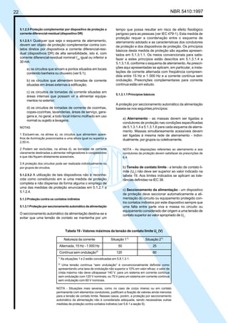 22 NBR 5410:1997
5.1.2.5 Proteção complementar por dispositivo de proteção a
corrente diferencial-residual (dispositivo DR)
5.1.2.5.1 Qualquer que seja o esquema de aterramento,
devem ser objeto de proteção complementar contra con-
tatos diretos por dispositivos a corrente diferencial-resi-
dual (dispositivos DR) de alta sensibilidade, isto é, com
corrente diferencial-residual nominal I∆n
igual ou inferior a
30 mA:
a) os circuitos que sirvam a pontos situados em locais
contendo banheira ou chuveiro (ver 9.1);
b) os circuitos que alimentem tomadas de corrente
situadas em áreas externas à edificação;
c) os circuitos de tomadas de corrente situadas em
áreas internas que possam vir a alimentar equipa-
mentos no exterior;
d) os circuitos de tomadas de corrente de cozinhas,
copas-cozinhas, lavanderias, áreas de serviço, gara-
gens e, no geral, a todo local interno molhado em uso
normal ou sujeito a lavagens.
NOTAS
1 Excluem-se, na alínea a), os circuitos que alimentem apare-
lhos de iluminação posicionados a uma altura igual ou superior a
2,50 m.
2 Podem ser excluídas, na alínea d), as tomadas de corrente
claramente destinadas a alimentar refrigeradores e congeladores
e que não fiquem diretamente acessíveis.
3 A proteção dos circuitos pode ser realizada individualmente ou
por grupos de circuitos.
5.1.2.5.2 A utilização de tais dispositivos não é reconhe-
cida como constituindo em si uma medida de proteção
completa e não dispensa de forma alguma o emprego de
uma das medidas de proteção enunciadas em 5.1.2.1 a
5.1.2.4.
5.1.3 Proteção contra os contatos indiretos
5.1.3.1 Proteção por seccionamento automático da alimentação
O seccionamento automático da alimentação destina-se a
evitar que uma tensão de contato se mantenha por um
tempo que possa resultar em risco de efeito fisiológico
perigoso para as pessoas (ver IEC 479-1). Esta medida de
proteção requer a coordenação entre o esquema de
aterramento adotado e as características dos condutores
de proteção e dos dispositivos de proteção. Os princípios
básicos desta medida de proteção são aqueles apresen-
tados em 5.1.3.1.1. Os meios convencionais para satis-
fazer a estes princípios estão descritos em 5.1.3.1.4 a
5.1.3.1.6, conforme o esquema de aterramento. As prescri-
ções aqui apresentadas se aplicam, em particular, a insta-
lações de corrente alternada com freqüência compreen-
dida entre 15 Hz e 1 000 Hz e a corrente contínua sem
ondulação. Prescrições complementares para corrente
contínua estão em estudo.
5.1.3.1.1 Princípios básicos
A proteção por seccionamento automático da alimentação
baseia-se nos seguintes princípios:
a) Aterramento - as massas devem ser ligadas a
condutores de proteção nas condições especificadas
de 5.1.3.1.4 a 5.1.3.1.6 para cada esquema de aterra-
mento. Massas simultaneamente acessíveis devem
ser ligadas à mesma rede de aterramento - indivi-
dualmente, por grupos ou coletivamente.
NOTA - As disposições referentes ao aterramento e aos
condutores de proteção devem satisfazer às prescrições de
6.4.
b) Tensão de contato limite - a tensão de contato li-
mite (UL) não deve ser superior ao valor indicado na
tabela 19. Aos limites indicados se aplicam as tole-
râncias definidas na IEC 38.
c) Seccionamento da alimentação - um dispositivo
de proteção deve seccionar automaticamente a ali-
mentação do circuito ou equipamento protegido con-
tra contatos indiretos por este dispositivo sempre que
uma falta entre parte viva e massa no circuito ou
equipamento considerado der origem a uma tensão de
contato superior ao valor apropriado de UL.
Tabela 19 - Valores máximos da tensão de contato limite UL
(V)
Natureza da corrente Situação 11)
Situação 21)
Alternada, 15 Hz - 1 000 Hz 50 25
Contínua sem ondulação2)
120 60
1)
As situações 1 e 2 estão conceituadas em 5.8.1.3.1.
2)
Uma tensão contínua “sem ondulação” é convencionalmente definida como
apresentando uma taxa de ondulação não superior a 10% em valor eficaz; o valor de
crista máximo não deve ultrapassar 140 V, para um sistema em corrente contínua
sem ondulação com 120 V nominais, ou 70 V para um sistema em corrente contínua
sem ondulação com 60 V nominais.
NOTA - Situações mais severas, como no caso de corpo imerso ou em contato
permanente com elementos condutores, justificam a fixação de valores ainda menores
para a tensão de contato limite. Nesses casos, porém, a proteção por seccionamento
automático da alimentação não é considerada adequada, sendo necessárias outras
medidas de proteção contra contatos indiretos (ver 5.8.1 e seção 9).
Licença de uso exclusivo para Petrobrás S/A
Cópia impressa pelo Sistema Target CENWeb
 