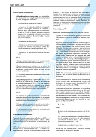 NBR 5410:1997 23
5.1.3.1.2 Ligações eqüipotenciais
a) Ligação eqüipotencial principal - em cada edifica-
ção deve existir uma ligação eqüipotencial principal
reunindo os seguintes elementos:
- condutor(es) de proteção principal(is);
- condutores de eqüipotencialidade principais li-
gados a canalizações metálicas de utilidades e
serviços (água, gás aquecimento, ar-condiciona-
do, etc.) e a todos os demais elementos conduto-
res estranhos à instalação existentes, incluindo os
elementos metálicos da construção e outras
estruturas metálicas;
- condutor(es) de aterramento;
- eletrodo(s) de aterramento de outros sistemas (por
exemplo: de sistemas de proteção contra des-
cargas atmosféricas (SPDA), de antenas, etc.);
- condutores de aterramento funcional, se exis-
tente.
NOTAS
1 A ligação eqüipotencial principal, via de regra, é realizada
pelo terminal de aterramento principal (ver 6.4.2.4).
2 Quando tais elementos originarem-se do exterior da
edificação, sua conexão à ligação eqüipotencial principal deve
ser efetuada o mais próximo possível do ponto em que
penetram na edificação.
3 Os condutores de eqüipotencialidade devem satisfazer às
prescrições de 6.4.
b) Ligação eqüipotencial suplementar - se, em uma
instalação ou parte de uma instalação, as condições
de proteção definidas em 5.1.3.1.1-c) não puderem
ser respeitadas, deve ser realizada uma ligação
eqüipotencial suplementar (ver 5.1.3.1.7). Esta liga-
ção deve satisfazer às condições indicadas em 6.4.
NOTAS
1 O emprego da ligação eqüipotencial suplementar não
dispensa a necessidade de seccionamento da alimentação
por outras razões - por exemplo, proteção contra incêndio,
sobreaquecimento do equipamento, etc.
2 A ligação eqüipotencial suplementar pode envolver toda a
instalação, uma parte desta, um equipamento ou um local.
3 Prescrições suplementares podem ser necessárias para
locais especiais (ver seção 9).
5.1.3.1.3 Aplicação convencional
Para o atendimento dos princípios definidos em 5.1.3.1.1 é
suficiente aplicar as prescrições de 5.1.3.1.4 a 5.1.3.1.6,
conforme o esquema de aterramento, e, se necessário, de
5.1.3.1.7.
NOTA - Independentemente dos tempos de seccionamento
prescritos para os esquemas TN e IT (em 5.1.3.1.4 e 5.1.3.1.6,
respectivamente), admite-se um tempo de seccionamento não
superior a 5 s para circuitos de distribuição, bem como para cir-
cuitos terminais que alimentem unicamente equipamentos fixos,
desde que uma falta no circuito de distribuição, circuito terminal
ou equipamento fixo (para os quais esteja sendo considerado o
tempo de seccionamento de até 5 s) não propague, para equi-
pamentos portáteis ou equipamentos móveis deslocados ma-
nualmente em funcionamento, ligados a outros circuitos terminais
da instalação, uma tensão de contato superior ao valor apro-
priado de UL.
5.1.3.1.4 Esquema TN
Devem ser obedecidas as prescrições descritas a seguir:
a) todas as massas devem ser ligadas por condutores
de proteção ao ponto da alimentação aterrado (neu-
tro);
b) o condutor de proteção deve ser aterrado na proxi-
midade de cada transformador de potência ou de cada
gerador da instalação. Se existirem outras possi-
bilidades efetivas, recomenda-se o aterramento do
condutor de proteção em tantos pontos quanto possí-
vel. O aterramento múltiplo do condutor de proteção,
em pontos regularmente distribuídos, pode ser ne-
cessário para garantir que, em caso de falta para
massas ou para a terra, o potencial do condutor de
proteção e das massas que lhe são ligadas perma-
neça tão próximo quanto possível do potencial local.
Em construções de porte, tais como edifícios de gran-
de altura, ligações eqüipotenciais entre condutor de
proteção e elementos condutores estruturais locais,
são indispensáveis para assegurar o desempenho da
função do condutor de proteção;
NOTA - Pela mesma razão, especifica-se ligar o condutor de
proteção à terra no ponto de entrada de cada edificação ou
propriedade.
c) nas instalações fixas, pode-se utilizar um mesmo e
único condutor para as funções de condutor de
proteção e de condutor neutro (condutor PEN), ob-
servadas as prescrições de 6.4.6.2;
d) as características dos dispositivos de proteção e
as impedâncias dos circuitos devem ser tais que,
ocorrendo em qualquer ponto uma falta de impedân-
cia desprezível entre um condutor de fase e o condu-
tor de proteção ou uma massa, o seccionamento au-
tomático se efetue em um tempo no máximo igual ao
especificado. Esta prescrição será atendida se a se-
guinte condição for satisfeita:
Zs
. Ia
≤ Uo
onde:
Zs
é a impedância do percurso da corrente de fal-
ta;
Ia
é a corrente que assegura a atuação do disposi-
tivo de proteção em um tempo no máximo igual ao
especificado na tabela 20 ou a 5 s nos casos
previstos na nota de 5.1.3.1.3; e
Uo
é a tensão nominal entre fase e terra.
NOTA - Em uma instalação dada, o valor de Zs pode ser
determinado por cálculo ou por medições.
Licença de uso exclusivo para Petrobrás S/A
Cópia impressa pelo Sistema Target CENWeb
 