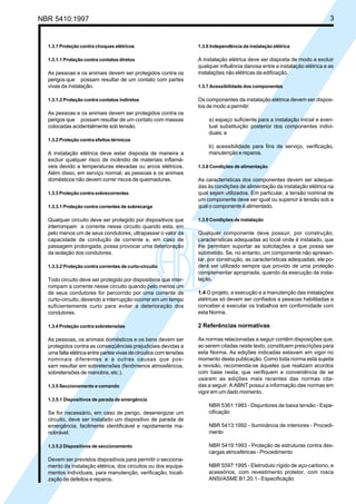 NBR 5410:1997 3
1.3.1 Proteção contra choques elétricos
1.3.1.1 Proteção contra contatos diretos
As pessoas e os animais devem ser protegidos contra os
perigos que possam resultar de um contato com partes
vivas da instalação.
1.3.1.2 Proteção contra contatos indiretos
As pessoas e os animais devem ser protegidos contra os
perigos que possam resultar de um contato com massas
colocadas acidentalmente sob tensão.
1.3.2 Proteção contra efeitos térmicos
A instalação elétrica deve estar disposta de maneira a
excluir qualquer risco de incêndio de materiais inflamá-
veis devido a temperaturas elevadas ou arcos elétricos.
Além disso, em serviço normal, as pessoas e os animais
domésticos não devem correr riscos de queimaduras.
1.3.3 Proteção contra sobrecorrentes
1.3.3.1 Proteção contra correntes de sobrecarga
Qualquer circuito deve ser protegido por dispositivos que
interrompam a corrente nesse circuito quando esta, em
pelo menos um de seus condutores, ultrapassar o valor da
capacidade de condução de corrente e, em caso de
passagem prolongada, possa provocar uma deterioração
da isolação dos condutores.
1.3.3.2 Proteção contra correntes de curto-circuito
Todo circuito deve ser protegido por dispositivos que inter-
rompam a corrente nesse circuito quando pelo menos um
de seus condutores for percorrido por uma corrente de
curto-circuito, devendo a interrupção ocorrer em um tempo
suficientemente curto para evitar a deterioração dos
condutores.
1.3.4 Proteção contra sobretensões
As pessoas, os animais domésticos e os bens devem ser
protegidos contra as conseqüências prejudiciais devidas a
uma falta elétrica entre partes vivas de circuitos com tensões
nominais diferentes e a outras causas que pos-
sam resultar em sobretensões (fenômenos atmosféricos,
sobretensões de manobra, etc.).
1.3.5 Seccionamento e comando
1.3.5.1 Dispositivos de parada de emergência
Se for necessário, em caso de perigo, desenergizar um
circuito, deve ser instalado um dispositivo de parada de
emergência, facilmente identificável e rapidamente ma-
nobrável.
1.3.5.2 Dispositivos de seccionamento
Devem ser previstos dispositivos para permitir o secciona-
mento da instalação elétrica, dos circuitos ou dos equipa-
mentos individuais, para manutenção, verificação, locali-
zação de defeitos e reparos.
1.3.6 Independência da instalação elétrica
A instalação elétrica deve ser disposta de modo a excluir
qualquer influência danosa entre a instalação elétrica e as
instalações não elétricas da edificação.
1.3.7 Acessibilidade dos componentes
Os componentes da instalação elétrica devem ser dispos-
tos de modo a permitir:
a) espaço suficiente para a instalação inicial e even-
tual substituição posterior dos componentes indivi-
duais; e
b) acessibilidade para fins de serviço, verificação,
manutenção e reparos.
1.3.8 Condições de alimentação
As características dos componentes devem ser adequa-
das às condições de alimentação da instalação elétrica na
qual sejam utilizados. Em particular, a tensão nominal de
um componente deve ser igual ou superior à tensão sob a
qual o componente é alimentado.
1.3.9 Condições de instalação
Qualquer componente deve possuir, por construção,
características adequadas ao local onde é instalado, que
lhe permitam suportar as solicitações a que possa ser
submetido. Se, no entanto, um componente não apresen-
tar, por construção, as características adequadas, ele po-
derá ser utilizado sempre que provido de uma proteção
complementar apropriada, quando da execução da insta-
lação.
1.4 O projeto, a execução e a manutenção das instalações
elétricas só devem ser confiados a pessoas habilitadas a
conceber e executar os trabalhos em conformidade com
esta Norma.
2 Referências normativas
As normas relacionadas a seguir contêm disposições que,
ao serem citadas neste texto, constituem prescrições para
esta Norma. As edições indicadas estavam em vigor no
momento desta publicação. Como toda norma está sujeita
a revisão, recomenda-se àqueles que realizam acordos
com base nesta, que verifiquem a conveniência de se
usarem as edições mais recentes das normas cita-
das a seguir. A ABNT possui a informação das normas em
vigor em um dado momento.
NBR 5361:1983 - Disjuntores de baixa tensão - Espe-
cificação
NBR 5413:1992 - Iluminância de interiores - Procedi-
mento
NBR 5419:1993 - Proteção de estruturas contra des-
cargas atmosféricas - Procedimento
NBR 5597:1995 - Eletroduto rígido de aço-carbono, e
acessórios, com revestimento protetor, com rosca
ANSI/ASME B1.20.1 - Especificação
Licença de uso exclusivo para Petrobrás S/A
Cópia impressa pelo Sistema Target CENWeb
 