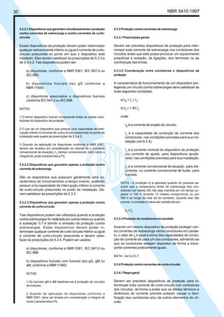30 NBR 5410:1997
5.3.2.1 Dispositivos que garantem simultaneamente a proteção
contra correntes de sobrecarga e contra correntes de curto-
circuito
Esses dispositivos de proteção devem poder interromper
qualquer sobrecorrente inferior ou igual à corrente de curto-
circuito presumida no ponto em que o dispositivo está
instalado. Eles devem satisfazer às prescrições de 5.3.3 e
de 5.3.4.3. Tais dispositivos podem ser:
a) disjuntores, conforme a NBR 5361, IEC 947-2 ou
IEC 898;
b) dispositivos fusíveis tipo gG conforme a
NBR 11840;
c) disjuntores associados a dispositivos fusíveis
conforme IEC 947-2 ou IEC 898.
NOTAS
1 O termo dispositivo fusível compreende todas as partes cons-
tituintes do dispositivo de proteção.
2 O uso de um dispositivo que possua uma capacidade de inter-
rupção inferior à corrente de curto-circuito presumida no ponto de
instalação está sujeito às prescrições de 5.3.4.3.
3 Quando da aplicação de disjuntores conforme a NBR 5361,
devem ser levados em consideração os valores de I2 (corrente
convencional de atuação), tc (tempo convencional), bem como a
integral de Joule (característica I2
t).
5.3.2.2 Dispositivos que garantem apenas a proteção contra
corrente de sobrecarga
São os dispositivos que possuem geralmente uma ca-
racterística de funcionamento a tempo inverso, podendo
possuir uma capacidade de interrupção inferior à corrente
de curto-circuito presumida no ponto de instalação. De-
vem satisfazer às prescrições de 5.3.3.
5.3.2.3 Dispositivos que garantem apenas a proteção contra
corrente de curto-circuito
Tais dispositivos podem ser utilizados quando a proteção
contra sobrecargas for realizada por outros meios ou quando
a subseção 5.7.4 admitir a omissão da proteção contra
sobrecargas. Estes dispositivos devem poder in-
terromper qualquer corrente de curto-circuito inferior ou igual
à corrente de curto-circuito presumida e devem satis-
fazer às prescrições de 5.3.4. Podem ser usados:
a) disjuntores, conforme a NBR 5361, IEC 947-2 ou
IEC 898;
b) dispositivos fusíveis com fusíveis tipo gG, gM ou
aM, conforme a NBR 11840.
NOTAS
1 Os fusíveis gM e aM destinam-se à proteção de circuitos
de motores.
2 Quando da aplicação de disjuntores conforme a
NBR 5361, deve ser levada em consideração a integral de
Joule (característica I2
t).
5.3.3 Proteção contra correntes de sobrecarga
5.3.3.1 Prescrições gerais
Devem ser previstos dispositivos de proteção para inter-
romper toda corrente de sobrecarga nos condutores dos
circuitos antes que esta possa provocar um aquecimento
prejudicial à isolação, às ligações, aos terminais ou às
vizinhanças das linhas.
5.3.3.2 Coordenação entre condutores e dispositivos de
proteção
A característica de funcionamento de um dispositivo pro-
tegendo um circuito contra sobrecargas deve satisfazer às
duas seguintes condições:
a) IB
≤ In
≤ Iz
;
b) I2
≤ 1,45 Iz
.
onde:
IB
é a corrente de projeto do circuito;
Iz
é a capacidade de condução de corrente dos
condutores, nas condições previstas para sua ins-
talação (ver 6.2.4);
In
é a corrente nominal do dispositivo de proteção
(ou corrente de ajuste, para dispositivos ajustá-
veis), nas condições previstas para sua instalação;
I2
é a corrente convencional de atuação, para dis-
juntores, ou corrente convencional de fusão, para
fusíveis.
NOTA - A condição b) é aplicável quando for possível as-
sumir que a temperatura limite de sobrecarga dos con-
dutores (ver tabela 29) não seja mantida por um tempo su-
perior a 100 h durante 12 meses consecutivos ou por
500 h ao longo da vida útil do condutor. Quando isso não
ocorrer, a condição b) deve ser substituída por:
I2 ≤ Iz
5.3.3.3 Proteção de condutores em paralelo
Quando um mesmo dispositivo de proteção proteger con-
tra correntes de sobrecarga vários condutores em parale-
lo, o valor de Iz
é igual à soma das capacidades de condu-
ção de corrente de cada um dos condutores, admitindo-se
que os condutores estejam dispostos de forma a trans-
portar correntes praticamente iguais.
NOTA - Ver 6.2.5.7.
5.3.4 Proteção contra correntes de curto-circuito
5.3.4.1 Regra geral
Devem ser previstos dispositivos de proteção para in-
terromper toda corrente de curto-circuito nos condutores
dos circuitos, de forma a evitar que os efeitos térmicos e
dinâmicos da corrente prevista possam causar a dani-
ficação dos condutores e/ou de outros elementos do cir-
cuito.
Licença de uso exclusivo para Petrobrás S/A
Cópia impressa pelo Sistema Target CENWeb
 