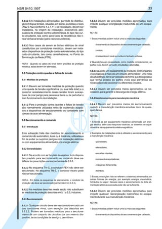 NBR 5410:1997 33
5.4.3.2 Em instalações alimentadas por rede de distribui-
ção em baixa tensão, situadas em zonas expostas a raios
(AQ2 e AQ3 conforme 4.3.1.11), se necessário, devem ser
instalados, na origem da instalação, dispositivos ade-
quados de proteção contra sobretensões do tipo não cur-
to-circuitante, tais como pára-raios de resistência não li-
near de baixa tensão (pára-raios secundários).
5.4.3.3 Nos casos de serem as linhas elétricas de sinal
constituídas por condutores metálicos, devem ser insta-
lados dispositivos de proteção contra sobretensões, do tipo
curto-circuitante, tais como centelhadores, no Ponto de
Terminação da Rede (PTR).
NOTA - Quando os cabos de sinal forem providos de proteção
metálica, estas devem ser aterradas.
5.5 Proteção contra quedas e faltas de tensão
5.5.1 Medidas de proteção
5.5.1.1 Devem ser tomadas medidas de proteção quando
uma queda de tensão significativa (ou sua falta total) e o
posterior restabelecimento dessa tensão forem suscep-
tíveis de criar perigo para pessoas e bens ou de perturbar o
bom funcionamento da instalação.
5.5.1.2 Para a proteção contra quedas e faltas de tensão
são normalmente utilizados relés de subtensão acopla-
dos a dispositivos de seccionamento ou contatores com
contato de auto-alimentação.
5.6 Seccionamento e comando
5.6.1 Introdução
Esta subseção trata das medidas de seccionamento e
comando não automático, local ou à distância, utilizadas a
fim de evitar ou suprimir perigos com instalação elétricas
ou com equipamentos alimentados por energia elétrica.
5.6.2 Generalidades
5.6.2.1 De acordo com as funções desejadas, todo disposi-
tivo previsto para seccionamento ou comando deve sa-
tisfazer às prescrições correspondentes de 6.3.8.
5.6.2.2 No esquema TN-C, o condutor PEN não deve ser
seccionado. No esquema TN-S, o condutor neutro pode
não ser seccionado.
NOTA - Em todos os esquemas de aterramento, o condutor de
proteção não deve ser seccionado (ver também 6.4.3.3.3).
5.6.2.3 As medidas descritas nesta seção não substituem
as medidas de proteção descritas em 5.1 a 5.5, inclusive.
5.6.3 Seccionamento
5.6.3.1 Qualquer circuito deve ser seccionado em cada um
dos condutores vivos, com exceção dos descritos em
5.6.2.2. Podem ser tomadas medidas para o secciona-
mento de um conjunto de circuitos por um mesmo dis-
positivo, se as condições de serviço o permitirem.
5.6.3.2 Devem ser previstas medidas apropriadas para
impedir qualquer energização inadvertida de um equipa-
mento.
NOTAS
1 Essas medidas podem incluir uma ou mais das seguintes:
- travamento do dispositivo de seccionamento por cadeado;
- avisos;
- instalação em local ou invólucro fechado a chave.
2 Quando houver necessidade, como medida complementar, as
partes vivas devem ser curto-circuitadas e aterradas.
5.6.3.3 Quando um equipamento ou invólucro contiver partes
vivas ligadas a mais de um circuito alimentador, uma nota
de advertência deve ser colocada de forma que toda pessoa
que tenha acesso às partes vivas seja prevenida da
necessidade de seccionar os diferentes circuitos.
5.6.3.4 Devem ser previstos meios apropriados, se ne-
cessário, para garantir a descarga da energia elétrica.
5.6.4 Seccionamento para manutenção mecânica
5.6.4.1 Devem ser previstos meios de seccionamento
quando a manutenção mecânica envolver risco de quais-
quer danos.
NOTAS
1 Entende-se por equipamento mecânico alimentado por ener-
gia elétrica, além das máquinas rotativas, os sistemas de aque-
cimento e os equipamentos eletromagnéticos.
2 Exemplos de instalações onde é utilizado o seccionamento para
a manutenção mecânica:
- guindastes;
- elevadores;
- escadas rolantes;
- correias transportadoras;
- máquinas-ferramenta;
- bombas.
3 Essas prescrições não se referem a sistemas alimentados por
outras formas de energia, por exemplo energia pneumática,
hidráulica ou vapor. Nesses casos o seccionamento de toda ali-
mentação elétrica associada pode não ser suficiente.
5.6.4.2 Devem ser previstas medidas apropriadas para
impedir qualquer reenergização inadvertida do equipa-
mento durante sua manutenção mecânica.
NOTAS
1 Essas medidas podem incluir uma ou mais das seguintes:
- travamento do dispositivo de seccionamento por cadeado;
Licença de uso exclusivo para Petrobrás S/A
Cópia impressa pelo Sistema Target CENWeb
 