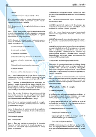 34 NBR 5410:1997
- avisos;
- instalação em local ou invólucro fechado a chave.
2 Em sistemas alimentados por energia elétrica, quando houver
necessidade, como medida complementar, as partes vivas de-
vem ser curto-circuitadas e aterradas.
5.6.5 Seccionamento de emergência, incluindo parada de
emergência
5.6.5.1 Devem ser previstos meios de seccionamento de
emergência para qualquer parte da instalação em que possa
ser necessário seccionar a alimentação a fim de suprimir
rapidamente um perigo inesperado.
NOTA - Exemplo de instalação em que é utilizado o secciona-
mento de emergência (não considerando a parada de emer-
gência, conforme 5.6.5.5):
a) bombeamento de líquidos inflamáveis;
b) sistemas de ventilação;
c) sistemas de computação;
d) lâmpadas de descarga alimentadas em alta tensão;
e) grandes edificações (por exemplo, lojas de departamen-
tos);
f) laboratórios elétricos e instalações de pesquisa;
g) salas de caldeiras;
h) grandes cozinhas (industriais e comerciais).
5.6.5.2 Quando existir risco de choque elétrico, o dispositi-
vo de seccionamento de emergência deve seccionar todos
os condutores vivos, observada a prescrição de 5.6.2.2.
5.6.5.3 Os meios de seccionamento de emergência, in-
cluindo a parada de emergência, devem atuar tão dire-
tamente quanto possível sobre os condutores de alimen-
tação adequados. Devem ser dispostos de forma a que
uma única ação seccione a alimentação adequada.
5.6.5.4 Os arranjos do sistema de seccionamento de
emergência devem ser tais que seu funcionamento não
introduza nenhum outro perigo, nem interfira com a opera-
ção completa necessária para suprimir o perigo.
5.6.5.5 Devem ser previstos meios de parada de emergên-
cia quando os movimentos produzidos por meios elétricos
puderem causar perigos.
5.6.5.6 Os dispositivos de seccionamento de emergência,
inclusive parada de emergência, devem ser de acesso e
identificação rápidos.
5.6.6 Comando funcional
5.6.6.1 Generalidades
5.6.6.1.1 Deve ser previsto um dispositivo de comando
funcional em todo elemento de circuito que possa ne-
cessitar ser comandado independentemente de outras
partes da instalação.
5.6.6.1.2 Os dispositivos de comando funcional não preci-
sam seccionar necessariamente todos os condutores vivos
do circuito.
NOTA - Um dispositivo de comando unipolar não deve ser colo-
cado no condutor neutro.
5.6.6.1.3 Em geral, todo equipamento de utilização que
necessite de um comando deve ser comandado por um
dispositivo de comando funcional apropriado.
NOTA - Um mesmo dispositivo de comando funcional pode
comandar vários equipamentos destinados a funcionar simul-
taneamente.
5.6.6.1.4 As tomadas de corrente podem garantir o coman-
do funcional se sua corrente nominal for igual ou inferior a
16 A.
5.6.6.1.5 Os dispositivos de comando funcional que garan-
tem a permutação de fontes de alimentação devem abranger
todos os condutores vivos e não devem poder colocar as
fontes em paralelo, a menos que esta condição seja
especialmente requerida. Nesses casos, nenhuma
disposição deve ser tomada para o seccionamento dos
condutores PEN ou de proteção.
5.6.6.2 Circuitos de comando (circuitos auxiliares)
Os circuitos de comando devem ser concebidos, dispos-
tos e protegidos de modo a limitar os perigos resultantes de
uma falta entre o circuito de comando e outras partes
condutoras susceptíveis de provocar um funcionamento
inadequado do equipamento comandado (por exemplo,
manobra inadvertida).
NOTA - Em sistemas de comando automático e/ou seqüencial,
quando as possíveis conseqüências de uma falha ou falta puderem
ser significativas, devem ser tomadas medidas adi-
cionais, tais como técnicas de segurança, dupla proteção, indica-
ção da ocorrência, etc.
5.7 Aplicação das medidas de proteção
5.7.1 Prescrições gerais
5.7.1.1 Devem ser aplicadas medidas de proteção em to-
da instalação, em parte de uma instalação e a equipa-
mentos, segundo as prescrições desta subseção.
5.7.1.2 Na seleção e aplicação das medidas de proteção
em função das condições de influências externas devem
ser observadas as prescrições de 5.8.
5.7.1.3 A proteção deve ser assegurada:
a) pelo próprio equipamento; ou
b) pela aplicação de medidas de proteção quando do
projeto e da execução da instalação; ou
c) por uma combinação de a) e b).
5.7.1.4 Deve-se assegurar que não haja qualquer influ-
ência mútua prejudicial entre diferentes medidas de pro-
teção aplicadas na mesma instalação ou parte de instala-
ção.
Licença de uso exclusivo para Petrobrás S/A
Cópia impressa pelo Sistema Target CENWeb
 