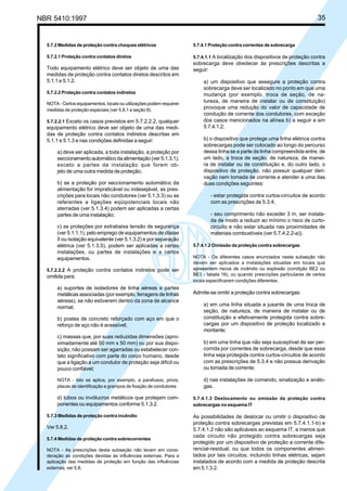 NBR 5410:1997 35
5.7.2 Medidas de proteção contra choques elétricos
5.7.2.1 Proteção contra contatos diretos
Todo equipamento elétrico deve ser objeto de uma das
medidas de proteção contra contatos diretos descritos em
5.1.1 e 5.1.2.
5.7.2.2 Proteção contra contatos indiretos
NOTA - Certos equipamentos, locais ou utilizações podem requerer
medidas de proteção especiais (ver 5.8.1 e seção 9).
5.7.2.2.1 Exceto os casos previstos em 5.7.2.2.2, qualquer
equipamento elétrico deve ser objeto de uma das medi-
das de proteção contra contatos indiretos descritas em
5.1.1 e 5.1.3 e nas condições definidas a seguir:
a) deve ser aplicada, a toda instalação, a proteção por
seccionamento automático da alimentação (ver 5.1.3.1),
exceto a partes da instalação que forem ob-
jeto de uma outra medida de proteção;
b) se a proteção por seccionamento automático da
alimentação for impraticável ou indesejável, as pres-
crições para locais não condutores (ver 5.1.3.3) ou as
referentes a ligações eqüipotenciais locais não
aterradas (ver 5.1.3.4) podem ser aplicadas a certas
partes de uma instalação;
c) as proteções por extrabaixa tensão de segurança
(ver 5.1.1.1), pelo emprego de equipamentos de classe
II ou isolação equivalente (ver 5.1.3.2) e por separação
elétrica (ver 5.1.3.5), podem ser aplicadas a certas
instalações, ou partes de instalações e a certos
equipamentos.
5.7.2.2.2 A proteção contra contatos indiretos pode ser
omitida para:
a) suportes de isoladores de linha aéreas e partes
metálicas associadas (por exemplo, ferragens de linhas
aéreas), se não estiverem dentro da zona de alcance
normal;
b) postes de concreto reforçado com aço em que o
reforço de aço não é acessível;
c) massas que, por suas reduzidas dimensões (apro-
ximadamente até 50 mm x 50 mm) ou por sua dispo-
sição, não possam ser agarradas ou estabelecer con-
tato significativo com parte do corpo humano, desde
que a ligação a um condutor de proteção seja difícil ou
pouco confiável;
NOTA - Isto se aplica, por exemplo, a parafusos, pinos,
placas de identificação e grampos de fixação de condutores
d) tubos ou invólucros metálicos que protejam com-
ponentes ou equipamentos conforme 5.1.3.2.
5.7.3 Medidas de proteção contra incêndio
Ver 5.8.2.
5.7.4 Medidas de proteção contra sobrecorrentes
NOTA - As prescrições desta subseção não levam em consi-
deração as condições devidas às influências externas. Para a
aplicação das medidas de proteção em função das influências
externas, ver 5.8.
5.7.4.1 Proteção contra correntes de sobrecarga
5.7.4.1.1 A localização dos dispositivos de proteção contra
sobrecarga deve obedecer às prescrições descritas a
seguir:
a) um dispositivo que assegure a proteção contra
sobrecarga deve ser localizado no ponto em que uma
mudança (por exemplo, troca de seção, de na-
tureza, de maneira de instalar ou de constituição)
provoque uma redução do valor de capacidade de
condução de corrente dos condutores, com exceção
dos casos mencionados na alínea b) a seguir e em
5.7.4.1.2;
b) o dispositivo que protege uma linha elétrica contra
sobrecargas pode ser colocado ao longo do percurso
dessa linha se a parte da linha compreendida entre, de
um lado, a troca de seção, de natureza, de manei-
ra de instalar ou de constituição e, do outro lado, o
dispositivo de proteção, não possuir qualquer deri-
vação nem tomada de corrente e atender a uma das
duas condições seguintes:
- estar protegida contra curtos-circuitos de acordo
com as prescrições de 5.3.4;
- seu comprimento não exceder 3 m, ser instala-
da de modo a reduzir ao mínimo o risco de curto-
circuito e não estar situada nas proximidades de
materiais combustíveis (ver 5.7.4.2.2-a)).
5.7.4.1.2 Omissão da proteção contra sobrecargas
NOTA - Os diferentes casos enunciados nesta subseção não
devem ser aplicados a instalações situadas em locais que
apresentem riscos de incêndio ou explosão (condição BE2 ou
BE3 - tabela 16), ou quando prescrições particulares de certos
locais especificarem condições diferentes.
Admite-se omitir a proteção contra sobrecargas:
a) em uma linha situada a jusante de uma troca de
seção, de natureza, de maneira de instalar ou de
constituição e efetivamente protegida contra sobre-
cargas por um dispositivo de proteção localizado a
montante;
b) em uma linha que não seja susceptível de ser per-
corrida por correntes de sobrecarga, desde que essa
linha seja protegida contra curtos-circuitos de acordo
com as prescrições de 5.3.4 e não possua derivação
ou tomada de corrente;
d) nas instalações de comando, sinalização e análo-
gas.
5.7.4.1.3 Deslocamento ou omissão da proteção contra
sobrecargas no esquema IT
As possibilidades de deslocar ou omitir o dispositivo de
proteção contra sobrecargas previstas em 5.7.4.1.1-b) e
5.7.4.1.2 não são aplicáveis ao esquema IT, a menos que
cada circuito não protegido contra sobrecargas seja
protegido por um dispositivo de proteção a corrente dife-
rencial-residual, ou que todos os componentes alimen-
tados por tais circuitos, incluindo linhas elétricas, sejam
instalados de acordo com a medida de proteção descrita
em 5.1.3.2.
Licença de uso exclusivo para Petrobrás S/A
Cópia impressa pelo Sistema Target CENWeb
 