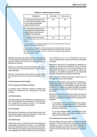 74 NBR 5410:1997
6.2.8.9 As conexões prensadas devem ser realizadas por
meio de ferramentas adequadas para o tipo de tamanho de
conector utilizado, de acordo com as recomendações do
fabricante do conector.
6.2.8.10 Em condutores de alumínio somente são admiti-
das emendas por meio de conectores por compressão ou
solda adequada.
6.2.8.11 A conexão entre cobre e alumínio somente deve
ser realizada por meio de conectores adequados a este
fim.
6.2.9 Condições gerais de instalação
6.2.9.1 Proteção contra influências externas
A proteção contra influências externas conferida pela
maneira de instalar deve ser assegurada de maneira
contínua.
6.2.9.2 Extremidades
Nas extremidades das linhas elétricas e especialmente nos
locais de penetração nos equipamentos, a proteção deve
ser conseguida de maneira contínua e, se necessá-
rio, deve ser assegurada a estanqueidade.
6.2.9.3 Travessias
Nas travessias de paredes, as linhas elétricas devem ser
providas de proteção mecânica adequada, a menos que
sejam constituídas por eletrodutos rígidos.
6.2.9.4 Vizinhanças
6.2.9.4.1 Nos casos de vizinhança entre linhas elétricas e
canalizações não elétricas, as linhas e as canalizações
devem ser dispostas de forma a manter entre suas super-
fícies externas uma distância tal que toda intervenção em
uma instalação não arrisque danificar as outras. Na prática,
uma distância de 3 cm é considerada como su-
ficiente. Esta regra não se aplica às linhas e canalizações
embutidas.
6.2.9.4.2 Na vizinhança de canalizações de calefação, de
ar quente ou de dutos de exaustão de fumaça, as linhas
elétricas não devem correr o risco de ser levadas a uma
temperatura prejudicial e, por conseguinte, devem ser
mantidas a uma distância suficiente ou ser separadas
daquelas canalizações por anteparos adequados.
6.2.9.4.3 As linhas elétricas não devem utilizar dutos de
exaustão de fumaça ou de ventilação.
6.2.9.4.4 As linhas elétricas não devem ser colocadas pa-
ralelamente abaixo de canalizações que possam gerar
condensações (tais como tubulações de água, de vapor,
de gás, etc.), a menos que sejam tomadas precauções
para proteger as linhas elétricas dos efeitos dessas con-
densações.
6.2.9.4.5 As linhas elétricas não devem utilizar as mesmas
canaletas ou poços que as canalizações não elétricas,
exceto se as seguintes condições forem simultaneamente
atendidas:
a) a proteção contra contatos indiretos seja assegu-
rada conforme as prescrições de 5.1.3, consideran-
do-se as canalizações metálicas não elétricas como
elementos condutores;
b) as linhas elétricas sejam completamente prote-
gidas contra perigos que possam resultar da pre-
sença de outras instalações.
6.2.9.5 Vizinhança com outras linhas elétricas
As linhas elétricas de baixa tensão e as linhas de tensão
superior a 1 000 V não devem ser colocadas nas mesmas
canaletas ou poços, a menos que sejam tomadas pre-
cauções adequadas para evitar que, em caso de falta, os
circuitos de baixa tensão sejam submetidos a sobreten-
sões.
Tabela 46 - Limites de queda de tensão
Instalações Iluminação Outros usos
A - Alimentadas diretamente por 4% 4%
um ramal de baixa tensão, a partir
de uma rede de distribuição
pública de baixa tensão:
B - Alimentadas diretamente por 7% 7%
subestação de transformação ou
transformador, a partir de uma
instalação de alta tensão:
C - Que possuam fonte própria: 7% 7%
NOTAS
1 Nos casos B e C as quedas de tensão nos circuitos terminais não devem ser
superiores aos valores indicados em A.
2 Nos casos B e C, quando as linhas principais da instalação tiverem um com-
primento superior a 100 m, as quedas de tensão podem ser aumentadas de 0,005%
por metro de linha superior a 100 m, sem que, no entanto, essa suplemen-
tação seja superior a 0,5%.
Licença de uso exclusivo para Petrobrás S/A
Cópia impressa pelo Sistema Target CENWeb
 