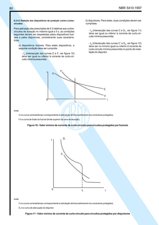 80 NBR 5410:1997
6.3.4.3 Seleção dos dispositivos de proteção contra curtos-
circuitos
Para aplicação das prescrições de 5.3 relativas aos curtos-
circuitos de duração no máximo igual a 5 s, as condições
seguintes devem ser respeitadas pelos dispositivos fusí-
veis e pelos disjuntores, considerando suas caracterís-
ticas:
a) dispositivos fusíveis. Para estes dispositivos, a
seguinte condição deve ser cumprida:
- Ia
(intersecção das curvas C e F, ver figura 10)
deve ser igual ou inferior à corrente de curto-cir-
cuito mínima presumida;
b) disjuntores. Para estes, duas condições devem ser
cumpridas:
- Ia
(intersecção das curvas C e D1
, ver figura 11)
deve ser igual ou inferior à corrente de curto-cir-
cuito mínima presumida;
- Ib
(intersecção das curvas C’ e D2
, ver figura 12)
deve ser no mínimo igual ou inferior à corrente de
curto-circuito mínima presumida no ponto de insta-
lação do disjuntor.
onde:
C é a curva corrente/tempo correspondente à solicitação térmica admissível nos condutores protegidos;
D1 é a curva de atenuação do disjuntor.
Figura 11 - Valor mínimo de corrente de curto-circuito para circuitos protegidos por disjuntores
onde:
C é a curva corrente/tempo correspondente à solicitação térmica admissível nos condutores protegidos;
F é a curva de fusão do fusível (limite superior da zona de atuação).
Figura 10 - Valor mínimo de corrente de curto-circuito para circuitos protegidos por fusíveis
Licença de uso exclusivo para Petrobrás S/A
Cópia impressa pelo Sistema Target CENWeb
 