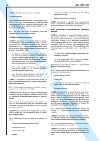 84 NBR 5410:1997
6.3.8 Dispositivos de seccionamento e de comando
6.3.8.1 Generalidades
Todo dispositivo de seccionamento ou de comando con-
forme 5.6.3 a 5.6.6 deve satisfazer às especificações
correspondentes. Se um dispositivo é utilizado para mais
de uma função, ele deve satisfazer às prescrições de ca-
da uma de suas funções.
NOTA - Em certos casos podem ser necessárias prescrições
complementares para as funções combinadas.
6.3.8.2 Dispositivos de seccionamento
6.3.8.2.1 Os dispositivos de seccionamento devem seccio-
nar efetivamente todos os condutores vivos de alimen-
tação do circuito considerado, levando-se em conta as
disposições de 5.6.2.2. Os equipamentos utilizados para o
seccionamento devem satisfazer às prescrições desde a
alínea a) a seguir até 6.3.8.2.5:
a) a distância de abertura entre os contatos do disposi-
tivo deve ser visível ou ser clara e confiavelmente
indicada pela marcação “Desligado” ou “Ligado”. Tal
indicação deve aparecer somente quando a distân-
cia de abertura entre os contatos de abertura for aten-
dida em todos os pólos do dispositivo;
NOTA - Essa marcação prescrita pode ser realizada pela
utilização dos símbolos “O” e “I”, indicando, respectiva-
mente, as posições aberta e fechada.
b) os dispositivos a semicondutores não devem ser
utilizados como dispositivos de seccionamento.
6.3.8.2.2 Os dispositivos de seccionamento devem ser
projetados e instalados de modo a impedir qualquer resta-
belecimento inadvertido.
NOTA - Um tal estabelecimento pode ser provocado, por exem-
plo, por choques mecânicos ou por vibrações.
6.3.8.2.3 Devem ser tomadas precauções para proteger os
dispositivos de seccionamento apropriados para aber-
tura sem carga contra aberturas acidentais ou desauto-
rizadas.
NOTA - Isso pode ser conseguido colocando-se o dispositivo em
um local ou invólucro fechado a chave. Uma outra solução seria a
de intertravar o dispositivo de seccionamento com outro apropriado
para abertura sob carga.
6.3.8.2.4 O seccionamento deve ser garantido por dispo-
sitivo multipolar que seccione todos os pólos da alimen-
tação correspondente.
NOTA - O seccionamento pode, por exemplo, ser realizado por
meio de:
a) seccionadores, interruptores-seccionadores;
b) tomadas de corrente;
c) fusíveis (retirada de);
d) barras;
e) terminais especialmente concebidos, que não exijam a
retirada de condutores;
f) dispositivos de comando, contatores.
6.3.8.2.5 Os dispositivos utilizados para seccionamento
devem ser claramente identificados, por exemplo por meio
de marcas para indicar os circuitos seccionados.
6.3.8.3 Dispositivos de seccionamento para manutenção
mecânica
6.3.8.3.1 Os dispositivos de seccionamento para manuten-
ção mecânica devem, de preferência, ser dispostos no
circuito principal de alimentação. Quando forem previstos
interruptores para essa função, eles devem poder seccio-
nar a corrente de plena carga da parte correspondente da
instalação. Eles não precisam, necessariamente, sec-
cionar todos os condutores vivos. A interrupção do circuito
de comando, por exemplo de um motor, é permitida so-
mente,
- se seguranças complementares, por exemplo, inter-
travamento mecânico,
- ou se as especificações IEC ou das normas brasilei-
ras dos dispositivos de comando utilizados
garantirem uma condição equivalente ao seccionamento
direto da alimentação principal.
NOTA - O seccionamento para manutenção mecânica pode, por
exemplo, ser realizado por meio de:
a) interruptores multipolares;
b) disjuntores;
c) dispositivos de comando que possam ser travados na
posição aberta, atuando sobre os contatores;
d) tomadas de corrente.
6.3.8.3.2 Os dispositivos de seccionamento para manu-
tenção mecânica, ou os respectivos dispositivos de co-
mando, devem ser de operação manual. A distância de
abertura entre os contatos do dispositivo deve ser visível
ou ser clara e confiavelmente indicada pela marcação
“Desligado” ou “Ligado”. Tal indicação deve aparecer
somente quando a posição “Desligado” ou “Ligado” for
alcançada em todos os pólos do dispositivo.
NOTA - Essa marcação pode ser realizada pela utilização dos
símbolos “O” e “I”, indicando, respectivamente, as posições aberta
e fechada.
6.3.8.3.3 Os dispositivos de seccionamento para manuten-
ção mecânica devem ser concebidos e/ou instalados de
modo a impedir qualquer restabelecimento inadvertido.
NOTA - Um tal restabelecimento pode ser provocado, por exemplo,
por choques mecânicos ou por vibrações.
6.3.8.3.4 Os dispositivos de seccionamento para manuten-
ção mecânica devem ser localizados de modo a ser facil-
mente identificados e devem ser adequados ao uso pre-
visto.
Licença de uso exclusivo para Petrobrás S/A
Cópia impressa pelo Sistema Target CENWeb
 