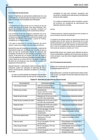 86 NBR 5410:1997
6.4.2.2 Eletrodos de aterramento
6.4.2.2.1 O eletrodo de aterramento preferencial em uma
edificação é o constituído pelas armaduras de aço embu-
tidas no concreto das fundações das edificações.
NOTAS
1 A experiência tem demonstrado que as armaduras de aço das
estacas, dos blocos de fundação e das vigas baldrames, inter-
ligadas nas condições correntes de execução, constituem um
eletrodo de aterramento de excelentes características elétricas.
2 As armaduras de aço das fundações, juntamente com as de-
mais armaduras do concreto da edificação, podem constituir, nas
condições prescritas pela NBR 5419, o sistema de proteção contra
descargas atmosféricas (aterramento e gaiola de Faraday,
completado por um sistema captor).
3 Em geral os elementos em concreto protendido não devem
integrar o sistema de proteção contra descargas atmosféricas.
6.4.2.2.2 No caso de fundações em alvenaria, o eletrodo de
aterramento pode ser constituído por uma fita de aço ou
barra de aço de construção, imersa no concreto das
fundações, formando um anel em todo o perímetro da es-
trutura. A fita deve ter no mínimo 100 mm2
de seção e
3 mm de espessura e deve ser disposta na posição vertical.
A barra deve ter no mínimo 95 mm2
de seção. A barra ou
fita deve ser envolvida por uma camada de concreto com
espessura mínima de 5 cm.
6.4.2.2.3 Quando o aterramento pelas fundações não for
praticável, podem ser utilizados os eletrodos de aterra-
mento convencionais, indicados na tabela 47, observan-
do-se que:
a) o tipo e a profundidade de instalação dos eletrodos
de aterramento devem ser tais que as mudanças nas
condições do solo (por exemplo, secagem) não
aumentem a resistência do aterramento dos eletrodos
acima do valor exigido;
b) o projeto do aterramento deve considerar o possí-
vel aumento da resistência de aterramento dos
eletrodos devido à corrosão.
NOTAS
1 Preferencialmente, o eletrodo de aterramento deve constituir um
anel circundando o perímetro da edificação.
2 A eficiência de qualquer eletrodo de aterramento depende das
condições locais do solo; devem ser selecionados um ou mais
eletrodos adequados às condições do solo e ao valor da resistên-
cia de aterramento exigida pelo esquema de aterramento ado-
tado. O valor da resistência de aterramento do eletrodo de aterra-
mento pode ser calculado ou medido (ver 7.3.6.2).
6.4.2.2.4 Não devem ser usados como eletrodo de aterra-
mento canalizações metálicas de fornecimento de água e
outros serviços, o que não exclui a ligação eqüipotencial de
que trata 5.1.
6.4.2.3 Condutores de aterramento
6.4.2.3.1 Os condutores de aterramento devem atender às
prescrições gerais de 6.4.3.1.
6.4.2.3.2 Quando o condutor de aterramento estiver enter-
rado no solo, sua seção mínima deve estar de acordo com
a tabela 48.
Tabela 47 - Eletrodos de aterramento convencionais
Tipo de eletrodo Dimensões mínimas Observações
Tubo de aço zincado 2,40 m de comprimento e Enterramento totalmente vertical
diâmetro nominal de 25 mm
Perfil de aço zincado Cantoneira de Enterramento totalmente vertical
20 mm x 20 mm x 3 mm com
2,40 m de comprimento
Haste de aço zincado Diâmetro de 15 mm com 2,00 m Enterramento totalmente vertical
ou 2,40 m de comprimento
Haste de aço revestida de cobre Diâmetro de 15 mm com 2,00 m Enterramento totalmente vertical
ou 2,40 m de comprimento
Haste de cobre Diâmetro de 15 mm com 2,00 m Enterramento totalmente vertical
ou 2,40 m de comprimento
Fita de cobre 25 mm² de seção, 2 mm de Profundidade mínima de 0,60 m
espessura e 10 m de Largura na posição vertical
comprimento
Fita de aço galvanizado 100 mm² de seção, 3 mm de Profundidade mínima de 0,60 m
espessura e 10 m de Largura na posição vertical
comprimento
Cabo de cobre 25 mm² de seção e 10 m de Profundidade mínima de 0,60 m
comprimento Posição horizontal
Cabo de aço zincado 95 mm² de seção e 10 m de Profundidade mínima de 0,60 m
comprimento Posição horizontal
Cabo de aço cobreado 50 mm² de seção e 10 m de Profundidade mínima de 0,60 m
comprimento Posição horizontal
Licença de uso exclusivo para Petrobrás S/A
Cópia impressa pelo Sistema Target CENWeb
 