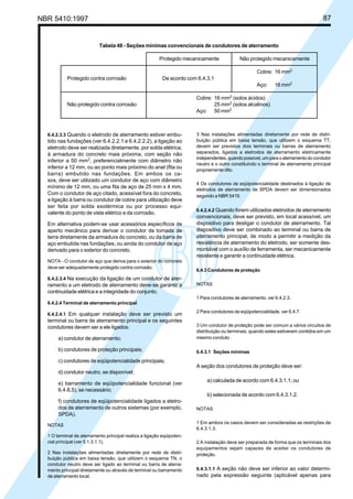 NBR 5410:1997 87
6.4.2.3.3 Quando o eletrodo de aterramento estiver embu-
tido nas fundações (ver 6.4.2.2.1 e 6.4.2.2.2), a ligação ao
eletrodo deve ser realizada diretamente, por solda elétrica,
à armadura do concreto mais próxima, com seção não
inferior a 50 mm2
, preferencialmente com diâmetro não
inferior a 12 mm, ou ao ponto mais próximo do anel (fita ou
barra) embutido nas fundações. Em ambos os ca-
sos, deve ser utilizado um condutor de aço com diâmetro
mínimo de 12 mm, ou uma fita de aço de 25 mm x 4 mm.
Com o condutor de aço citado, acessível fora do concreto,
a ligação à barra ou condutor de cobre para utilização deve
ser feita por solda exotérmica ou por processo equi-
valente do ponto de vista elétrico e da corrosão.
Em alternativa podem-se usar acessórios específicos de
aperto mecânico para derivar o condutor de tomada de
terra diretamente da armadura do concreto, ou da barra de
aço embutida nas fundações, ou ainda do condutor de aço
derivado para o exterior do concreto.
NOTA - O condutor de aço que deriva para o exterior do concreto
deve ser adequadamente protegido contra corrosão.
6.4.2.3.4 Na execução da ligação de um condutor de ater-
ramento a um eletrodo de aterramento deve-se garantir a
continuidade elétrica e a integridade do conjunto.
6.4.2.4 Terminal de aterramento principal
6.4.2.4.1 Em qualquer instalação deve ser previsto um
terminal ou barra de aterramento principal e os seguintes
condutores devem ser a ele ligados:
a) condutor de aterramento;
b) condutores de proteção principais;
c) condutores de eqüipotencialidade principais;
d) condutor neutro, se disponível;
e) barramento de eqüipotencialidade funcional (ver
6.4.8.5), se necessário;
f) condutores de eqüipotencialidade ligados a eletro-
dos de aterramento de outros sistemas (por exemplo,
SPDA).
NOTAS
1 O terminal de aterramento principal realiza a ligação eqüipoten-
cial principal (ver 5.1.3.1.1).
2 Nas instalações alimentadas diretamente por rede de distri-
buição pública em baixa tensão, que utilizem o esquema TN, o
condutor neutro deve ser ligado ao terminal ou barra de aterra-
mento principal diretamente ou através de terminal ou barramento
de aterramento local.
3 Nas instalações alimentadas diretamente por rede de distri-
buição pública em baixa tensão, que utilizem o esquema TT,
devem ser previstos dois terminais ou barras de aterramento
separados, ligados a eletrodos de aterramento eletricamente
independentes, quando possível, um para o aterramento do condutor
neutro e o outro constituindo o terminal de aterramento principal
propriamente dito.
4 Os condutores de eqüipotencialidade destinados à ligação de
eletrodos de aterramento de SPDA devem ser dimensionados
segundo a NBR 5419.
6.4.2.4.2 Quando forem utilizados eletrodos de aterramento
convencionais, deve ser previsto, em local acessível, um
dispositivo para desligar o condutor de aterramento. Tal
dispositivo deve ser combinado ao terminal ou barra de
aterramento principal, de modo a permitir a medição da
resistência de aterramento do eletrodo, ser somente des-
montável com o auxílio de ferramenta, ser mecanicamente
resistente e garantir a continuidade elétrica.
6.4.3 Condutores de proteção
NOTAS
1 Para condutores de aterramento, ver 6.4.2.3.
2 Para condutores de eqüipotencialidade, ver 6.4.7.
3 Um condutor de proteção pode ser comum a vários circuitos de
distribuição ou terminais, quando estes estiverem contidos em um
mesmo conduto.
6.4.3.1 Seções mínimas
A seção dos condutores de proteção deve ser:
a) calculada de acordo com 6.4.3.1.1; ou
b) selecionada de acordo com 6.4.3.1.2.
NOTAS
1 Em ambos os casos devem ser consideradas as restrições de
6.4.3.1.3.
2 A instalação deve ser preparada de forma que os terminais dos
equipamentos sejam capazes de aceitar os condutores de
proteção.
6.4.3.1.1 A seção não deve ser inferior ao valor determi-
nado pela expressão seguinte (aplicável apenas para
Tabela 48 - Seções mínimas convencionais de condutores de aterramento
Protegido mecanicamente Não protegido mecanicamente
Cobre: 16 mm2
Protegido contra corrosão De acordo com 6.4.3.1
Aço: 16 mm2
Cobre: 16 mm2
(solos ácidos)
Não protegido contra corrosão 25 mm2
(solos alcalinos)
Aço: 50 mm2
Licença de uso exclusivo para Petrobrás S/A
Cópia impressa pelo Sistema Target CENWeb
 