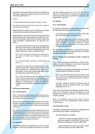 NBR 5410:1997 93
uma diferença de potencial permanente na instalação da
edificação, a seção do condutor deve ser tal que a queda
de tensão seja limitada a 1 V.
NOTAS
1 O principal objetivo desta prescrição é restringir a corrosão.
2 No cálculo da queda de tensão deve ser ignorado o efeito de-
vido aos percursos paralelos.
6.4.8.8.4 Podem ser usados como condutores de proteção
e aterramento funcional os indicados em 6.4.3.2.
6.4.8.8.5 Partes condutoras estruturais de equipamentos
de tecnologia da informação podem ser usadas como con-
dutores de proteção e aterramento funcional, desde que
sejam atendidas, simultaneamente, as seguintes con-
dições:
a) a continuidade elétrica do percurso seja garantida
pelo tipo de construção ou pela utilização de técnicas
de conexão que impeçam a degradação devido aos
efeitos mecânicos, químicos e eletroquímicos;
NOTA - Como exemplos de métodos de conexão adequa-
das, podem ser citados solda, rebitagem ou fixação por
parafusos.
b) a condutividade atenda às prescrições de
6.4.3.1.1;
c) quando uma parte de um equipamento for desti-
nada a ser removida, a ligação eqüipotencial entre as
partes restantes do equipamento não deve ser in-
terrompida, a menos que a alimentação elétrica des-
sas partes seja previamente removida.
d) no caso de painel ou conjunto de painéis com
10 m ou mais de comprimento, os condutores de pro-
teção e aterramento funcional devem ser ligados em
ambas as extremidades à malha de eqüipoten-
cialidade ou ao barramento de eqüipotencialidade fun-
cional.
6.5 Outros componentes
6.5.1 Transformadores
NOTA - As prescrições desta subseção somente abrangem trans-
formadores cujo primário seja alimentado sob uma tensão conti-
da nos limites da faixa II (ver anexo A).
6.5.1.1 O circuito alimentado pelo secundário de um trans-
formador deve ser estabelecido de acordo com as pres-
crições correspondentes à maior tensão que possa existir
no circuito.
6.5.1.2 Os circuitos de autotransformadores devem ser
estabelecidos para a maior tensão que possa aparecer
entre condutores ou entre condutores e terra. A tensão
dos circuitos secundários de autotransformadores, en-
tre condutores ou entre condutores e terra, não deve
ser superior ao limite superior da faixa II.
6.5.2 Geradores
Os geradores devem ser instalados em locais de serviço
elétrico ou em locais protegidos de acordo com as medi-
das de proteção descritas em 5.1.2.3. Se isso não for
possível, os dispositivos de comando funcional dos ge-
radores só devem poder ser operados por pessoas quali-
ficadas (BA5 - tabela 12).
6.5.3 Motores
6.5.3.1 Generalidades
As cargas constituídas por motores elétricos apresentam
peculiaridades que as distinguem das demais:
a) a corrente absorvida durante a partida é muito maior
que a de funcionamento normal em carga;
b) a potência absorvida em funcionamento é deter-
minada pela potência mecânica no eixo solicitada pela
carga acionada, o que pode resultar em sobre-
carga na rede de alimentação, se o motor não for
protegido adequadamente.
Em razão destas peculiaridades, a instalação de motores,
além das demais prescrições desta Norma, deve também
atender às prescrições seguintes.
6.5.3.2 Limitação das perturbações devidas à partida de
motores
Para evitar perturbações inaceitáveis na rede de distri-
buição, na própria instalação e nas demais cargas liga-
das, a instalação de motores deve-se:
a) observar as limitações impostas pela concessioná-
ria local referentes à partida de motores;
NOTA - Para partida direta de motores com potência acima
de 3,7 kW (5 CV), em instalações alimentadas por rede de
distribuição pública em baixa tensão, deve ser consultada a
concessionária local.
b) limitar a queda de tensão nos demais pontos de
utilização, durante a partida do motor, aos valores
estipulados em 6.2.7.1.
Para obter conformidade às limitações descritas nas alí-
neas a) e b) anteriores, pode ser necessário o uso de
dispositivos de partida que limitem a corrente absorvida
durante a partida.
NOTA - Em instalações contendo muitos motores, pode ser
necessário levar em conta a probabilidade de partida simultânea
de vários motores.
6.5.3.3 Aplicações normais
Consideram-se aplicações normais, para as finalidades das
prescrições que se seguem, as definidas por:
a) Cargas industriais e similares:
- motores de indução de gaiola trifásicos, de po-
tência não superior a 150 kW (200 CV), com carac-
terísticas normalizadas conforme a NBR 7094;
- cargas acionadas em regime S1 e com caracte-
rísticas de partida conforme a NBR 7094.
Licença de uso exclusivo para Petrobrás S/A
Cópia impressa pelo Sistema Target CENWeb
 