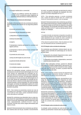 94 NBR 5410:1997
b) Cargas residenciais e comerciais:
- motores de potência nominal não superior a
1,5 kW (2 CV), constituindo parte integrante de
aparelhos eletrodomésticos e eletroprofissionais.
6.5.3.4 Seleção dos condutores de alimentação
A seleção e dimensionamento dos condutores de alimen-
tação de motores deve basear-se nos seguintes parâme-
tros:
a) corrente nominal do motor;
b) corrente de rotor bloqueado do motor;
c) dispositivo de partida empregado;
d) tempo de aceleração;
e) regime;
f) temperatura máxima admissível no condutor em
regime contínuo;
g) temperatura máxima admissível do condutor sob
curto-circuito;
h) corrente de curto-circuito;
i) tempo de eliminação do curto-circuito
j) queda de tensão admissível;
l) maneira de instalar;
m) condições especiais, se existirem.
6.5.3.4.1 Em aplicações normais, conforme 6.5.3.3, os
condutores do circuito terminal de alimentação de um único
motor devem ter capacidade de condução de cor-
rente não inferior à corrente nominal do motor multiplicada
pelo fator de serviço, se existir. Em aplicações especiais,
os condutores do circuito terminal de alimentação de um
único motor devem ter capacidade de condução de cor-
rente não inferior à máxima corrente absorvida em funcio-
namento durante o ciclo de operação. Em caso de partida
prolongada, com tempo de aceleração superior a 5 s, deve
ser levado em conta o aquecimento do condutor durante o
transitório de partida.
NOTA - Para motores de característica nominal com mais de
uma potência e/ou velocidade, o condutor selecionado deve ser
o que resulte em maior seção, quando considerada individual-
mente cada potência e velocidade.
6.5.3.4.2 Os condutores que alimentam dois ou mais mo-
tores devem ter capacidade de condução de corrente não
inferior à soma das capacidades determinadas para cada
motor, separadamente, conforme 6.5.3.4.1, mais as
correntes nominais das outras cargas alimentadas pelo
mesmo circuito.
6.5.3.4.3 O dimensionamento dos condutores que alimen-
tam motores deve ser tal que, durante o funcionamento
do motor, as quedas de tensão nos terminais do motor e
em outros pontos de utilização da instalação não ultra-
passem os limites estipulados em 6.2.7.1.
NOTA - Para aplicações especiais, a corrente considerada
para o cálculo da queda de tensão deve ser a máxima que
ocorre em funcionamento durante o ciclo de operação.
6.5.3.4.4 O dimensionamento dos condutores que alimen-
tam motores deve ser tal que, durante a partida do motor,
a queda de tensão nos terminais do dispositivo de partida
não ultrapasse 10% da tensão nominal do mesmo, obser-
vados os limites de 6.2.7.1 para os demais pontos de uti
lização da instalação.
NOTAS
1 A queda de tensão nos terminais do dispositivo de partida do
motor pode ser superior a 10% da tensão nominal do motor em
casos específicos em que é levado em conta o aumento do
tempo de aceleração devido à menor tensão nos terminais.
2 Para cálculo da queda de tensão, o fator de potência do motor
com rotor bloqueado pode ser considerado igual a 0,3.
6.5.3.5 Proteção contra correntes de sobrecarga
Os condutores que alimentam motores devem ser pro-
tegidos contra correntes de sobrecarga por um dos se-
guintes meios:
a) dispositivo de proteção integrante do motor, sensí-
vel à temperatura dos enrolamentos;
b) dispositivo de proteção independente, sensível à
corrente absorvida pelo motor.
6.5.3.5.1 Para aplicações normais, quando for utilizado
dispositivo de proteção independente, este deve ter cor-
rente nominal igual à corrente nominal do motor multipli-
cada pelo fator de serviço, se existir, ou possuir faixa de
ajuste que abranja este valor.
NOTA - Como a série de correntes nominais dos dispositivos de
proteção apresenta incrementos discretos, admite-se uma
diferença de até 12% entre as duas correntes acima.
6.5.3.5.2 Para aplicações especiais, recomenda-se o em-
prego de dispositivo de proteção integrante de motor,
sensível à temperatura dos enrolamento. Entretanto,
quando for empregado dispositivo de proteção indepen-
dente, sensível à corrente absorvida pelo motor, ele deve
ter características de atuação compatíveis com o regime,
corrente de partida, tempo de aceleração e tempo admis-
sível com rotor bloqueado do motor.
6.5.3.5.3 Os condutores que alimentam motores de potên-
cia nominal não superior a 1,5 kW (2 CV) em aplicações
residenciais e comerciais, conforme 6.5.3.3-b), podem ser
considerados protegidos pelo dispositivo de proteção
contra sobrecarga do circuito terminal se este tiver cor-
rente nominal ou de ajuste igual à capacidade de con-
dução de corrente dos condutores de alimentação do
motor.
6.5.3.6 Proteção contra correntes de curto-circuito
A proteção contra correntes de curto-circuito dos con-
dutores que alimentam motores deve ser garantida pelos
Licença de uso exclusivo para Petrobrás S/A
Cópia impressa pelo Sistema Target CENWeb
 