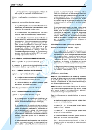 NBR 5410:1997 97
- um vínculo isolante separe as partes metálicas de
seu suporte, se o aparelho for da classe O ou II.
6.5.8.2.2 Porta-lâmpadas e proteção contra choques elétri-
cos
Aplicam-se as prescrições descritas a seguir:
a) os porta-lâmpadas devem ser escolhidos levando-
se em conta tanto a corrente quanto a potência absor-
vida pelas lâmpadas cujo uso é previsto;
b) o contato lateral dos porta-lâmpadas com rosca
deve ser ligado ao condutor neutro, quando houver;
c) em instalações residenciais e assemelhadas só
podem ser usados porta-lâmpadas devidamente pro-
tegidos contra riscos de contatos diretos ou equi-
pamentos de iluminação que confiram ao porta-lâm-
pada, quando não protegido por construção, uma pro-
teção equivalente. Esta mesma prescrição se apli-
ca a qualquer outro tipo de instalação em que as lâm-
padas dos equipamentos de iluminação forem sus-
ceptíveis de serem manipuladas ou substituídas por
pessoas que não sejam advertidas (BA4) nem qualifi-
cadas (BA5), conforme a tabela 12.
6.5.8.3 Aparelhos eletrodomésticos e eletroprofissionais
6.5.8.3.1 Aparelhos de aquecimento elétrico de água
A instalação de aquecedores elétricos de água em ba-
nheiros deve obedecer às prescrições de 9.1.
6.5.8.3.2 Aparelhos eletrônicos para uso doméstico
Aplicam-se as prescrições descritas a seguir:
a) a instalação de alimentação não deve ser utilizada
como antena ou eletrodo de aterramento;
b) o invólucro metálico de aparelhos deve ser ligado
ao condutor de proteção do circuito.
6.5.8.4 Equipamentos de aquecimento industriais
6.5.8.4.1 Equipamentos de aquecimento em geral
Aplicam-se as prescrições descritas a seguir:
a) os equipamentos de aquecimento fixos devem ser
instalados de forma que o fluxo de calor por eles for-
necido se escoe como previsto por construção;
b) os equipamentos de aquecimento que comportem
elementos incandescentes abertos ou expostos não
devem ser instalados nos locais que apresentem ris-
cos de explosão (BE3 - tabela 16). O uso de tais
equipamentos só é admitido se forem tomadas todas
as precauções para evitar que objetos inflamáveis
venham a entrar em contato com os elementos in-
candescentes;
c) os equipamentos de aquecimento que, por sua na-
tureza, processem materiais combustíveis ou infla-
máveis (BE2 - tabela 16), tais como estufas e se-
cadoras, devem ser munidos de um limitador de tem-
peratura que interrompa ou reduza o aquecimento an-
tes que uma temperatura perigosa seja atingida, ou
ser construídos de forma a não constituir uma causa
de perigo para as pessoas ou de danos para objetos
vizinhos em caso de aquecimento excessivo dos ma-
teriais combustíveis ou inflamáveis contidos no equi-
pamento;
d) nas instalações de aquecimento a ar forçado (gera-
dores de ar quente), os elementos aquecedores só
devem poder ser postos sob tensão após estabele-
cido o fluxo de ar previsto e devem ser automatica-
mente desenergizados quando o fluxo de ar for inter-
rompido. Além disso, elas devem incluir dois limita-
dores de temperatura independentes, que impeçam
que a temperatura nos condutos de ar ultrapasse os
limites admissíveis.
6.5.8.4.2 Equipamentos de aquecimento de líquidos
Aplicam-se as prescrições descritas a seguir:
a) os equipamentos de aquecimento ou de reaque-
cimento de líquidos combustíveis ou inflamáveis de-
vem ser munidos de um limitador de temperatura que
interrompa ou reduza o aquecimento antes que uma
temperatura perigosa seja atingida, ou devem ser
construídos de forma a não constituir uma causa de
perigo para as pessoas ou de danos para os ob-
jetos vizinhos em caso de aquecimento excessivo;
b) os equipamentos que possuam eletrodos ou resis-
tores não isolados, imersos em líquido condutor, não
são admitidos nos esquemas TT ou IT.
6.5.9 Quadros de distribuição
6.5.9.1 Os quadros de distribuição devem ser instalados
em local de fácil acesso, com grau de proteção adequado
à classificação das influências externas, possuir iden-
tificação (nomenclatura) do lado externo e identificação
dos componentes conforme 6.5.7.5.
6.5.9.2 Deverá ser previsto em cada quadro de distribui-
ção capacidade de reserva (espaço), que permita amplia-
ções futuras, compatível com a quantidade e tipo de cir-
cuitos efetivamente previstos inicialmente.
Esta previsão de reserva deverá obedecer ao seguinte
critério:
a) quadros com até 6 circuitos, prever espaço reser-
va para no mínimo 2 circuitos;
b) quadros de 7 a 12 circuitos, prever espaço reserva
para no mínimo 3 circuitos;
c) quadros de 13 a 30 circuitos, prever espaço reser-
va para no mínimo 4 circuitos;
d) quadros acima de 30 circuitos, prever espaço re-
serva para no mínimo 15% dos circuitos.
NOTA - Esta capacidade reserva deverá se refletir no
cálculo do circuito de distribuição do respectivo quadro
de distribuição.
Licença de uso exclusivo para Petrobrás S/A
Cópia impressa pelo Sistema Target CENWeb
 