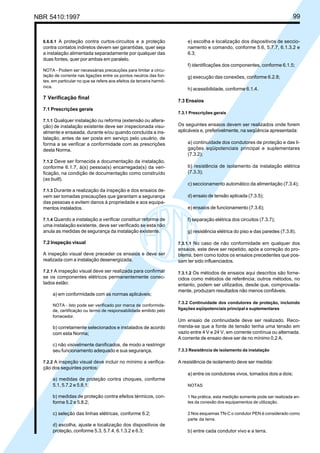 NBR 5410:1997 99
6.6.6.1 A proteção contra curtos-circuitos e a proteção
contra contatos indiretos devem ser garantidas, quer seja
a instalação alimentada separadamente por qualquer das
duas fontes, quer por ambas em paralelo.
NOTA - Podem ser necessárias precauções para limitar a circu-
lação de corrente nas ligações entre os pontos neutros das fon-
tes, em particular no que se refere aos efeitos da terceira harmô-
nica.
7 Verificação final
7.1 Prescrições gerais
7.1.1 Qualquer instalação ou reforma (extensão ou altera-
ção) de instalação existente deve ser inspecionada visu-
almente e ensaiada, durante e/ou quando concluída a ins-
talação, antes de ser posta em serviço pelo usuário, de
forma a se verificar a conformidade com as prescrições
desta Norma.
7.1.2 Deve ser fornecida a documentação da instalação,
conforme 6.1.7, à(s) pessoa(s) encarregada(s) da veri-
ficação, na condição de documentação como construído
(as built).
7.1.3 Durante a realização da inspeção e dos ensaios de-
vem ser tomadas precauções que garantam a segurança
das pessoas e evitem danos à propriedade e aos equipa-
mentos instalados.
7.1.4 Quando a instalação a verificar constituir reforma de
uma instalação existente, deve ser verificado se esta não
anula as medidas de segurança da instalação existente.
7.2 Inspeção visual
A inspeção visual deve preceder os ensaios e deve ser
realizada com a instalação desenergizada.
7.2.1 A inspeção visual deve ser realizada para confirmar
se os componentes elétricos permanentemente conec-
tados estão:
a) em conformidade com as normas aplicáveis;
NOTA - Isto pode ser verificado por marca de conformida-
de, certificação ou termo de responsabilidade emitido pelo
fornecedor.
b) corretamente selecionados e instalados de acordo
com esta Norma;
c) não visivelmente danificados, de modo a restringir
seu funcionamento adequado e sua segurança.
7.2.2 A inspeção visual deve incluir no mínimo a verifica-
ção dos seguintes pontos:
a) medidas de proteção contra choques, conforme
5.1, 5.7.2 e 5.8.1;
b) medidas de proteção contra efeitos térmicos, con-
forme 5.2 e 5.8.2;
c) seleção das linhas elétricas, conforme 6.2;
d) escolha, ajuste e localização dos dispositivos de
proteção, conforme 5.3, 5.7.4, 6.1.3.2 e 6.3;
e) escolha e localização dos dispositivos de seccio-
namento e comando, conforme 5.6, 5.7.7, 6.1.3.2 e
6.3;
f) identificações dos componentes, conforme 6.1.5;
g) execução das conexões, conforme 6.2.8;
h) acessibilidade, conforme 6.1.4.
7.3 Ensaios
7.3.1 Prescrições gerais
Os seguintes ensaios devem ser realizados onde forem
aplicáveis e, preferivelmente, na seqüência apresentada:
a) continuidade dos condutores de proteção e das li-
gações eqüipotenciais principal e suplementares
(7.3.2);
b) resistência de isolamento da instalação elétrica
(7.3.3);
c) seccionamento automático da alimentação (7.3.4);
d) ensaio de tensão aplicada (7.3.5);
e) ensaios de funcionamento (7.3.6);
f) separação elétrica dos circuitos (7.3.7);
g) resistência elétrica do piso e das paredes (7.3.8).
7.3.1.1 No caso de não conformidade em qualquer dos
ensaios, este deve ser repetido, após a correção do pro-
blema, bem como todos os ensaios precedentes que pos-
sam ter sido influenciados.
7.3.1.2 Os métodos de ensaios aqui descritos são forne-
cidos como métodos de referência; outros métodos, no
entanto, podem ser utilizados, desde que, comprovada-
mente, produzam resultados não menos confiáveis.
7.3.2 Continuidade dos condutores de proteção, incluindo
ligações eqüipotenciais principal e suplementares
Um ensaio de continuidade deve ser realizado. Reco-
menda-se que a fonte de tensão tenha uma tensão em
vazio entre 4 V e 24 V, em corrente contínua ou alternada.
A corrente de ensaio deve ser de no mínimo 0,2 A.
7.3.3 Resistência de isolamento da instalação
A resistência de isolamento deve ser medida:
a) entre os condutores vivos, tomados dois a dois;
NOTAS
1 Na prática, esta medição somente pode ser realizada an-
tes da conexão dos equipamentos de utilização.
2 Nos esquemas TN-C o condutor PEN é considerado como
parte da terra.
b) entre cada condutor vivo e a terra.
Licença de uso exclusivo para Petrobrás S/A
Cópia impressa pelo Sistema Target CENWeb
 