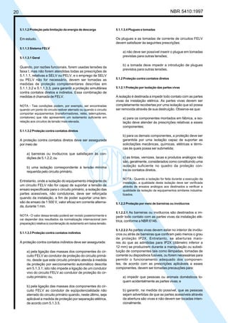 20 NBR 5410:1997
5.1.1.2 Proteção pela limitação da energia de descarga
Em estudo.
5.1.1.3 Sistema FELV
5.1.1.3.1 Geral
Quando, por razões funcionais, forem usadas tensões da
faixa I, mas não forem atendidas todas as prescrições de
5.1.1.1, relativas a SELV ou PELV, e o emprego de SELV
ou PELV não for necessário, devem ser tomadas as
medidas de proteção complementares descritas em
5.1.1.3.2 e 5.1.1.3.3, para garantir a proteção simultânea
contra contatos diretos e indiretos. Essa combinação de
medidas é chamada de FELV.
NOTA - Tais condições podem, por exemplo, ser encontradas
quando um ponto do circuito estiver aterrado ou quando o circuito
comportar equipamentos (transformadores, relés, telerruptores,
contatores) que não apresentem um isolamento suficiente em
relação aos circuitos de tensão mais elevada.
5.1.1.3.2 Proteção contra contatos diretos
A proteção contra contatos diretos deve ser assegurada
por meio de:
a) barreiras ou invólucros que satisfaçam às con-
dições de 5.1.2.2; ou
b) uma isolação correspondente à tensão mínima
requerida pelo circuito primário.
Entretanto, onde a isolação do equipamento integrante de
um circuito FELV não for capaz de suportar a tensão de
ensaio especificada para o circuito primário, a isolação das
partes acessíveis, não condutoras, deve ser reforçada
quando da instalação, a fim de poder suportar uma ten-
são de ensaio de 1 500 V, valor eficaz em corrente alterna-
da, durante 1 min.
NOTA - O valor dessa tensão poderá ser revisto posteriormente e
vai depender dos resultados da normalização internacional (em
preparação) relativa à coordenação do isolamento em baixa tensão.
5.1.1.3.3 Proteção contra contatos indiretos
A proteção contra contatos indiretos deve ser assegurada:
a) pela ligação das massas dos componentes do cir-
cuito FELV ao condutor de proteção do circuito primá-
rio, desde que este circuito primário atenda à medida
de proteção por seccionamento automático descrita
em 5.1.3.1; isto não impede a ligação de um condutor
vivo do circuito FELV ao condutor de proteção do cir-
cuito primário; ou,
b) pela ligação das massas dos componentes do cir-
cuito FELV ao condutor de eqüipotencialidade não
aterrado do circuito primário quando, neste último, seja
aplicável a medida de proteção por separação elétrica,
de acordo com 5.1.3.5.
5.1.1.3.4 Plugues e tomadas
Os plugues e as tomadas de corrente de circuitos FELV
devem satisfazer às seguintes prescrições:
a) não deve ser possível inserir o plugue em tomadas
previstas para outras tensões;
b) a tomada deve impedir a introdução de plugues
previstos para outras tensões.
5.1.2 Proteção contra contatos diretos
5.1.2.1 Proteção por isolação das partes vivas
A isolação é destinada a impedir todo contato com as partes
vivas da instalação elétrica. As partes vivas devem ser
completamente recobertas por uma isolação que só possa
ser removida através de sua destruição. Observe-se que:
a) para os componentes montados em fábrica, a iso-
lação deve atender às prescrições relativas a esses
componentes;
b) para os demais componentes, a proteção deve ser
garantida por uma isolação capaz de suportar as
solicitações mecânicas, químicas, elétricas e térmi-
cas às quais possa ser submetida;
c) as tintas, vernizes, lacas e produtos análogos não
são, geralmente, considerados como constituindo uma
isolação suficiente no quadro da proteção con-
tra os contatos diretos.
NOTA - Quando a isolação for feita durante a execução da
instalação, a qualidade desta isolação deve ser verificada
através de ensaios análogos aos destinados a verificar a
qualidade da isolação de equipamentos similares industria-
lizados.
5.1.2.2 Proteção por meio de barreiras ou invólucros
5.1.2.2.1 As barreiras ou invólucros são destinados a im-
pedir todo contato com as partes vivas da instalação elé-
trica, conforme a NBR 6146.
5.1.2.2.2 As partes vivas devem estar no interior de invólu-
cros ou atrás de barreiras que confiram pelo menos o grau
de proteção IP2X. Entretanto, se aberturas maio-
res do que as admitidas para IP2X (diâmetro inferior a
12 mm) se produzirem durante a manipulação ou substi-
tuição de componentes tais como lâmpadas, tomadas de
corrente ou dispositivos fusíveis, ou forem necessárias para
permitir o funcionamento adequado dos componen-
tes, de acordo com as prescrições aplicáveis a esses
componentes, devem ser tomadas precauções para:
a) impedir que pessoas ou animais domésticos to-
quem acidentalmente as partes vivas; e
b) garantir, na medida do possível, que as pessoas
sejam advertidas de que as partes acessíveis através
da abertura são vivas e não devem ser tocadas inten-
cionalmente.
Licença de uso exclusivo para Petrobrás S/A
Cópia impressa pelo Sistema Target CENWeb
 