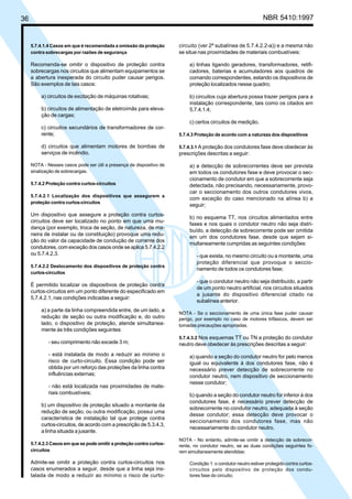 36 NBR 5410:1997
5.7.4.1.4 Casos em que é recomendada a omissão da proteção
contra sobrecargas por razões de segurança
Recomenda-se omitir o dispositivo de proteção contra
sobrecargas nos circuitos que alimentam equipamentos se
a abertura inesperada do circuito puder causar perigos.
São exemplos de tais casos:
a) circuitos de excitação de máquinas rotativas;
b) circuitos de alimentação de eletroímãs para eleva-
ção de cargas;
c) circuitos secundários de transformadores de cor-
rente;
d) circuitos que alimentam motores de bombas de
serviços de incêndio.
NOTA - Nesses casos pode ser útil a presença de dispositivo de
sinalização de sobrecargas.
5.7.4.2 Proteção contra curtos-circuitos
5.7.4.2.1 Localização dos dispositivos que assegurem a
proteção contra curtos-circuitos
Um dispositivo que assegure a proteção contra curtos-
circuitos deve ser localizado no ponto em que uma mu-
dança (por exemplo, troca de seção, de natureza, de ma-
neira de instalar ou de constituição) provoque uma redu-
ção do valor da capacidade de condução de corrente dos
condutores, com exceção dos casos onde se aplica 5.7.4.2.2
ou 5.7.4.2.3.
5.7.4.2.2 Deslocamento dos dispositivos de proteção contra
curtos-circuitos
É permitido localizar os dispositivos de proteção contra
curtos-circuitos em um ponto diferente do especificado em
5.7.4.2.1, nas condições indicadas a seguir:
a) a parte da linha compreendida entre, de um lado, a
redução de seção ou outra modificação e, do outro
lado, o dispositivo de proteção, atende simultanea-
mente às três condições seguintes:
- seu comprimento não excede 3 m;
- está instalada de modo a reduzir ao mínimo o
risco de curto-circuito. Essa condição pode ser
obtida por um reforço das proteções da linha contra
influências externas;
- não está localizada nas proximidades de mate-
riais combustíveis;
b) um dispositivo de proteção situado a montante da
redução de seção, ou outra modificação, possui uma
característica de instalação tal que protege contra
curtos-circuitos, de acordo com a prescrição de 5.3.4.3,
a linha situada a jusante.
5.7.4.2.3 Casos em que se pode omitir a proteção contra curtos-
circuitos
Admite-se omitir a proteção contra curtos-circuitos nos
casos enumerados a seguir, desde que a linha seja ins-
talada de modo a reduzir ao mínimo o risco de curto-
circuito (ver 2ª subalínea de 5.7.4.2.2-a)) e a mesma não
se situe nas proximidades de materiais combustíveis:
a) linhas ligando geradores, transformadores, retifi-
cadores, baterias e acumuladores aos quadros de
comando correspondentes, estando os dispositivos de
proteção localizados nesse quadro;
b) circuitos cuja abertura possa trazer perigos para a
instalação correspondente, tais como os citados em
5.7.4.1.4;
c) certos circuitos de medição.
5.7.4.3 Proteção de acordo com a natureza dos dispositivos
5.7.4.3.1 A proteção dos condutores fase deve obedecer às
prescrições descritas a seguir:
a) a detecção de sobrecorrentes deve ser prevista
em todos os condutores fase e deve provocar o sec-
cionamento de condutor em que a sobrecorrente seja
detectada, não precisando, necessariamente, provo-
car o seccionamento dos outros condutores vivos,
com exceção do caso mencionado na alínea b) a
seguir;
b) no esquema TT, nos circuitos alimentados entre
fases e nos quais o condutor neutro não seja distri-
buído, a detecção de sobrecorrente pode ser omitida
em um dos condutores fase, desde que sejam si-
multaneamente cumpridas as seguintes condições:
- que exista, no mesmo circuito ou a montante, uma
proteção diferencial que provoque o seccio-
namento de todos os condutores fase;
- que o condutor neutro não seja distribuído, a partir
de um ponto neutro artificial, nos circuitos situados
a jusante do dispositivo diferencial citado na
subalínea anterior.
NOTA - Se o seccionamento de uma única fase puder causar
perigo, por exemplo no caso de motores trifásicos, devem ser
tomadas precauções apropriadas.
5.7.4.3.2 Nos esquemas TT ou TN a proteção do condutor
neutro deve obedecer às prescrições descritas a seguir:
a) quando a seção do condutor neutro for pelo menos
igual ou equivalente à dos condutores fase, não é
necessário prever detecção de sobrecorrente no
condutor neutro, nem dispositivo de seccionamento
nesse condutor;
b) quando a seção do condutor neutro for inferior à dos
condutores fase, é necessário prever detecção de
sobrecorrente no condutor neutro, adequada à seção
desse condutor; essa detecção deve provocar o
seccionamento dos condutores fase, mas não
necessariamente do condutor neutro.
NOTA - No entanto, admite-se omitir a detecção de sobrecor-
rente, no condutor neutro, se as duas condições seguintes fo-
rem simultaneamente atendidas:
Condição 1: o condutor neutro estiver protegido contra curtos-
circuitos pelo dispositivo de proteção dos condu-
tores fase do circuito;
Licença de uso exclusivo para Petrobrás S/A
Cópia impressa pelo Sistema Target CENWeb
 
