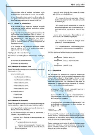 6 NBR 5410:1997
de máquinas, salas de bombas, barriletes e locais
análogos deve ser prevista no mínimo uma tomada;
d) aos circuitos terminais que sirvam às tomadas de
uso geral nos locais indicados na alínea c) deve ser
atribuída uma potência de no mínimo 1 000 VA.
4.2.1.2.4 Tomadas de uso específico
a) às tomadas de uso específico deve ser atribuída
uma potência igual à potência nominal do equipa-
mento a ser alimentado;
b) quando não for conhecida a potência nominal do
equipamento a ser alimentado, deve-se atribuir à to-
mada de corrente uma potência igual à potência nominal
do equipamento mais potente com possi-
bilidade de ser ligado, ou a potência determinada a
partir da corrente nominal da tomada e da tensão do
respectivo circuito;
c) as tomadas de uso específico devem ser instala-
das, no máximo, a 1,5 m do local previsto para o
equipamento a ser alimentado.
4.2.2 Tipos de sistemas de distribuição
Os sistemas de distribuição são determinados em função
do:
a) esquema de condutores vivos;
b) esquema de aterramento.
4.2.2.1 Esquemas de condutores vivos
Nesta Norma são considerados os seguintes esquemas
de condutores vivos:
a) corrente alternada:
- monofásico a 2 condutores;
- monofásico a 3 condutores;
- bifásico a 3 condutores;
- trifásico a 3 condutores;
- trifásico a 4 condutores;
b) corrente contínua:
- 2 condutores;
- 3 condutores;
4.2.2.2 Esquemas de aterramento
Nesta Norma são considerados os esquemas de aterra-
mento descritos a seguir, com as seguintes observações:
a) as figuras 1 a 5 mostram exemplos de sistemas tri-
fásicos comumente utilizados;
b) para classificação dos esquemas de aterramento é
utilizada a seguinte simbologia:
- primeira letra - Situação da alimentação em re-
lação à terra:
- T = um ponto diretamente aterrado;
- I = isolação de todas as partes vivas em rela-
ção à terra ou aterramento de um ponto através
de uma impedância;
- segunda letra - Situação das massas da instala-
ção elétrica em relação à terra:
- T = massas diretamente aterradas, indepen-
dentementedoaterramentoeventualdeumponto
de alimentação;
- N = massas ligadas diretamente ao ponto de
alimentação aterrado (em corrente alternada, o
ponto aterrado é normalmente o ponto neu-
tro);
- outras letras (eventuais) - Disposição do con-
dutor neutro e do condutor de proteção:
- S = funções de neutro e de proteção asse-
guradas por condutores distintos;
- C = funções de neutro e de proteção combi-
nadas em um único condutor (condutor PEN).
NOTAS - Nas figuras 1 a 5 são utilizados os seguintes símbolos:
4.2.2.2.1 Esquema TN
Os esquemas TN possuem um ponto da alimentação
diretamente aterrado, sendo as massas ligadas a este ponto
através de condutores de proteção. Nesse esque-
ma, toda corrente de falta direta fase-massa é uma cor-
rente de curto-circuito. São considerados três tipos de
esquemas TN, de acordo com a disposição do condutor
neutro e do condutor de proteção, a saber:
a) esquema TN-S, no qual o condutor neutro e o
condutor de proteção são distintos;
b) esquema TN-C-S, no qual as funções de neutro e
de proteção são combinadas em um único condutor
em uma parte da instalação;
c) esquema TN-C, no qual as funções de neutro e de
proteção são combinadas em um único condutor ao
longo de toda a instalação.
4.2.2.2.2 Esquema TT
O esquema TT possui um ponto da alimentação direta-
mente aterrado, estando as massas da instalação ligadas
a eletrodos de aterramento eletricamente distintos do ele-
trodo de aterramento da alimentação.
Nesse esquema, as correntes de falta direta fase-massa
devem ser inferiores a uma corrente de curto-circuito,
sendo porém suficientes para provocar o surgimento de
tensões de contato perigosas.
Licença de uso exclusivo para Petrobrás S/A
Cópia impressa pelo Sistema Target CENWeb
 