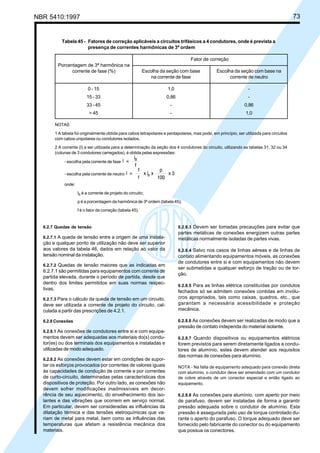 NBR 5410:1997 73
6.2.7 Quedas de tensão
6.2.7.1 A queda de tensão entre a origem de uma instala-
ção e qualquer ponto de utilização não deve ser superior
aos valores da tabela 46, dados em relação ao valor da
tensão nominal da instalação.
6.2.7.2 Quedas de tensão maiores que as indicadas em
6.2.7.1 são permitidas para equipamentos com corrente de
partida elevada, durante o período de partida, desde que
dentro dos limites permitidos em suas normas respec-
tivas.
6.2.7.3 Para o cálculo da queda de tensão em um circuito,
deve ser utilizada a corrente de projeto do circuito, cal-
culada a partir das prescrições de 4.2.1.
6.2.8 Conexões
6.2.8.1 As conexões de condutores entre si e com equipa-
mentos devem ser adequadas aos materiais do(s) condu-
tor(es) ou dos terminais dos equipamentos e instaladas e
utilizadas de modo adequado.
6.2.8.2 As conexões devem estar em condições de supor-
tar os esforços provocados por correntes de valores iguais
às capacidades de condução de corrente e por correntes
de curto-circuito, determinadas pelas características dos
dispositivos de proteção. Por outro lado, as conexões não
devem sofrer modificações inadmissíveis em decor-
rência de seu aquecimento, do envelhecimento dos iso-
lantes e das vibrações que ocorrem em serviço normal.
Em particular, devem ser consideradas as influências da
dilatação térmica e das tensões eletroquímicas que va-
riam de metal para metal, bem como as influências das
temperaturas que afetam a resistência mecânica dos
materiais.
6.2.8.3 Devem ser tomadas precauções para evitar que
partes metálicas de conexões energizem outras partes
metálicas normalmente isoladas de partes vivas.
6.2.8.4 Salvo nos casos de linhas aéreas e de linhas de
contato alimentando equipamentos móveis, as conexões
de condutores entre si e com equipamentos não devem
ser submetidas a qualquer esforço de tração ou de tor-
ção.
6.2.8.5 Para as linhas elétrica constituídas por condutos
fechados só se admitem conexões contidas em invólu-
cros apropriados, tais como caixas, quadros, etc., que
garantam a necessária acessibilidade e proteção
mecânica.
6.2.8.6 As conexões devem ser realizadas de modo que a
pressão de contato independa do material isolante.
6.2.8.7 Quando dispositivos ou equipamentos elétricos
forem previstos para serem diretamente ligados a condu-
tores de alumínio, estes devem atender aos requisitos
das normas de conexões para alumínio.
NOTA - Na falta de equipamento adequado para conexão direta
com alumínio, o condutor deve ser emendado com um condutor
de cobre através de um conector especial e então ligado ao
equipamento.
6.2.8.8 As conexões para alumínio, com aperto por meio
de parafuso, devem ser instaladas de forma a garantir
pressão adequada sobre o condutor de alumínio. Esta
pressão é assegurada pelo uso de torque controlado du-
rante o aperto do parafuso. O torque adequado deve ser
fornecido pelo fabricante do conector ou do equipamento
que possua os conectores.
Tabela 45 - Fatores de correção aplicáveis a circuitos trifásicos a 4 condutores, onde é prevista a
presença de correntes harmônicas de 3ª ordem
Fator de correção
Escolha da seção com base Escolha da seção com base na
na corrente de fase corrente de neutro
0 - 15 1,0 -
15 - 33 0,86 -
33 - 45 - 0,86
> 45 - 1,0
NOTAS
1 A tabela foi originalmente obtida para cabos tetrapolares e pentapolares, mas pode, em princípio, ser utilizada para circuitos
com cabos unipolares ou condutores isolados.
2 A corrente (I) a ser utilizada para a determinação da seção dos 4 condutores do circuito, utilizando as tabelas 31, 32 ou 34
(colunas de 3 condutores carregados), é obtida pelas expressões:
- escolha pela corrente de fase
- escolha pela corrente de neutro
onde:
IB é a corrente de projeto do circuito;
p é a porcentagem da harmônica de 3ª ordem (tabela 45);
f é o fator de correção (tabela 45).
Porcentagem de 3ª harmônica na
corrente de fase (%)
Licença de uso exclusivo para Petrobrás S/A
Cópia impressa pelo Sistema Target CENWeb
 