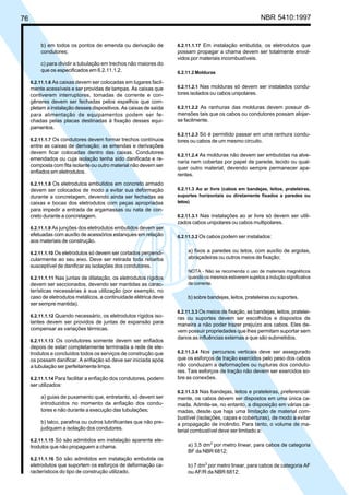 76 NBR 5410:1997
b) em todos os pontos de emenda ou derivação de
condutores;
c) para dividir a tubulação em trechos não maiores do
que os especificados em 6.2.11.1.2.
6.2.11.1.6 As caixas devem ser colocadas em lugares facil-
mente acessíveis e ser providas de tampas. As caixas que
contiverem interruptores, tomadas de corrente e con-
gêneres devem ser fechadas pelos espelhos que com-
pletam a instalação desses dispositivos. As caixas de saída
para alimentação de equipamentos podem ser fe-
chadas pelas placas destinadas à fixação desses equi-
pamentos.
6.2.11.1.7 Os condutores devem formar trechos contínuos
entre as caixas de derivação; as emendas e derivações
devem ficar colocadas dentro das caixas. Condutores
emendados ou cuja isolação tenha sido danificada e re-
composta com fita isolante ou outro material não devem ser
enfiados em eletrodutos.
6.2.11.1.8 Os eletrodutos embutidos em concreto armado
devem ser colocados de modo a evitar sua deformação
durante a concretagem, devendo ainda ser fechadas as
caixas e bocas dos eletrodutos com peças apropriadas
para impedir a entrada de argamassas ou nata de con-
creto durante a concretagem.
6.2.11.1.9 As junções dos eletrodutos embutidos devem ser
efetuadas com auxílio de acessórios estanques em relação
aos materiais de construção.
6.2.11.1.10 Os eletrodutos só devem ser cortados perpendi-
cularmente ao seu eixo. Deve ser retirada toda rebarba
susceptível de danificar as isolações dos condutores.
6.2.11.1.11 Nas juntas de dilatação, os eletrodutos rígidos
devem ser seccionados, devendo ser mantidas as carac-
terísticas necessárias à sua utilização (por exemplo, no
caso de eletrodutos metálicos, a continuidade elétrica deve
ser sempre mantida).
6.2.11.1.12 Quando necessário, os eletrodutos rígidos iso-
lantes devem ser providos de juntas de expansão para
compensar as variações térmicas.
6.2.11.1.13 Os condutores somente devem ser enfiados
depois de estar completamente terminada a rede de ele-
trodutos e concluídos todos os serviços de construção que
os possam danificar. A enfiação só deve ser iniciada após
a tubulação ser perfeitamente limpa.
6.2.11.1.14 Para facilitar a enfiação dos condutores, podem
ser utilizados:
a) guias de puxamento que, entretanto, só devem ser
introduzidos no momento da enfiação dos condu-
tores e não durante a execução das tubulações;
b) talco, parafina ou outros lubrificantes que não pre-
judiquem a isolação dos condutores.
6.2.11.1.15 Só são admitidos em instalação aparente ele-
trodutos que não propaguem a chama.
6.2.11.1.16 Só são admitidos em instalação embutida os
eletrodutos que suportem os esforços de deformação ca-
racterísticos do tipo de construção utilizado.
6.2.11.1.17 Em instalação embutida, os eletrodutos que
possam propagar a chama devem ser totalmente envol-
vidos por materiais incombustíveis.
6.2.11.2 Molduras
6.2.11.2.1 Nas molduras só devem ser instalados condu-
tores isolados ou cabos unipolares.
6.2.11.2.2 As ranhuras das molduras devem possuir di-
mensões tais que os cabos ou condutores possam alojar-
se facilmente.
6.2.11.2.3 Só é permitido passar em uma ranhura condu-
tores ou cabos de um mesmo circuito.
6.2.11.2.4 As molduras não devem ser embutidas na alve-
naria nem cobertas por papel de parede, tecido ou qual-
quer outro material, devendo sempre permanecer apa-
rentes.
6.2.11.3 Ao ar livre (cabos em bandejas, leitos, prateleiras,
suportes horizontais ou diretamente fixados a paredes ou
tetos)
6.2.11.3.1 Nas instalações ao ar livre só devem ser utili-
zados cabos unipolares ou cabos multipolares.
6.2.11.3.2 Os cabos podem ser instalados:
a) fixos a paredes ou tetos, com auxílio de argolas,
abraçadeiras ou outros meios de fixação;
NOTA - Não se recomenda o uso de materiais magnéticos
quando os mesmos estiverem sujeitos a indução significativa
de corrente.
b) sobre bandejas, leitos, prateleiras ou suportes.
6.2.11.3.3 Os meios de fixação, as bandejas, leitos, pratelei-
ras ou suportes devem ser escolhidos e dispostos de
maneira a não poder trazer prejuízo aos cabos. Eles de-
vem possuir propriedades que lhes permitam suportar sem
danos as influências externas a que são submetidos.
6.2.11.3.4 Nos percursos verticais deve ser assegurado
que os esforços de tração exercidos pelo peso dos cabos
não conduzam a deformações ou rupturas dos conduto-
res. Tais esforços de tração não devem ser exercidos so-
bre as conexões.
6.2.11.3.5 Nas bandejas, leitos e prateleiras, preferencial-
mente, os cabos devem ser dispostos em uma única ca-
mada. Admite-se, no entanto, a disposição em várias ca-
madas, desde que haja uma limitação de material com-
bustível (isolações, capas e coberturas), de modo a evitar
a propagação de incêndio. Para tanto, o volume de ma-
terial combustível deve ser limitado a:
a) 3,5 dm3
por metro linear, para cabos de categoria
BF da NBR 6812;
b) 7 dm3
por metro linear, para cabos de categoria AF
ou AF/R da NBR 6812;
Licença de uso exclusivo para Petrobrás S/A
Cópia impressa pelo Sistema Target CENWeb
 