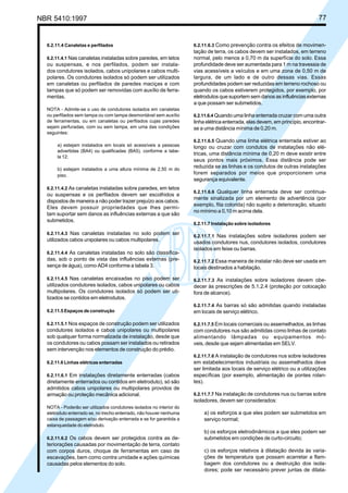 NBR 5410:1997 77
6.2.11.4 Canaletas e perfilados
6.2.11.4.1 Nas canaletas instaladas sobre paredes, em tetos
ou suspensas, e nos perfilados, podem ser instala-
dos condutores isolados, cabos unipolares e cabos multi-
polares. Os condutores isolados só podem ser utilizados
em canaletas ou perfilados de paredes maciças e com
tampas que só podem ser removidas com auxílio de ferra-
mentas.
NOTA - Admite-se o uso de condutores isolados em canaletas
ou perfilados sem tampa ou com tampa desmontável sem auxílio
de ferramentas, ou em canaletas ou perfilados cujas paredes
sejam perfuradas, com ou sem tampa, em uma das condições
seguintes:
a) estejam instalados em locais só acessíveis a pessoas
advertidas (BA4) ou qualificadas (BA5), conforme a tabe-
la 12;
b) estejam instalados a uma altura mínima de 2,50 m do
piso.
6.2.11.4.2 As canaletas instaladas sobre paredes, em tetos
ou suspensas e os perfilados devem ser escolhidos e
dispostos de maneira a não poder trazer prejuízo aos cabos.
Eles devem possuir propriedades que lhes permi-
tam suportar sem danos as influências externas a que são
submetidos.
6.2.11.4.3 Nas canaletas instaladas no solo podem ser
utilizados cabos unipolares ou cabos multipolares.
6.2.11.4.4 As canaletas instaladas no solo são classifica-
das, sob o ponto de vista das influências externas (pre-
sença de água), como AD4 conforme a tabela 3.
6.2.11.4.5 Nas canaletas encaixadas no piso podem ser
utilizados condutores isolados, cabos unipolares ou cabos
multipolares. Os condutores isolados só podem ser uti-
lizados se contidos em eletrodutos.
6.2.11.5 Espaços de construção
6.2.11.5.1 Nos espaços de construção podem ser utilizados
condutores isolados e cabos unipolares ou multipolares
sob qualquer forma normalizada de instalação, desde que
os condutores ou cabos possam ser instalados ou retirados
sem intervenção nos elementos de construção do prédio.
6.2.11.6 Linhas elétricas enterradas
6.2.11.6.1 Em instalações diretamente enterradas (cabos
diretamente enterrados ou contidos em eletroduto), só são
admitidos cabos unipolares ou multipolares providos de
armação ou proteção mecânica adicional.
NOTA - Poderão ser utilizados condutores isolados no interior do
eletroduto enterrado se, no trecho enterrado, não houver nenhuma
caixa de passagem e/ou derivação enterrada e se for garantida a
estanqueidade do eletroduto.
6.2.11.6.2 Os cabos devem ser protegidos contra as de-
teriorações causadas por movimentação de terra, contato
com corpos duros, choque de ferramentas em caso de
escavações, bem como contra umidade e ações químicas
causadas pelos elementos do solo.
6.2.11.6.3 Como prevenção contra os efeitos de movimen-
tação de terra, os cabos devem ser instalados, em terreno
normal, pelo menos a 0,70 m da superfície do solo. Essa
profundidade deve ser aumentada para 1 m na travessia de
vias acessíveis a veículos e em uma zona de 0,50 m de
largura, de um lado e de outro dessas vias. Essas
profundidades podem ser reduzidas em terreno rochoso ou
quando os cabos estiverem protegidos, por exemplo, por
eletrodutos que suportem sem danos as influências externas
a que possam ser submetidos.
6.2.11.6.4 Quando uma linha enterrada cruzar com uma outra
linha elétrica enterrada, elas devem, em princípio, encontrar-
se a uma distância mínima de 0,20 m.
6.2.11.6.5 Quando uma linha elétrica enterrada estiver ao
longo ou cruzar com condutos de instalações não elé-
tricas, uma distância mínima de 0,20 m deve existir entre
seus pontos mais próximos. Essa distância pode ser
reduzida se as linhas e os condutos de outras instalações
forem separados por meios que proporcionem uma
segurança equivalente.
6.2.11.6.6 Qualquer linha enterrada deve ser continua-
mente sinalizada por um elemento de advertência (por
exemplo, fita colorida) não sujeito a deterioração, situado
no mínimo a 0,10 m acima dela.
6.2.11.7 Instalação sobre isoladores
6.2.11.7.1 Nas instalações sobre isoladores podem ser
usados condutores nus, condutores isolados, condutores
isolados em feixe ou barras.
6.2.11.7.2 Essa maneira de instalar não deve ser usada em
locais destinados a habitação.
6.2.11.7.3 As instalações sobre isoladores devem obe-
decer às prescrições de 5.1.2.4 (proteção por colocação
fora de alcance).
6.2.11.7.4 As barras só são admitidas quando instaladas
em locais de serviço elétrico.
6.2.11.7.5 Em locais comerciais ou assemelhados, as linhas
com condutores nus são admitidas como linhas de contato
alimentando lâmpadas ou equipamentos mó-
veis, desde que sejam alimentadas em SELV.
6.2.11.7.6 A instalação de condutores nus sobre isoladores
em estabelecimentos industriais ou assemelhados deve
ser limitada aos locais de serviço elétrico ou a utilizações
específicas (por exemplo, alimentação de pontes rolan-
tes).
6.2.11.7.7 Na instalação de condutores nus ou barras sobre
isoladores, devem ser considerados:
a) os esforços a que eles podem ser submetidos em
serviço normal;
b) os esforços eletrodinâmicos a que eles podem ser
submetidos em condições de curto-circuito;
c) os esforços relativos à dilatação devida às varia-
ções de temperatura que possam acarretar a flam-
bagem dos condutores ou a destruição dos isola-
dores; pode ser necessário prever juntas de dilata-
Licença de uso exclusivo para Petrobrás S/A
Cópia impressa pelo Sistema Target CENWeb
 