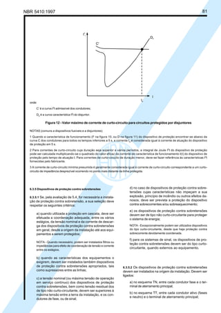 NBR 5410:1997 81
6.3.5 Dispositivos de proteção contra sobretensões
6.3.5.1 Se, pela avaliação de 5.4, for necessária a instala-
ção de proteção contra sobretensão, a sua seleção deve
respeitar os seguintes critérios:
a) quando utilizada a proteção em cascata, deve ser
efetuada a coordenação adequada, entre os vários
estágios, da tensão nominal e da corrente de descar-
ga dos dispositivos de proteção contra sobretensões
em geral, desde a origem da instalação até aos equi-
pamentos a serem protegidos;
NOTA - Quando necessário, podem ser instalados filtros ou
impedâncias para efeito de coordenação de tensão e corrente
entre os estágios.
b) quando as características dos equipamentos o
exigirem, devem ser instalados também dispositivos
de proteção contra sobretensões apropriados, tais
como supressores entre as linhas;
c) a tensão nominal (ou máxima tensão de operação
em serviço contínuo) dos dispositivos de proteção
contra sobretensões, bem como tensão residual dos
de tipo não curto-circuitante, devem ser superiores à
máxima tensão entre a terra da instalação, e os con-
dutores de fase, ou de sinal;
d) no caso de dispositivos de proteção contra sobre-
tensões cujas características não impeçam a sua
explosão, princípio de incêndio ou outros efeitos da-
nosos, deve ser prevista a proteção do dispositivo
contra sobrecorrentes e/ou sobreaquecimento;
e) os dispositivos de proteção contra sobretensões
devem ser de tipo não curto-circuitante para proteger
o sistema de energia;
NOTA - Excepcionalmente podem ser utilizados dispositivos
do tipo curto-circuitante, desde que haja proteção contra
sobrecorrente devidamente coordenada.
f) para os sistemas de sinal, os dispositivos de pro-
teção contra sobretensões devem ser do tipo curto-
circuitante, quando externos ao equipamento.
6.3.5.2 Os dispositivos de proteção contra sobretensões
devem ser instalados na origem da instalação. Devem ser
ligados:
a) no esquema TN, entre cada condutor fase e o ter-
minal de aterramento principal;
b) no esquema TT, entre cada condutor ativo (fases
e neutro) e o terminal de aterramento principal;
onde:
C’ é a curva I2
t admissível dos condutores;
D2 é a curva característica I2
t do disjuntor.
Figura 12 - Valor máximo de corrente de curto-circuito para circuitos protegidos por disjuntores
NOTAS (comuns a dispositivos fusíveis e a disjuntores)
1 Quando a característica de funcionamento (F na figura 10, ou D na figura 11) do dispositivo de proteção encontrar-se abaixo da
curva C dos condutores para todos os tempos inferiores a 5 s, a corrente Ia é considerada igual à corrente de atuação do dispositivo
de proteção em 5 s.
2 Para correntes de curto-circuito cuja duração seja superior a vários períodos, a integral de Joule I2
t do dispositivo de proteção
pode ser calculada multiplicando-se o quadrado do valor eficaz da corrente de característica de funcionamento I(t) do dispositivo de
proteção pelo tempo de atuação t. Para correntes de curto-circuito de duração menor, deve-se fazer referência às características I2
t
fornecidas pelo fabricante.
3 A corrente de curto-circuito mínima presumida é geralmente considerada igual à corrente de curto-circuito correspondente a um curto-
circuito de impedância desprezível ocorrendo no ponto mais distante da linha protegida.
Licença de uso exclusivo para Petrobrás S/A
Cópia impressa pelo Sistema Target CENWeb
 