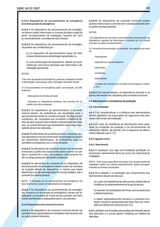 NBR 5410:1997 85
6.3.8.4 Dispositivos de seccionamento de emergência
(incluindo parada de emergência)
6.3.8.4.1 Os dispositivos de seccionamento de emergên-
cia devem poder interromper a corrente de plena carga da
parte correspondente da instalação, levando em con-
ta, eventualmente, correntes de rotor travado.
6.3.8.4.2 Os dispositivos de seccionamento de emergên-
cia podem ser constituídos por:
a) um dispositivo de seccionamento capaz de inter-
romper diretamente a alimentação apropriada; ou
b) uma combinação de dispositivos, desde que acio-
nados por uma única operação que interrompa a ali-
mentação apropriada.
NOTAS
1 No caso de parada de emergência, pode ser necessário manter
a alimentação, por exemplo, para a frenagem de partes móveis.
2 O seccionamento de emergência pode, por exemplo, ser efe-
tuado por:
- interruptores no circuito principal;
- botoeiras ou dispositivos similares nos circuitos de co-
mando (circuitos auxiliares).
6.3.8.4.3 Os dispositivos de seccionamento a comando
manual devem, de preferência, ser escolhidos para o
seccionamento direto do circuito principal. Os disjuntores,
contatores, etc. acionados por comando a distância de-
vem se abrir quando interrompida a alimentação das bobi-
nas, ou outras técnicas que apresentem segurança equi-
valente devem ser utilizadas.
6.3.8.4.4 Os elementos de comando (punhos, botoeiras, etc.)
dos dispositivos de seccionamento de emergência devem
ser claramente identificados, de preferência pela cor
vermelha contrastando com o fundo amarelo.
6.3.8.4.5 Os elementos de comando devem ser facilmente
acessíveis a partir dos locais onde possa ocorrer um pe-
rigo e, quando for o caso, de qualquer outro local de on-
de um perigo possa ser eliminado à distância.
6.3.8.4.6 Os elementos de comando de um dispositivo de
seccionamento de emergência devem poder ser travados
na posição aberta do dispositivo, a menos que esses
elementos e os de reenergização do circuito estejam sob o
controle da mesma pessoa.
NOTA - A liberação de um seccionamento de emergência não
deve realimentar a parte correspondente da instalação.
6.3.8.4.7 Os dispositivos de seccionamento de emergên-
cia, inclusive os de parada de emergência, devem ser lo-
calizados e marcados de modo tal que possam ser facil-
mente identificados e adequados para o uso previsto.
6.3.8.5 Dispositivos de comando funcional
6.3.8.5.1 Os dispositivos de comando funcional devem ter
características apropriadas às condições mais severas sob
as quais possam funcionar.
6.3.8.5.2 Os dispositivos de comando funcional podem
apenas interromper a corrente sem necessariamente abrir
os pólos correspondentes.
NOTAS
1 Os dispositivos de comando a semicondutores são exemplos de
dispositivos capazes de interromper a corrente em um circuito
sem abrir os pólos correspondentes.
2 O comando funcional pode, por exemplo, ser realizado por meio
de:
- interruptores;
- dispositivos a semicondutores;
- disjuntores;
- contatores;
- telerruptores;
- tomadas de corrente com corrente nominal igual ou inferior
a 16 A .
6.3.8.5.3 Os seccionadores, os dispositivos fusíveis e as
barras não devem ser utilizados para comando funcional.
6.4 Aterramento e condutores de proteção
6.4.1 Generalidades
6.4.1.1 As características e a eficácia dos aterramentos
devem satisfazer às prescrições de segurança das pes-
soas e funcionais da instalação.
6.4.1.2 O valor da resistência de aterramento deve satis-
fazer às condições de proteção e de funcionamento da
instalação elétrica, de acordo com o esquema de aterra-
mento utilizado (ver 5.1.3).
6.4.2 Ligações à terra
6.4.2.1 Aterramento
6.4.2.1.1 Qualquer que seja sua finalidade (proteção ou
funcional) o aterramento deve ser único em cada local da
instalação.
NOTA - Para casos específicos de acordo com as prescrições da
instalação, podem ser usados separadamente, desde que sejam
tomadas as devidas precauções.
6.4.2.1.2 A seleção e a instalação dos componentes dos
aterramentos devem ser tais que:
a) o valor da resistência de aterramento obtida não se
modifique consideravelmente ao longo do tempo;
b) resistam às solicitações térmicas, termomecânicas
e eletromecânicas;
c) sejam adequadamente robustos ou possuam pro-
teção mecânica apropriada para fazer face às condi-
ções de influências externas (ver 4.3).
6.4.2.1.3 Devem ser tomadas precauções para impedir danos
aos eletrodos e a outras partes metálicas por efeitos de
eletrólise.
Licença de uso exclusivo para Petrobrás S/A
Cópia impressa pelo Sistema Target CENWeb
 