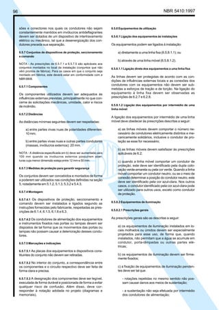 96 NBR 5410:1997
sões e conectores nos quais os condutores não sejam
constantemente mantidos em invólucros antideflagrantes
devem ser dotados de um dispositivo de intertravamento
elétrico ou mecânico, tal que a desenergização dos con-
dutores preceda sua separação.
6.5.7 Conjuntos de dispositivos de proteção, seccionamento
e comando
NOTA - As prescrições de 6.5.7.1 a 6.5.7.5 são aplicáveis aos
conjuntos montados no local da instalação (conjuntos que não
vêm prontos de fábrica). Para os casos em que o conjunto seja
montado em fábrica, este deverá estar em conformidade com a
NBR 6808.
6.5.7.1 Componentes
Os componentes utilizados devem ser adequados às
influências externas previstas, principalmente no que con-
cerne às solicitações mecânicas, umidade, calor e riscos
de incêndio.
6.5.7.2 Distâncias
As distâncias mínimas seguintes devem ser respeitadas:
a) entre partes vivas nuas de polaridades diferentes:
10 mm;
b) entre partes vivas nuas e outras partes condutoras
(massas, invólucros externos): 20 mm.
NOTA - A distância especificada em b) deve ser aumentada para
100 mm quando os invólucros externos possuírem aber-
turas cuja menor dimensão esteja entre 12 mm e 50 mm.
6.5.7.3 Medidas de proteção para garantir segurança
Os conjuntos devem ser concebidos e montados de forma
a poderem ser utilizados nas condições definidas na seção
5, notadamente em 5.1.2, 5.1.3, 5.3.2 e 5.4.3.
6.5.7.4 Montagem
6.5.7.4.1 Os dispositivos de proteção, seccionamento e
comando devem ser instalados e ligados segundo as
instruções fornecidas pelo fabricante, respeitadas as pres-
crições de 6.1.4, 6.1.5, 6.1.6 e 6.3.
6.5.7.4.2 Os condutores de alimentação dos equipamentos
e instrumentos fixados nas portas ou tampas devem ser
dispostos de tal forma que os movimentos das portas ou
tampas não possam causar a deterioração desses condu-
tores.
6.5.7.5 Marcações e indicações
6.5.7.5.1 As placas dos equipamentos e dispositivos cons-
tituintes do conjunto não devem ser retiradas.
6.5.7.5.2 No interior do conjunto, a correspondência entre
os componentes e o circuito respectivo deve ser feita de
forma clara e precisa.
6.5.7.5.3 A designação dos componentes deve ser legível,
executada de forma durável e posicionada de forma a evitar
qualquer risco de confusão. Além disso, deve cor-
responder à notação adotada no projeto (diagramas e
memoriais).
6.5.8 Equipamentos de utilização
6.5.8.1 Ligação dos equipamentos às instalações
Os equipamentos podem ser ligados à instalação:
a) diretamente a uma linha fixa (6.5.8.1.1); ou
b) através de uma linha móvel (6.5.8.1.2).
6.5.8.1.1 Ligação direta dos equipamentos a uma linha fixa
As linhas devem ser protegidas de acordo com as con-
dições de influências externas locais e as conexões dos
condutores com os equipamentos não devem ser sub-
metidas a esforços de tração e de torção. Na ligação do
equipamento à linha fixa devem ser observadas as
prescrições de 6.2.7 e 6.2.8.
6.5.8.1.2 Ligação dos equipamentos por intermédio de uma
linha móvel
A ligação dos equipamentos por intermédio de uma linha
móvel deve obedecer às prescrições descritas a seguir:
a) as linhas móveis devem comportar o número ne-
cessário de condutores eletricamente distintos e me-
canicamente solidários, inclusive o condutor de pro-
teção se esse for necessário;
b) as linhas móveis devem satisfazer às prescrições
aplicáveis de 6.2;
c) quando a linha móvel comportar um condutor de
proteção, este deve ser identificado pela dupla colo-
ração verde-amarela ou pela cor verde. Quando a linha
móvel comportar um condutor neutro, ou se o meio de
conexão determinar a posição do condutor neutro, este
deve ser identificado pela cor azul-clara. Nos outros
casos, o condutor identificado pela cor azul-clara pode
ser utilizado para outros usos, exceto como condutor
de proteção.
6.5.8.2 Equipamentos de iluminação
6.5.8.2.1 Prescrições gerais
As prescrições gerais são as descritas a seguir:
a) os equipamentos de iluminação instalados em lo-
cais molhados ou úmidos devem ser especialmente
projetados para esse uso, de forma que, quando
instalados, não permitam que a água se acumule em
condutor, porta-lâmpadas ou outras partes elé-
tricas;
b) os equipamentos de iluminação devem ser firme-
mente fixados;
c) a fixação de equipamentos de iluminação penden-
tes deve ser tal que:
- rotações repetidas no mesmo sentido não pos-
sam causar danos aos meios de sustentação;
- a sustentação não seja efetuada por intermédio
dos condutores de alimentação;
Licença de uso exclusivo para Petrobrás S/A
Cópia impressa pelo Sistema Target CENWeb
 