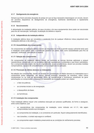 ABNT NBR 5410:2004
© ABNT 2004 Todos os direitos reservados 11
4.1.7 Desligamento de emergência
Sempre que forem previstas situações de perigo em que se faça necessário desenergizar um circuito, devem
ser providos dispositivos de desligamento de emergência, facilmente identificáveis e rapidamente
manobráveis.
4.1.8 Seccionamento
A alimentação da instalação elétrica, de seus circuitos e de seus equipamentos deve poder ser seccionada
para fins de manutenção, verificação, localização de defeitos e reparos.
4.1.9 Independência da instalação elétrica
A instalação elétrica deve ser concebida e construída livre de qualquer influência mútua prejudicial entre
instalações elétricas e não elétricas.
4.1.10 Acessibilidade dos componentes
Os componentes da instalação elétrica devem ser dispostos de modo a permitir espaço suficiente tanto para
a instalação inicial quanto para a substituição posterior de partes, bem como acessibilidade para fins de
operação, verificação, manutenção e reparos.
4.1.11 Seleção dos componentes
Os componentes da instalação elétrica devem ser conforme as normas técnicas aplicáveis e possuir
características compatíveis com as condições elétricas, operacionais e ambientais a que forem submetidos.
Se o componente selecionado não reunir, originalmente, essas características, devem ser providas medidas
compensatórias, capazes de compatibilizá-las com as exigências da aplicação.
4.1.12 Prevenção de efeitos danosos ou indesejados
Na seleção dos componentes, devem ser levados em consideração os efeitos danosos ou indesejados que o
componente possa apresentar, em serviço normal (incluindo operações de manobra), sobre outros
componentes ou na rede de alimentação. Entre as características e fenômenos suscetíveis de gerar
perturbações ou comprometer o desempenho satisfatório da instalação podem ser citados:
o fator de potência;
as correntes iniciais ou de energização;
o desequilíbrio de fases;
as harmônicas.
4.1.13 Instalação dos componentes
Toda instalação elétrica requer uma cuidadosa execução por pessoas qualificadas, de forma a assegurar,
entre outros objetivos, que:
as características dos componentes da instalação, como indicado em 4.1.11, não sejam
comprometidas durante sua montagem;
os componentes da instalação, e os condutores em particular, fiquem adequadamente identificados;
nas conexões, o contato seja seguro e confiável;
os componentes sejam instalados preservando-se as condições de resfriamento previstas;
Exemplarparausoexclusivo-CONNECTCOMTELEINFORMATICACOMERCIOESERVICOSLTDA-00.308.141/0002-57(Pedido208272Impresso:22/01/2010)
 