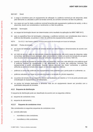 ABNT NBR 5410:2004
© ABNT 2004 Todos os direitos reservados 13
4.2.1.2.1 Geral:
a) a carga a considerar para um equipamento de utilização é a potência nominal por ele absorvida, dada
pelo fabricante ou calculada a partir da tensão nominal, da corrente nominal e do fator de potência;
b) nos casos em que for dada a potência nominal fornecida pelo equipamento (potência de saída), e não a
absorvida, devem ser considerados o rendimento e o fator de potência.
4.2.1.2.2 Iluminação:
a) as cargas de iluminação devem ser determinadas como resultado da aplicação da ABNT NBR 5413;
b) para os aparelhos fixos de iluminação a descarga, a potência nominal a ser considerada deve incluir a
potência das lâmpadas, as perdas e o fator de potência dos equipamentos auxiliares.
NOTA Em 9.5.2.1 são fixados critérios mínimos para pontos de iluminação em locais de habitação.
4.2.1.2.3 Pontos de tomada:
a) em locais de habitação, os pontos de tomada devem ser determinados e dimensionados de acordo com
9.5.2.2;
b) em halls de serviço, salas de manutenção e salas de equipamentos, tais como casas de máquinas, salas
de bombas, barriletes e locais análogos, deve ser previsto no mínimo um ponto de tomada de uso geral.
Aos circuitos terminais respectivos deve ser atribuída uma potência de no mínimo 1000 VA;
c) quando um ponto de tomada for previsto para uso específico, deve ser a ele atribuída uma potência igual
à potência nominal do equipamento a ser alimentado ou à soma das potências nominais dos
equipamentos a serem alimentados. Quando valores precisos não forem conhecidos, a potência
atribuída ao ponto de tomada deve seguir um dos dois seguintes critérios:
potência ou soma das potências dos equipamentos mais potentes que o ponto pode vir a alimentar, ou
potência calculada com base na corrente de projeto e na tensão do circuito respectivo;
d) os pontos de tomada de uso específico devem ser localizados no máximo a 1,5 m do ponto previsto para
a localização do equipamento a ser alimentado;
e) os pontos de tomada destinados a alimentar mais de um equipamento devem ser providos com a
quantidade adequada de tomadas.
4.2.2 Esquema de distribuição
O esquema de distribuição pode ser classificado de acordo com os seguintes critérios:
a) esquema de condutores vivos;
b) esquema de aterramento.
4.2.2.1 Esquema de condutores vivos
São considerados os seguintes esquemas de condutores vivos:
a) corrente alternada:
monofásico a dois condutores;
monofásico a três condutores;
Exemplarparausoexclusivo-CONNECTCOMTELEINFORMATICACOMERCIOESERVICOSLTDA-00.308.141/0002-57(Pedido208272Impresso:22/01/2010)
 