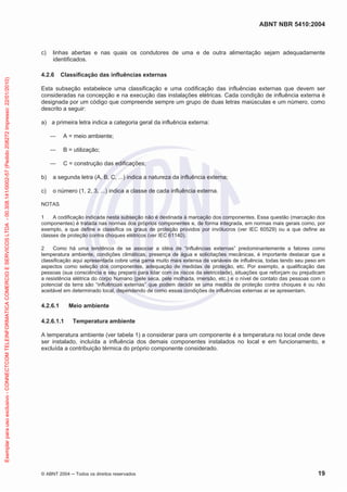 ABNT NBR 5410:2004
© ABNT 2004 Todos os direitos reservados 19
c) linhas abertas e nas quais os condutores de uma e de outra alimentação sejam adequadamente
identificados.
4.2.6 Classificação das influências externas
Esta subseção estabelece uma classificação e uma codificação das influências externas que devem ser
consideradas na concepção e na execução das instalações elétricas. Cada condição de influência externa é
designada por um código que compreende sempre um grupo de duas letras maiúsculas e um número, como
descrito a seguir:
a) a primeira letra indica a categoria geral da influência externa:
A = meio ambiente;
B = utilização;
C = construção das edificações;
b) a segunda letra (A, B, C, ...) indica a natureza da influência externa;
c) o número (1, 2, 3, ...) indica a classe de cada influência externa.
NOTAS
1 A codificação indicada nesta subseção não é destinada à marcação dos componentes. Essa questão (marcação dos
componentes) é tratada nas normas dos próprios componentes e, de forma integrada, em normas mais gerais como, por
exemplo, a que define e classifica os graus de proteção providos por invólucros (ver IEC 60529) ou a que define as
classes de proteção contra choques elétricos (ver IEC 61140).
2 Como há uma tendência de se associar a idéia de “influências externas” predominantemente a fatores como
temperatura ambiente, condições climáticas, presença de água e solicitações mecânicas, é importante destacar que a
classificação aqui apresentada cobre uma gama muito mais extensa de variáveis de influência, todas tendo seu peso em
aspectos como seleção dos componentes, adequação de medidas de proteção, etc. Por exemplo, a qualificação das
pessoas (sua consciência e seu preparo para lidar com os riscos da eletricidade), situações que reforçam ou prejudicam
a resistência elétrica do corpo humano (pele seca, pele molhada, imersão, etc.) e o nível de contato das pessoas com o
potencial da terra são “influências externas” que podem decidir se uma medida de proteção contra choques é ou não
aceitável em determinado local, dependendo de como essas condições de influências externas aí se apresentam.
4.2.6.1 Meio ambiente
4.2.6.1.1 Temperatura ambiente
A temperatura ambiente (ver tabela 1) a considerar para um componente é a temperatura no local onde deve
ser instalado, incluída a influência dos demais componentes instalados no local e em funcionamento, e
excluída a contribuição térmica do próprio componente considerado.
Exemplarparausoexclusivo-CONNECTCOMTELEINFORMATICACOMERCIOESERVICOSLTDA-00.308.141/0002-57(Pedido208272Impresso:22/01/2010)
 