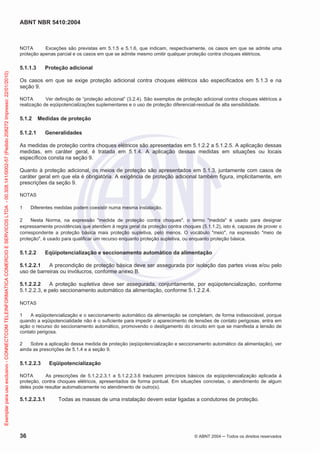 ABNT NBR 5410:2004
36 © ABNT 2004 Todos os direitos reservados
NOTA Exceções são previstas em 5.1.5 e 5.1.6, que indicam, respectivamente, os casos em que se admite uma
proteção apenas parcial e os casos em que se admite mesmo omitir qualquer proteção contra choques elétricos.
5.1.1.3 Proteção adicional
Os casos em que se exige proteção adicional contra choques elétricos são especificados em 5.1.3 e na
seção 9.
NOTA Ver definição de “proteção adicional” (3.2.4). São exemplos de proteção adicional contra choques elétricos a
realização de eqüipotencializações suplementares e o uso de proteção diferencial-residual de alta sensibilidade.
5.1.2 Medidas de proteção
5.1.2.1 Generalidades
As medidas de proteção contra choques elétricos são apresentadas em 5.1.2.2 a 5.1.2.5. A aplicação dessas
medidas, em caráter geral, é tratada em 5.1.4. A aplicação dessas medidas em situações ou locais
específicos consta na seção 9.
Quanto à proteção adicional, os meios de proteção são apresentados em 5.1.3, juntamente com casos de
caráter geral em que ela é obrigatória. A exigência de proteção adicional também figura, implicitamente, em
prescrições da seção 9.
NOTAS
1 Diferentes medidas podem coexistir numa mesma instalação.
2 Nesta Norma, na expressão "medida de proteção contra choques", o termo "medida" é usado para designar
expressamente providências que atendem à regra geral da proteção contra choques (5.1.1.2), isto é, capazes de prover o
correspondente a proteção básica mais proteção supletiva, pelo menos. O vocábulo "meio", na expressão "meio de
proteção", é usado para qualificar um recurso enquanto proteção supletiva, ou enquanto proteção básica.
5.1.2.2 Eqüipotencialização e seccionamento automático da alimentação
5.1.2.2.1 A precondição de proteção básica deve ser assegurada por isolação das partes vivas e/ou pelo
uso de barreiras ou invólucros, conforme anexo B.
5.1.2.2.2 A proteção supletiva deve ser assegurada, conjuntamente, por eqüipotencialização, conforme
5.1.2.2.3, e pelo seccionamento automático da alimentação, conforme 5.1.2.2.4.
NOTAS
1 A eqüipotencialização e o seccionamento automático da alimentação se completam, de forma indissociável, porque
quando a eqüipotencialidade não é o suficiente para impedir o aparecimento de tensões de contato perigosas, entra em
ação o recurso do seccionamento automático, promovendo o desligamento do circuito em que se manifesta a tensão de
contato perigosa.
2 Sobre a aplicação dessa medida de proteção (eqüipotencialização e seccionamento automático da alimentação), ver
ainda as prescrições de 5.1.4 e a seção 9.
5.1.2.2.3 Eqüipotencialização
NOTA As prescrições de 5.1.2.2.3.1 a 5.1.2.2.3.6 traduzem princípios básicos da eqüipotencialização aplicada à
proteção, contra choques elétricos, apresentados de forma pontual. Em situações concretas, o atendimento de algum
deles pode resultar automaticamente no atendimento de outro(s).
5.1.2.2.3.1 Todas as massas de uma instalação devem estar ligadas a condutores de proteção.
Exemplarparausoexclusivo-CONNECTCOMTELEINFORMATICACOMERCIOESERVICOSLTDA-00.308.141/0002-57(Pedido208272Impresso:22/01/2010)
 