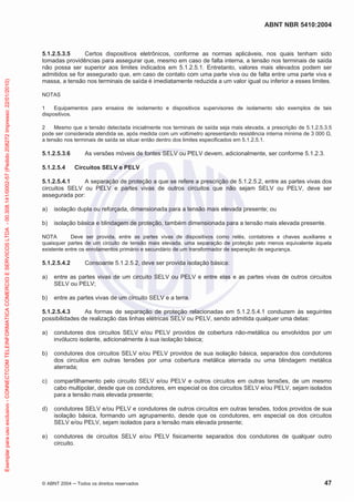 ABNT NBR 5410:2004
© ABNT 2004 Todos os direitos reservados 47
5.1.2.5.3.5 Certos dispositivos eletrônicos, conforme as normas aplicáveis, nos quais tenham sido
tomadas providências para assegurar que, mesmo em caso de falta interna, a tensão nos terminais de saída
não possa ser superior aos limites indicados em 5.1.2.5.1. Entretanto, valores mais elevados podem ser
admitidos se for assegurado que, em caso de contato com uma parte viva ou de falta entre uma parte viva e
massa, a tensão nos terminais de saída é imediatamente reduzida a um valor igual ou inferior a esses limites.
NOTAS
1 Equipamentos para ensaios de isolamento e dispositivos supervisores de isolamento são exemplos de tais
dispositivos.
2 Mesmo que a tensão detectada inicialmente nos terminais de saída seja mais elevada, a prescrição de 5.1.2.5.3.5
pode ser considerada atendida se, após medida com um voltímetro apresentando resistência interna mínima de 3 000 ,
a tensão nos terminais de saída se situar então dentro dos limites especificados em 5.1.2.5.1.
5.1.2.5.3.6 As versões móveis de fontes SELV ou PELV devem, adicionalmente, ser conforme 5.1.2.3.
5.1.2.5.4 Circuitos SELV e PELV
5.1.2.5.4.1 A separação de proteção a que se refere a prescrição de 5.1.2.5.2, entre as partes vivas dos
circuitos SELV ou PELV e partes vivas de outros circuitos que não sejam SELV ou PELV, deve ser
assegurada por:
a) isolação dupla ou reforçada, dimensionada para a tensão mais elevada presente; ou
b) isolação básica e blindagem de proteção, também dimensionada para a tensão mais elevada presente.
NOTA Deve ser provida, entre as partes vivas de dispositivos como relés, contatores e chaves auxiliares e
quaisquer partes de um circuito de tensão mais elevada, uma separação de proteção pelo menos equivalente àquela
existente entre os enrolamentos primário e secundário de um transformador de separação de segurança.
5.1.2.5.4.2 Consoante 5.1.2.5.2, deve ser provida isolação básica:
a) entre as partes vivas de um circuito SELV ou PELV e entre elas e as partes vivas de outros circuitos
SELV ou PELV;
b) entre as partes vivas de um circuito SELV e a terra.
5.1.2.5.4.3 As formas de separação de proteção relacionadas em 5.1.2.5.4.1 conduzem às seguintes
possibilidades de realização das linhas elétricas SELV ou PELV, sendo admitida qualquer uma delas:
a) condutores dos circuitos SELV e/ou PELV providos de cobertura não-metálica ou envolvidos por um
invólucro isolante, adicionalmente à sua isolação básica;
b) condutores dos circuitos SELV e/ou PELV providos de sua isolação básica, separados dos condutores
dos circuitos em outras tensões por uma cobertura metálica aterrada ou uma blindagem metálica
aterrada;
c) compartilhamento pelo circuito SELV e/ou PELV e outros circuitos em outras tensões, de um mesmo
cabo multipolar, desde que os condutores, em especial os dos circuitos SELV e/ou PELV, sejam isolados
para a tensão mais elevada presente;
d) condutores SELV e/ou PELV e condutores de outros circuitos em outras tensões, todos providos de sua
isolação básica, formando um agrupamento, desde que os condutores, em especial os dos circuitos
SELV e/ou PELV, sejam isolados para a tensão mais elevada presente;
e) condutores de circuitos SELV e/ou PELV fisicamente separados dos condutores de qualquer outro
circuito.
Exemplarparausoexclusivo-CONNECTCOMTELEINFORMATICACOMERCIOESERVICOSLTDA-00.308.141/0002-57(Pedido208272Impresso:22/01/2010)
 