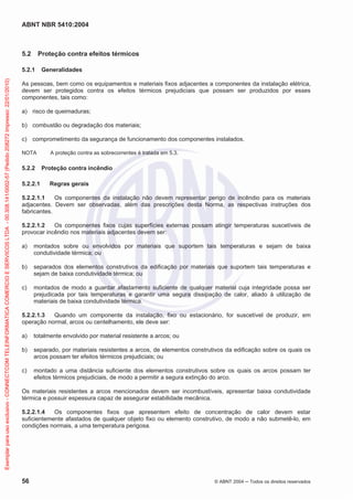 ABNT NBR 5410:2004
56 © ABNT 2004 Todos os direitos reservados
5.2 Proteção contra efeitos térmicos
5.2.1 Generalidades
As pessoas, bem como os equipamentos e materiais fixos adjacentes a componentes da instalação elétrica,
devem ser protegidos contra os efeitos térmicos prejudiciais que possam ser produzidos por esses
componentes, tais como:
a) risco de queimaduras;
b) combustão ou degradação dos materiais;
c) comprometimento da segurança de funcionamento dos componentes instalados.
NOTA A proteção contra as sobrecorrentes é tratada em 5.3.
5.2.2 Proteção contra incêndio
5.2.2.1 Regras gerais
5.2.2.1.1 Os componentes da instalação não devem representar perigo de incêndio para os materiais
adjacentes. Devem ser observadas, além das prescrições desta Norma, as respectivas instruções dos
fabricantes.
5.2.2.1.2 Os componentes fixos cujas superfícies externas possam atingir temperaturas suscetíveis de
provocar incêndio nos materiais adjacentes devem ser:
a) montados sobre ou envolvidos por materiais que suportem tais temperaturas e sejam de baixa
condutividade térmica; ou
b) separados dos elementos construtivos da edificação por materiais que suportem tais temperaturas e
sejam de baixa condutividade térmica; ou
c) montados de modo a guardar afastamento suficiente de qualquer material cuja integridade possa ser
prejudicada por tais temperaturas e garantir uma segura dissipação de calor, aliado à utilização de
materiais de baixa condutividade térmica.
5.2.2.1.3 Quando um componente da instalação, fixo ou estacionário, for suscetível de produzir, em
operação normal, arcos ou centelhamento, ele deve ser:
a) totalmente envolvido por material resistente a arcos; ou
b) separado, por materiais resistentes a arcos, de elementos construtivos da edificação sobre os quais os
arcos possam ter efeitos térmicos prejudiciais; ou
c) montado a uma distância suficiente dos elementos construtivos sobre os quais os arcos possam ter
efeitos térmicos prejudiciais, de modo a permitir a segura extinção do arco.
Os materiais resistentes a arcos mencionados devem ser incombustíveis, apresentar baixa condutividade
térmica e possuir espessura capaz de assegurar estabilidade mecânica.
5.2.2.1.4 Os componentes fixos que apresentem efeito de concentração de calor devem estar
suficientemente afastados de qualquer objeto fixo ou elemento construtivo, de modo a não submetê-lo, em
condições normais, a uma temperatura perigosa.
Exemplarparausoexclusivo-CONNECTCOMTELEINFORMATICACOMERCIOESERVICOSLTDA-00.308.141/0002-57(Pedido208272Impresso:22/01/2010)
 