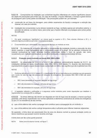 ABNT NBR 5410:2004
© ABNT 2004 Todos os direitos reservados 57
5.2.2.1.5 Componentes da instalação que contenham líquidos inflamáveis em volume significativo devem
ser objeto de precauções para evitar que, em caso de incêndio, o líquido inflamado, a fumaça e gases tóxicos
se propaguem para outras partes da edificação. Tais precauções podem ser, por exemplo:
a) construção de um fosso de drenagem, para coletar vazamentos do líquido e assegurar a extinção das
chamas, em caso de incêndio;
b) instalação dos componentes numa câmara resistente ao fogo, ventilada apenas por atmosfera externa, e
previsão de soleiras, ou outros meios, para evitar que o líquido inflamado se propague para outras partes
da edificação.
NOTAS
1 Em geral, considera-se “significativo” um volume igual ou superior a 25 L. Para volumes inferiores a 25 L, é
suficiente alguma providência que evite o vazamento do líquido.
2 É recomendável que a alimentação seja interrompida tão logo um incêndio se inicie.
5.2.2.1.6 Os materiais de invólucros aplicados a componentes da instalação durante a execução da obra
devem suportar a maior temperatura que o componente possa vir a atingir. Só se admitem invólucros de
material combustível se forem tomadas medidas preventivas contra o risco de ignição, tais como
revestimento com material incombustível, ou de difícil combustão, e baixa condutividade térmica.
5.2.2.2 Proteção contra incêndio em locais BD2, BD3 e BD4
5.2.2.2.1 As prescrições de 5.2.2.2.2 a 5.2.2.2.5 são aplicáveis, adicionalmente àquelas de 5.2.2.1, às
instalações elétricas de locais classificáveis como BD2, BD3 e BD4 (tabela 21). Quando não discriminado
expressamente a qual ou quais desses locais a prescrição se refere, isso significa que ela é aplicável aos três.
NOTAS
1 Conforme definido em 4.2.6.2.4 (tabela 21), a classificação BD de um local refere-se às condições que ele apresenta
sob o ponto de vista da fuga das pessoas em situações de emergência. As condições BD2, BD3 e BD4 são assim
descritas:
BD2: baixa densidade de ocupação, percurso de fuga longo;
BD3: alta densidade de ocupação, percurso de fuga breve;
BD4: alta densidade de ocupação, percurso de fuga longo.
2 A legislação referente a edificações e à segurança contra incêndios pode conter disposições que detalhem e
regulamentem as condições BD ou análogas.
5.2.2.2.2 As linhas elétricas não devem ser dispostas em rota de fuga (vias de escape), a menos que fique
garantido, pelo tempo especificado nas normas aplicáveis a elementos construtivos de saídas de emergência,
ou por 2 h na inexistência de tais normas,
a) que a linha elétrica não venha a propagar nem contribuir para a propagação de um incêndio; e
b) que a linha elétrica não venha a atingir temperatura alta o suficiente para inflamar materiais adjacentes.
Se aparente, a linha deve ser posicionada fora da zona de alcance normal ou possuir proteção contra os
danos mecânicos que possam ocorrer durante uma fuga.
A linha deve ser tão curta quanto possível.
NOTA Sobre zona de alcance normal, ver figura 7.
Exemplarparausoexclusivo-CONNECTCOMTELEINFORMATICACOMERCIOESERVICOSLTDA-00.308.141/0002-57(Pedido208272Impresso:22/01/2010)
 