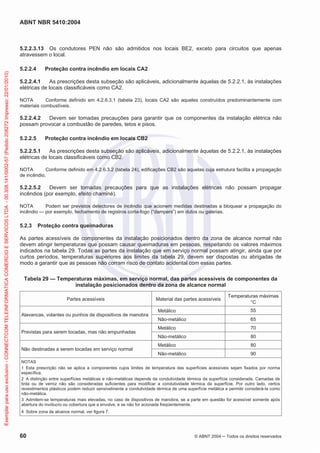 ABNT NBR 5410:2004
60 © ABNT 2004 Todos os direitos reservados
5.2.2.3.13 Os condutores PEN não são admitidos nos locais BE2, exceto para circuitos que apenas
atravessem o local.
5.2.2.4 Proteção contra incêndio em locais CA2
5.2.2.4.1 As prescrições desta subseção são aplicáveis, adicionalmente àquelas de 5.2.2.1, às instalações
elétricas de locais classificáveis como CA2.
NOTA Conforme definido em 4.2.6.3.1 (tabela 23), locais CA2 são aqueles construídos predominantemente com
materiais combustíveis.
5.2.2.4.2 Devem ser tomadas precauções para garantir que os componentes da instalação elétrica não
possam provocar a combustão de paredes, tetos e pisos.
5.2.2.5 Proteção contra incêndio em locais CB2
5.2.2.5.1 As prescrições desta subseção são aplicáveis, adicionalmente àquelas de 5.2.2.1, às instalações
elétricas de locais classificáveis como CB2.
NOTA Conforme definido em 4.2.6.3.2 (tabela 24), edificações CB2 são aquelas cuja estrutura facilita a propagação
de incêndio.
5.2.2.5.2 Devem ser tomadas precauções para que as instalações elétricas não possam propagar
incêndios (por exemplo, efeito chaminé).
NOTA Podem ser previstos detectores de incêndio que acionem medidas destinadas a bloquear a propagação do
incêndio — por exemplo, fechamento de registros corta-fogo (“dampers”) em dutos ou galerias.
5.2.3 Proteção contra queimaduras
As partes acessíveis de componentes da instalação posicionados dentro da zona de alcance normal não
devem atingir temperaturas que possam causar queimaduras em pessoas, respeitando os valores máximos
indicados na tabela 29. Todas as partes da instalação que em serviço normal possam atingir, ainda que por
curtos períodos, temperaturas superiores aos limites da tabela 29, devem ser dispostas ou abrigadas de
modo a garantir que as pessoas não corram risco de contato acidental com essas partes.
Tabela 29 — Temperaturas máximas, em serviço normal, das partes acessíveis de componentes da
instalação posicionados dentro da zona de alcance normal
Partes acessíveis Material das partes acessíveis
Temperaturas máximas
°C
Alavancas, volantes ou punhos de dispositivos de manobra
Metálico 55
Não-metálico 65
Previstas para serem tocadas, mas não empunhadas
Metálico 70
Não-metálico 80
Não destinadas a serem tocadas em serviço normal
Metálico 80
Não-metálico 90
NOTAS
1 Esta prescrição não se aplica a componentes cujos limites de temperatura das superfícies acessíveis sejam fixados por norma
específica.
2 A distinção entre superfícies metálicas e não-metálicas depende da condutividade térmica da superfície considerada. Camadas de
tinta ou de verniz não são consideradas suficientes para modificar a condutividade térmica da superfície. Por outro lado, certos
revestimentos plásticos podem reduzir sensivelmente a condutividade térmica de uma superfície metálica e permitir considerá-la como
não-metálica.
3 Admitem-se temperaturas mais elevadas, no caso de dispositivos de manobra, se a parte em questão for acessível somente após
abertura do invólucro ou cobertura que a envolve, e se não for acionada freqüentemente.
4 Sobre zona de alcance normal, ver figura 7.
Exemplarparausoexclusivo-CONNECTCOMTELEINFORMATICACOMERCIOESERVICOSLTDA-00.308.141/0002-57(Pedido208272Impresso:22/01/2010)
 