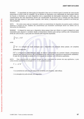 ABNT NBR 5410:2004
© ABNT 2004 Todos os direitos reservados 67
5.3.5.5.1 A capacidade de interrupção do dispositivo deve ser no mínimo igual à corrente de curto-circuito
presumida no ponto onde for instalado. Só se admite um dispositivo com capacidade de interrupção inferior
se houver, a montante, um outro dispositivo com a capacidade de interrupção necessária; neste caso, as
características dos dois dispositivos devem ser coordenadas de tal forma que a energia que eles deixam
passar não seja superior à que podem suportar, sem danos, o dispositivo situado a jusante e as linhas por
eles protegidas.
NOTA Em certos casos pode ser necessário conferir as características do dispositivo de jusante quanto a esforços
dinâmicos e energia de arco. Detalhes das características que necessitam coordenação devem ser obtidos com os
fabricantes dos dispositivos.
5.3.5.5.2 A integral de Joule que o dispositivo deixa passar deve ser inferior ou igual à integral de Joule
necessária para aquecer o condutor desde a temperatura máxima para serviço contínuo até a temperatura
limite de curto-circuito, o que pode ser indicado pela seguinte expressão:
i2
0
t
dt k2
S2
onde:
i2
0
t
dt é a integral de Joule (energia) que o dispositivo de proteção deixa passar, em ampères
quadrados–segundo;
k2
S2
é a integral de Joule (energia) capaz de elevar a temperatura do condutor desde a temperatura
máxima para serviço contínuo até a temperatura de curto-circuito, supondo-se aquecimento adiabático.
O valor de k é indicado na tabela 30 e S é a seção do condutor, em milímetros quadrados.
NOTA Para curtos-circuitos de qualquer duração em que a assimetria da corrente não seja significativa, e para
curtos-circuitos assimétricos de duração 0,1 s t 5 s, pode-se escrever:
I2
. t k2
S2
onde:
I é a corrente de curto-circuito presumida simétrica, em ampères, valor eficaz;
t é a duração do curto-circuito, em segundos.
Exemplarparausoexclusivo-CONNECTCOMTELEINFORMATICACOMERCIOESERVICOSLTDA-00.308.141/0002-57(Pedido208272Impresso:22/01/2010)
 
