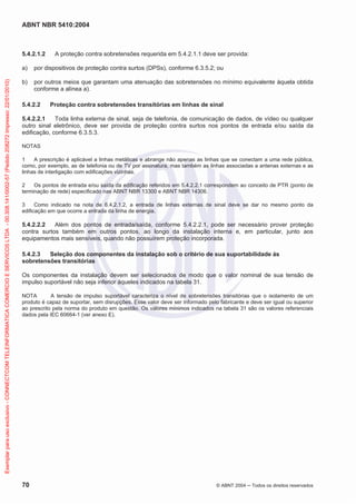 ABNT NBR 5410:2004
70 © ABNT 2004 Todos os direitos reservados
5.4.2.1.2 A proteção contra sobretensões requerida em 5.4.2.1.1 deve ser provida:
a) por dispositivos de proteção contra surtos (DPSs), conforme 6.3.5.2; ou
b) por outros meios que garantam uma atenuação das sobretensões no mínimo equivalente àquela obtida
conforme a alínea a).
5.4.2.2 Proteção contra sobretensões transitórias em linhas de sinal
5.4.2.2.1 Toda linha externa de sinal, seja de telefonia, de comunicação de dados, de vídeo ou qualquer
outro sinal eletrônico, deve ser provida de proteção contra surtos nos pontos de entrada e/ou saída da
edificação, conforme 6.3.5.3.
NOTAS
1 A prescrição é aplicável a linhas metálicas e abrange não apenas as linhas que se conectam a uma rede pública,
como, por exemplo, as de telefonia ou de TV por assinatura, mas também as linhas associadas a antenas externas e as
linhas de interligação com edificações vizinhas.
2 Os pontos de entrada e/ou saída da edificação referidos em 5.4.2.2.1 correspondem ao conceito de PTR (ponto de
terminação de rede) especificado nas ABNT NBR 13300 e ABNT NBR 14306.
3 Como indicado na nota de 6.4.2.1.2, a entrada de linhas externas de sinal deve se dar no mesmo ponto da
edificação em que ocorre a entrada da linha de energia.
5.4.2.2.2 Além dos pontos de entrada/saída, conforme 5.4.2.2.1, pode ser necessário prover proteção
contra surtos também em outros pontos, ao longo da instalação interna e, em particular, junto aos
equipamentos mais sensíveis, quando não possuírem proteção incorporada.
5.4.2.3 Seleção dos componentes da instalação sob o critério de sua suportabilidade às
sobretensões transitórias
Os componentes da instalação devem ser selecionados de modo que o valor nominal de sua tensão de
impulso suportável não seja inferior àqueles indicados na tabela 31.
NOTA A tensão de impulso suportável caracteriza o nível de sobretensões transitórias que o isolamento de um
produto é capaz de suportar, sem disrupções. Esse valor deve ser informado pelo fabricante e deve ser igual ou superior
ao prescrito pela norma do produto em questão. Os valores mínimos indicados na tabela 31 são os valores referenciais
dados pela IEC 60664-1 (ver anexo E).
Exemplarparausoexclusivo-CONNECTCOMTELEINFORMATICACOMERCIOESERVICOSLTDA-00.308.141/0002-57(Pedido208272Impresso:22/01/2010)
 